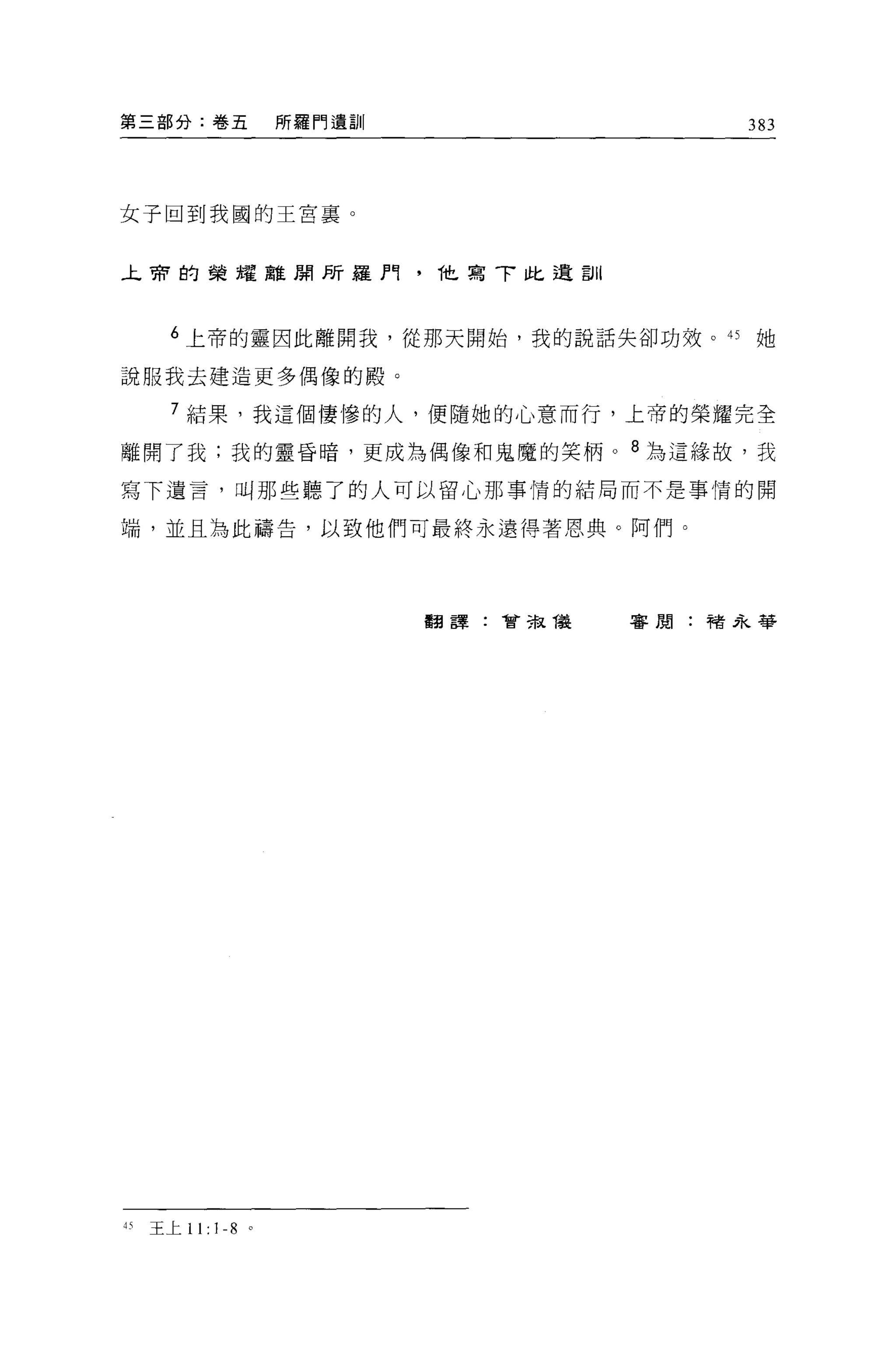 第三部分:卷五             所羅門遺訓                    383




女子回到我國的王宮襄。


本帝的榮耀離聞所羅門.                 1'1t.寫了比遺訓



   6 上帝的靈因此離開我，從那天開始，我的說話失卻功效。的她

說服我去建造更多偶像的殿。

   7 結果，我這個悽慘的人，便隨她的心意而行，上帝的榮耀完全

離開了我;我的靈昏晴，更成為偶像和鬼魔的笑柄 o 8 為這緣故，我

寫下遺言，日叫那些聽了的人可以留心那事情的結局而不是事情的開

端，並且為此禱告，以致他們可最終永遠得著恩典。阿們。




                            翻譯:會主鼠儀      審閱:褚永箏




刊王上 11:   1-8   0
 