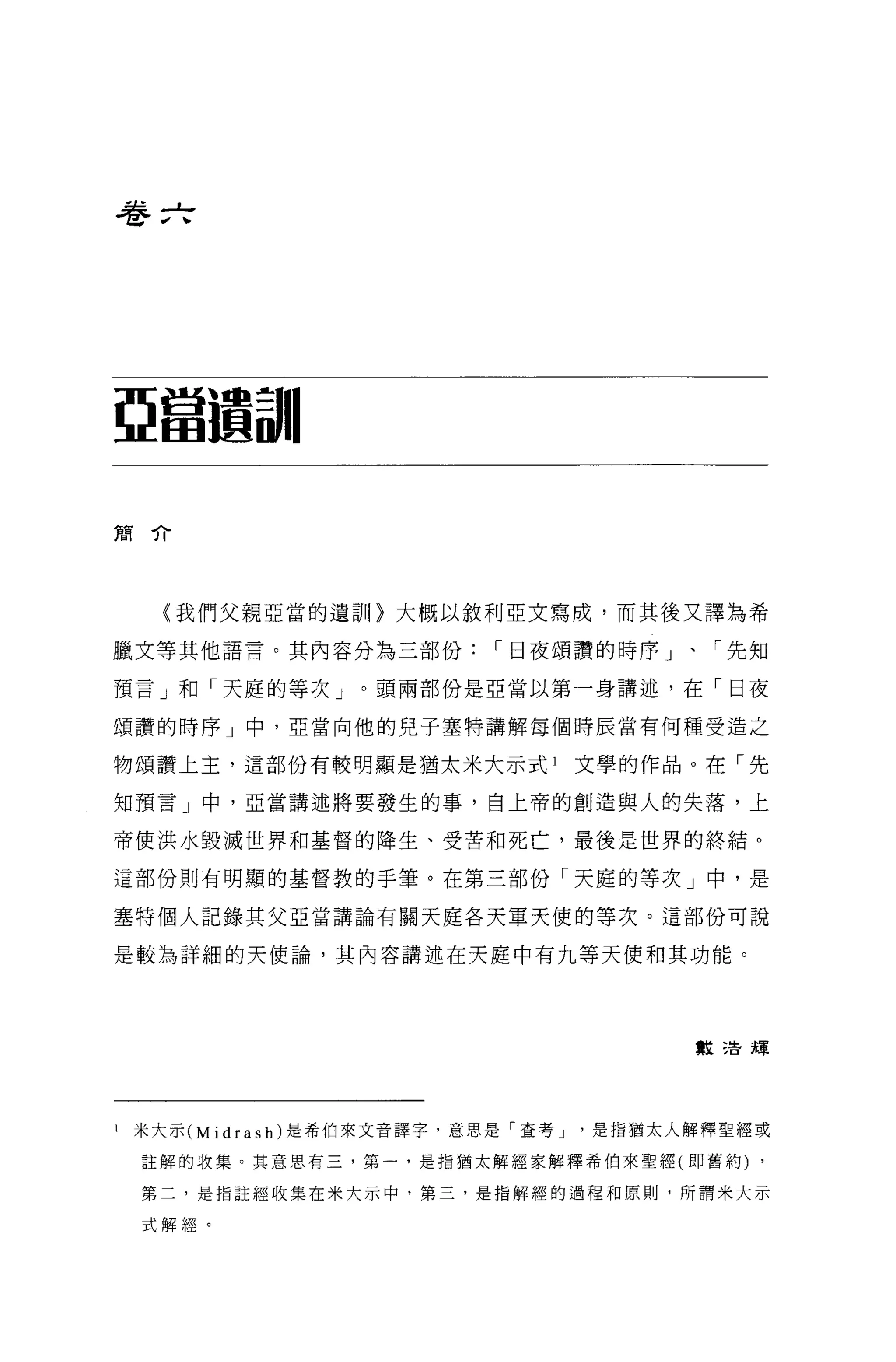 巷 f亡




亞當選副|


簡介




     〈我們父親亞當的遺訓〉大概以敘利亞文寫成，而其後又譯為希

臘文等其他語言。其內容分為三部份，-日夜頌讚的時序」、「先知

預言」和「天庭的等次」。頭兩部份是亞當以第一身講述，在「日夜

頌讚的時序」中，亞當向他的兒子塞特講解每個時辰當有何種受造之

物頌讚上主，這部份有較明顯是猶太米大示式 l         文學的作品。在「先

知預言」中，亞當講述將要發生的事，自上帝的創造與人的失落，上

帝使洪水毀滅世界和基督的降生、受苦和死亡，最後是世界的終結。

這部份則有明顯的基督教的手筆。在第三部份「天庭的等次」中，是

塞特個人記錄其父亞當講論有關天庭各天軍天便的等次。這部份可說

是較為詳細的天使論，其內容講述在天庭中有九等天便和其功能。




                                      敏:告輝




1   米大示 (Midrash) 是希伯來文音譯字，意思是「查考是指猶太人解釋聖經或

    註解的收集。其意思有三，第一，是指猶太解經家解釋希伯來聖經(即舊約)    ,

    第二，是指註經收集在米大示中，第三，是指解經的過程和原則，所謂米大示

    式解經。
 