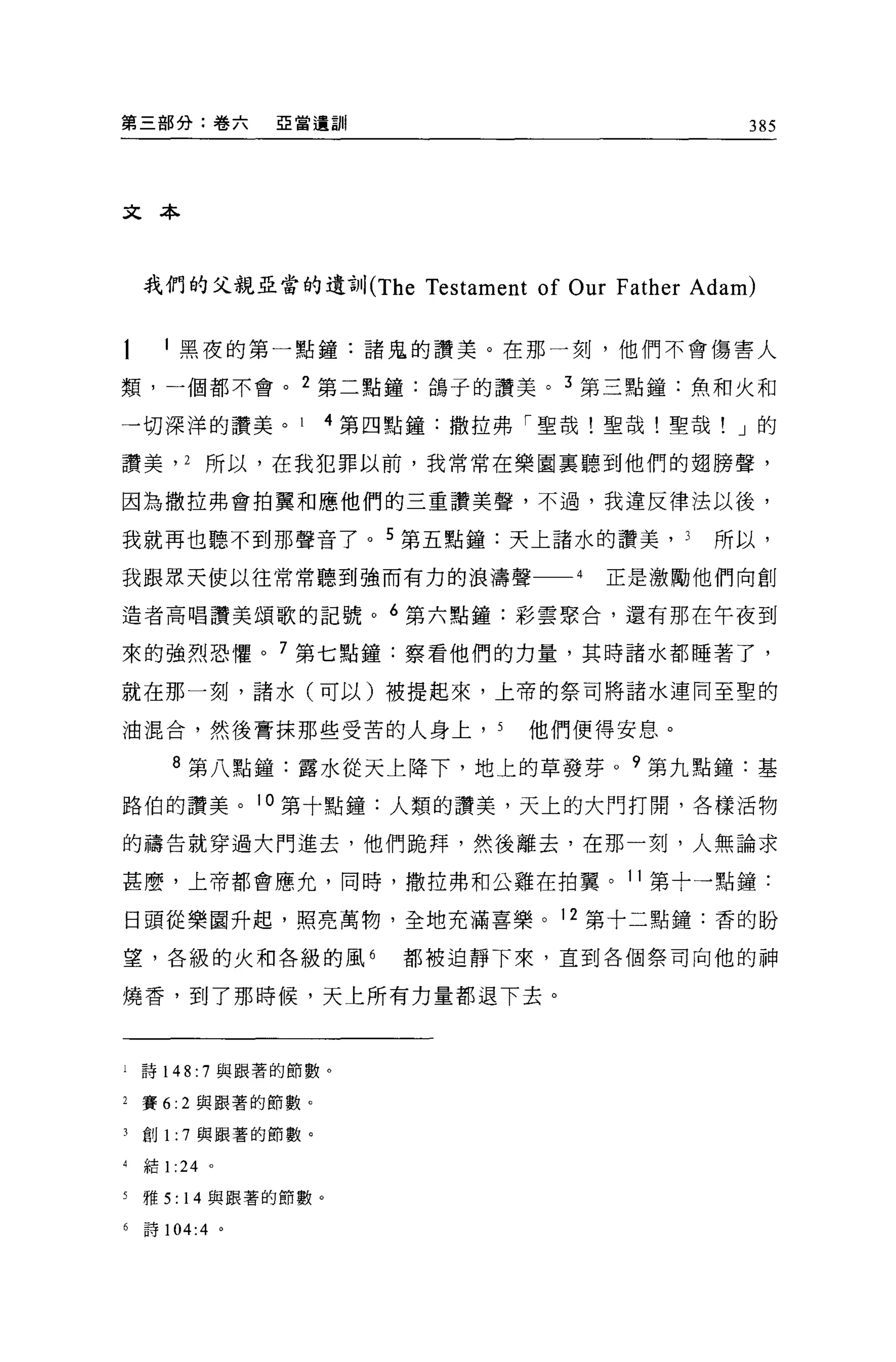 第三部分:卷六         亞當遺訓                                   385




文本



    我們的父親亞當的遺言}11(The      Testament of Our Father Adam)

      l 黑夜的第一點鐘:諸鬼的讚美。在那一刻，他們不會傷害人

類，一個都不會。 2 第二點鐘:鴿子的讚美。 3 第三點鐘:魚和火和

一切深洋的讚美。              4 第四點鐘:撒拉弗「聖哉!聖哉!聖哉! J 的

讚美， 2 所以，在我犯罪以前，我常常在樂園里聽到他們的翅膀聲，

因為撒拉弗會拍翼和應他們的三重讀美聲，不過，我違反律法以後，

我就再也聽不到那聲音了。 5 第五點鐘:天上諸水的讚美，                     3   所以，

我跟眾天使以往常常聽到強而有力的浪濤聲                     4   正是激勵他們向創

造者高唱讚美頌歌的記號。 6 第六點鐘:彩雲聚合，還有那在午夜到

來的強烈恐懼。 7 第七點鐘:察看他們的力量，其時諸水都睡著了，

就在那一刻，諸水(可以)被提起來，上帝的祭司將諸水連同至聖的

油混合，然後膏抹那些受苦的人身上， 5                 他們便得安息。

       8 第八點鐘:露水從天上降下，地上的草發芽。?第九點鐘:基

路伯的讚美。 10 第十點鐘:人類的讚美，天上的大門打開，各樣活物

的禱告就穿過大門進去，他們跪拜，然後離去，在那一刻，人無論求

甚麼，上帝都會應允，同時，撒拉弗和公雞在拍翼。 11 第十一點鐘:

日頭從樂園升起，照亮萬物，全地充滿喜樂。 12 第十二點鐘:香的盼

望，各級的火和各級的風 6             都被迫靜下來，直到各個祭司向他的神

燒香，到了那時候，天上所有力量都退下去。



i   詩 148: 7 與跟著的節數。

2   賽 6:2 與跟著的節數。

3   創 1: 7 與跟著的節數。

4   結1: 24 。

5   雅 5: 14 與跟著的節數。

6   詩 104:4 。
 