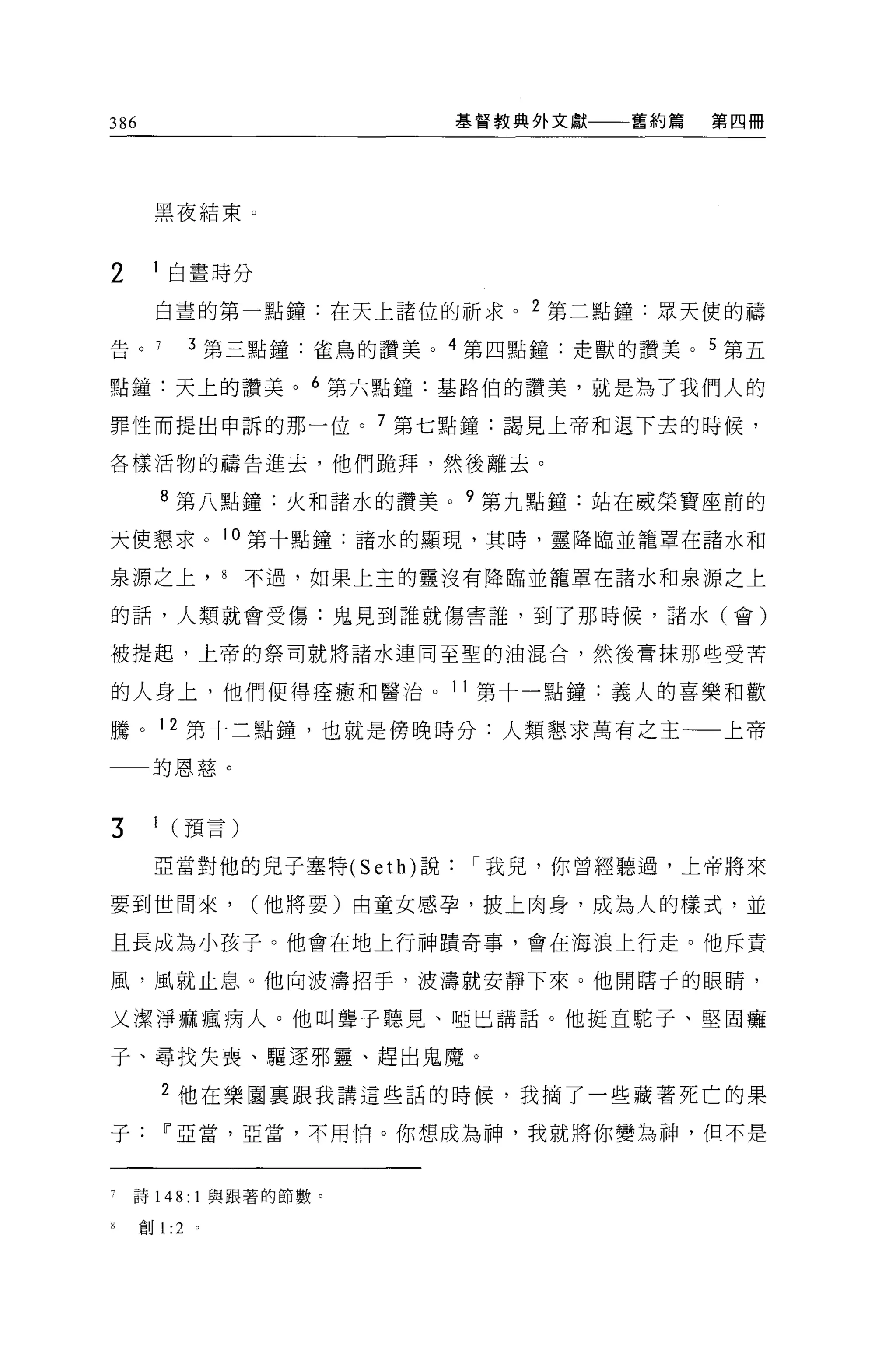 386                        基督教典外文獻一一一舊約篇   第四冊




      黑夜結束。


2      白晝時分

      白晝的第一點鐘:在天上諸位的祈求。 2 第二點鐘:眾天使的禱

告。        3 第三點鐘:雀鳥的讚美。 4 第四點鐘:走獸的讚美 o 5 第五

點鐘:天上的讚美。 6 第六點鐘:基路伯的讚美，就是為了我們人的

罪性而提出申訴的那一位。 7 第七點鐘:謂見上帝和退下去的時候，

各樣活物的禱告進去，他們跪拜，然後離去。

      8 第八點鐘:火和諸水的讚美。 9 第九點鐘:站在威榮寶座前的

天使懇求。 10 第十點鐘:諸水的顯現，其時，靈降臨並籠罩在諸水和

泉源之上， 8        不過，如果上主的靈沒有降臨並籠罩在諸水和泉源之上

的話，人類就會受傷:鬼見到誰就傷害誰，到了那時候，諸水(會)

被提起，上帝的祭司就將諸水連同至聖的油混合，然後膏抹那些受苦

的人身上，他們便得痊癒和醫治。 11 第十一點鐘:義人的喜樂和歡

騰。 12 第十二點鐘，也就是傍晚時分:人類懇求萬有之王一一上帝

      的恩慈。


3     1 (預言)

      亞當對他的見于塞特 (Seth) 說    í 我見，你曾經聽過，上帝將來

要到世間來，         (他將要)由童女感孕，披上肉身，成為人的樣式，並

且長成為小孩子。他會在地上行神蹟奇事，會在海浪上行走。他斥責

風，風就止息。他向波濤招手，波濤就安靜下來。他開瞎子的眼睛，

又潔淨痲瘋病人。他叫聾子聽見、啞巴講話。他挺直駝子、堅固癱

子、尋找失喪、驅逐邪靈、趕出鬼魔。

      2 他在樂園稟跟我講這些話的時候，我摘了一些藏著死亡的果

子Iî亞當，亞當，不用怕。你想成為神，我就將你變為神，但不是



    詩 148: 1 與跟著的節數。

述自U   1: 2 。
 