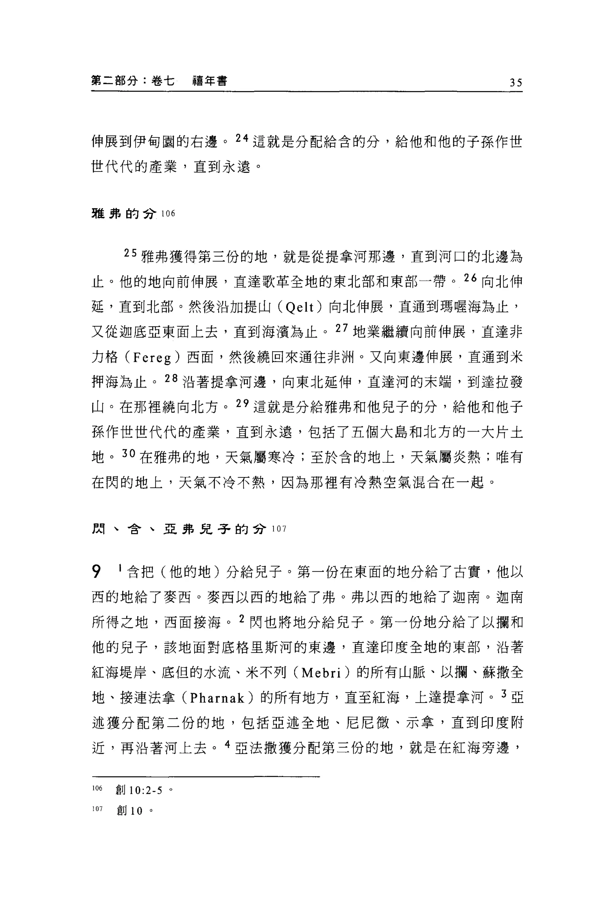 第二部分:卷七          禧年書                35




伸展到伊甸園的右邊。 24 這就是分配給含的分，給他和他的子孫作世

世代代的產業，直到永遠。



雅弗的合 106




       25 雅弗獲得第三份的地，就是從提拿河那邊，直到河口的北邊為

止。他的地向前伸展，直達歌革全地的東北部和東部一帶。 26 向北伸

延，直到北部。然後沿加提山 (Qelt) 向北伸展，互通到瑪喔海為止，

又從迦底亞東面上去，直到海潰為止。 27 地業繼續向前伸展，直達非

力格 (Fereg) 西面，然後繞回來通往非洲。又向東邊伸展，直通到米

押海為止。 28 沿著提拿河邊，向東北延伸，直達河的末端，到達拉發

山。在那裡繞向北方。 29 這就是分給雅弗和他兒子的分，給他和他子

孫作世世代代的產業，直到永遠，包括了五個大島和北方的一大片土

地。 3 。在雅弗的地，天氣屬寒冷;至於含的地上，天氣屬炎熱;唯有

在閃的地上，天氣不冷不熱，因為那裡有冷熱空氣混合在一起。



閩、舍、亞弗兒子的會 107




9     I 含把(他的地)分給兒子。第一份在東面的地分給了古實，他以

西的地給了麥西。麥西以西的地給了弗。弗以西的地給了迦南。迦南

所得之地，西面接海。 2 閃也將地分給兒子。第一份地分給了以攔和

他的兒子，該地面對底格里斯河的東邊，直達印度全地的東部，沿著

紅海堤岸、底但的水流、米不列 (Mebri) 的所有山脈、以攔、蘇撒全

地、接連法拿 (Pharnak) 的所有地方，直至紅海，上達提拿河。 3 亞

述獲分配第二份的地，包括亞述全地、尼尼微、示拿，直到印度附

近，再沿著河上去。 4 亞法撒獲分配第三份的地，就是在紅海旁邊，


1 個創 10:2-5 。

107   創 10   。
 