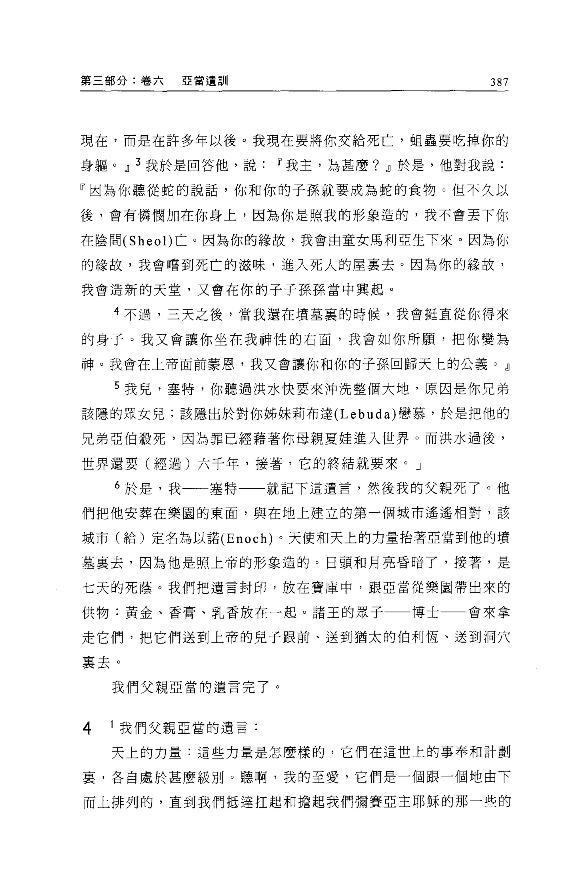 第三部分:卷六   E 當遺訓                      387




現在，而是在許多年以後。我現在要將你交給死亡，姐蟲要吃掉你的

身軀。 dl 3 我於是回答他，說IT'我主，為甚麼? dl 於是，他對我說:

『因為你聽從蛇的說話，你和你的子孫就要成為蛇的食物。但不久以

後，會有憐憫加在你身上，因為你是照我的形象造的，我不會丟下你

在陰間 (Sheol) 亡。因為你的緣故，我會由童女馬利亞生下來。因為你

的緣故，我會嚐到死亡的滋味，進入死人的屋里去。因為你的緣故，

我會造新的天堂，又會在你的子子孫孫當中興起。

    4 不過，三天之後，當我還在墳墓裹的時候，我會挺直從你得來

的身子。我又會讓你坐在我神性的右面，我會如你所願，把你變為

神。我會在上帝面前蒙恩，我又會讓你和你的子孫回歸天上的公義。』

    5 我兒，塞特，你聽過洪水快要來沖洗整個大地，原因是你兄弟

該隱的眾女兒;該隱出於對你姊妹莉布達 (Lebuda) 戀慕，於是把他的

兄弟亞伯鞍死，因為罪已經藉著你母親夏娃進入世界。而洪水過後，

世界還要(經過)六千年，接著，它的終結就要來。」

    6 於是，我一一-塞特    就記下這遺言，然後我的父親死了 o 他

們把他安葬在樂園的東面，與在地上建立的第一個城市遙遙相對，該

城市(給)定名為以諾 (Enoch) 。天使和天上的力量抬著亞當到他的墳

墓襄去，因為他是照上帝的形象造的。日頭和月亮昏暗了，接著，是

七天的死蔭。我們把遺言封印，放在寶庫中，跟亞當從樂園帶出來的

供物:黃金、香膏、乳香放在一起。諸玉的眾子         博士   會來拿

走它們，把它們送到上帝的兒子跟前、送到猶太的伯利恆、送到洞穴

里去。

    我們父親亞當的遺言完了。



4   1 我們父親亞當的遺言:

    天上的力量:這些力量是怎麼樣的，它們在這世上的事奉和計劃

宴，各自處於甚麼級別。聽啊，我的至愛，它們是一個跟一個地由下

而上排列的，直到我們抵達拉起和擔起我們彌賽亞主耶穌的那一些的
 