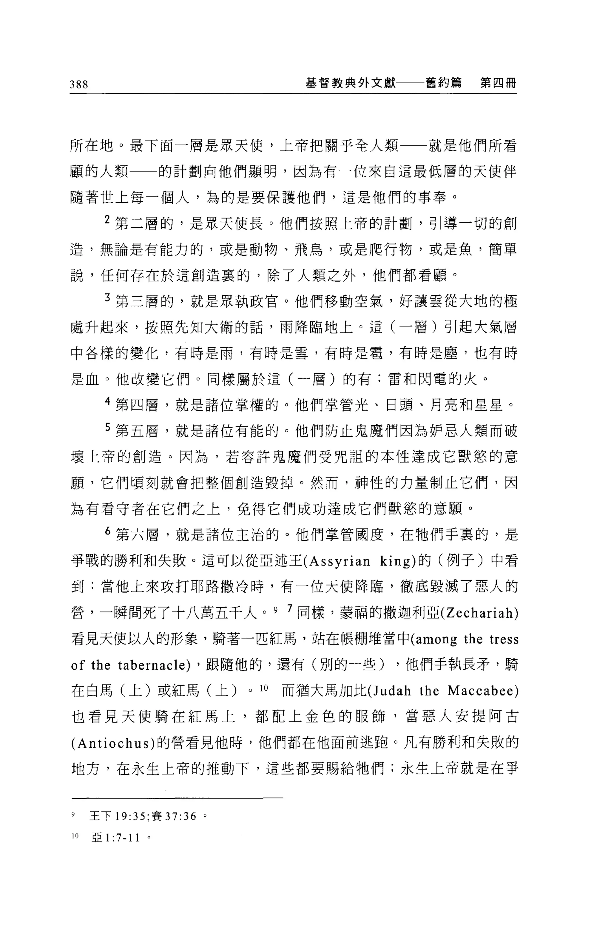 388                                     基督教典外文獻       舊約篇     第四冊




所在地。最下面一層是眾天使，上帝把關乎全人類一一就是他們所看

顧的人類                  的計劃向他們顯明，因為有一位來自這最低層的天使伴

隨著世上每一個人，為的是要保護他們，這是他們的事奉。

        2 第二層的，是眾天使長。他們按照上帝的計劃，引導一切的創

造，無論是有能力的，或是動物、飛鳥，或是爬行物，或是魚，簡單

說，任何存在於這創造裹的，除了人類之外，他們都看顧。

        3 第三層的，就是眾執政官。他們移動空氣，好讓雲從大地的極

處升起來，按照先知大衛的話，雨降臨地上。這(一層)引起大氣層

中各樣的變化，有時是雨，有時是雪，有時是看，有時是塵，也有時


是血。他改變它們。同樣屬於這(一層)的有:雷和閃電的火。

        4 第四層，就是諸位掌權的。他們掌管光、日頭、月亮和星星。

        5 第五層，就是諸位有能的。他們防止鬼魔們因為妒忌人類而破

壞上帝的創造。因為，若容許鬼魔們受咒詛的本性達成它獸慾的意

願'它們頃刻就會把整個創造毀掉。然而，而申性的力量制止它們，因

為有看守者在它們之上，免得它們成功達成它們獸慾的意願。

        6 第六屑，就是諸位主治的。他們掌管國度，在牠們手裹的，是

事戰的勝利和失敗。這可以從亞述王 (Assyrian king) 的(例子)中看

到:當他上來攻打耶路撒冷時，有一位天使降臨，徹底毀滅了惡人的

營，一瞬間死了十八萬五千人。 9 7 同樣，蒙福的撒迦利亞 (Zechariah)

看見天使以人的形象，騎著一匹紅馬，站在帳棚堆當中 (among                             the tress
of the tabernacle) ，跟隨他的，還有(別的一些) ，他們手執長矛，騎
在白馬(上)或紅馬(上)                 0   10   而猶大馬加比(J udah   the Maccabee)
也看見天使騎在紅馬上，都配上金色的服飾，當惡人安提阿古

(Antiochus) 的營看見他時，他們都在他面前逃跑。凡有勝利和失敗的

地方，在永生上帝的推動下，這些都要賜給牠們;永生上帝就是在事



9     主下 19:35 ;賽 37 :36 。

10    亞 1: 小 11   '
 