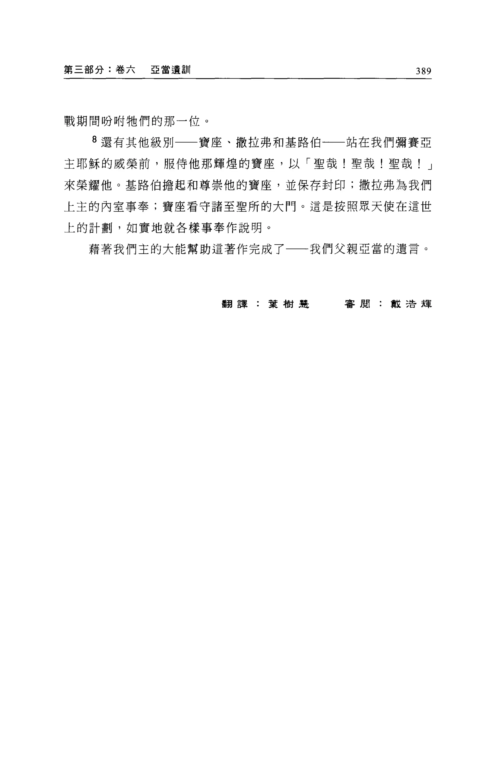 第三部分:卷六   亞當遺訓                  389




戰期間吩咐牠們的那一位。

  8 還有其他級別一一寶座、撒拉弗和基路伯一一站在我們彌賽亞

主耶穌的威榮前，服侍他那輝煌的寶座，以「聖哉!聖哉!聖哉! J

來榮耀他。基路伯擔起和尊崇他的寶座，並保存封印;撒拉弗為我們

上主的內室事奉;寶座看守諸至聖所的大門。這是按照眾天使在這世

上的計劃，如實地就各樣事奉作說明 O

  藉著我們主的大能幫助這著作完成了一一我們父親亞當的遺言。




                 翻譯:葉樹楚   書周:教 5告輝
 