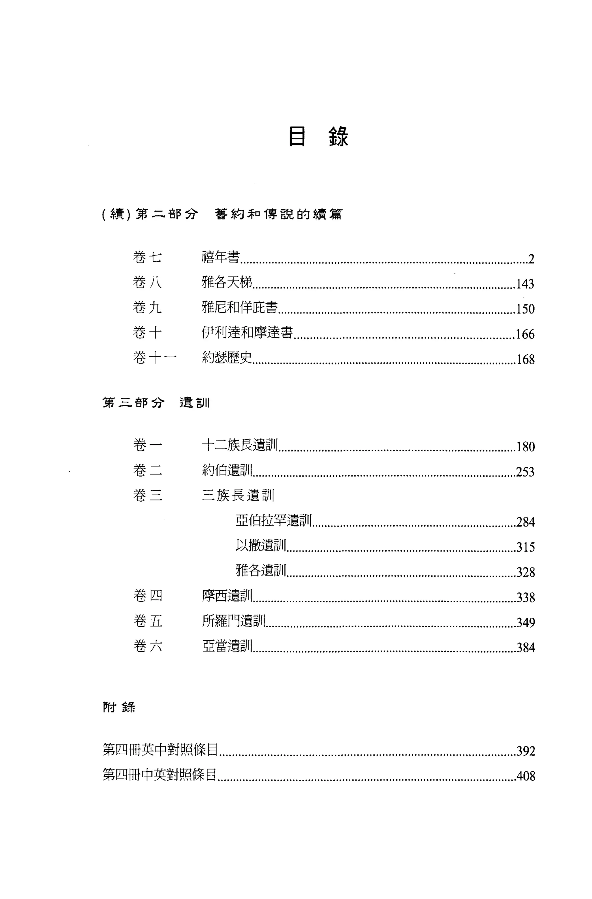 目錄



(續)第二部合                    舊約弄口傳說的績篇




       卷七               禧年書.......…..…......................…..…........................................… ...2

       卷八               雅各天梯.…...……......................…......................…..… ..............143
       卷九               雅尼和佯庇書.............................................................................150
       卷十               伊利達和摩達書 ....................................................................166
       卷十一              約瑟歷史................…..…...........................................................“.1 68


第三部兮遺訓




       卷一               十二族長遺訓...................…..…............….......….......… ..............180

       卷二               約伯遺訓....................….......…..…...........................… ..................253
       卷三               三族長遺訓

                                 亞伯拉罕遺訓 ..................................................................284
                                 以撒遺訓...........

                                 雅各遺訓.............................................….......….................328

       卷四               摩西遺訓...............…..…......................…....

       卷五               所羅門遺訓…...............….........…......................…﹒…................349
       卷六               亞當遺言1 1........…............….......….................….......….......….......….3 84



F付鋒



第四冊英中對照條目.............................................................................................3 92

第四冊中英對照條目....................................................................................….........408
 