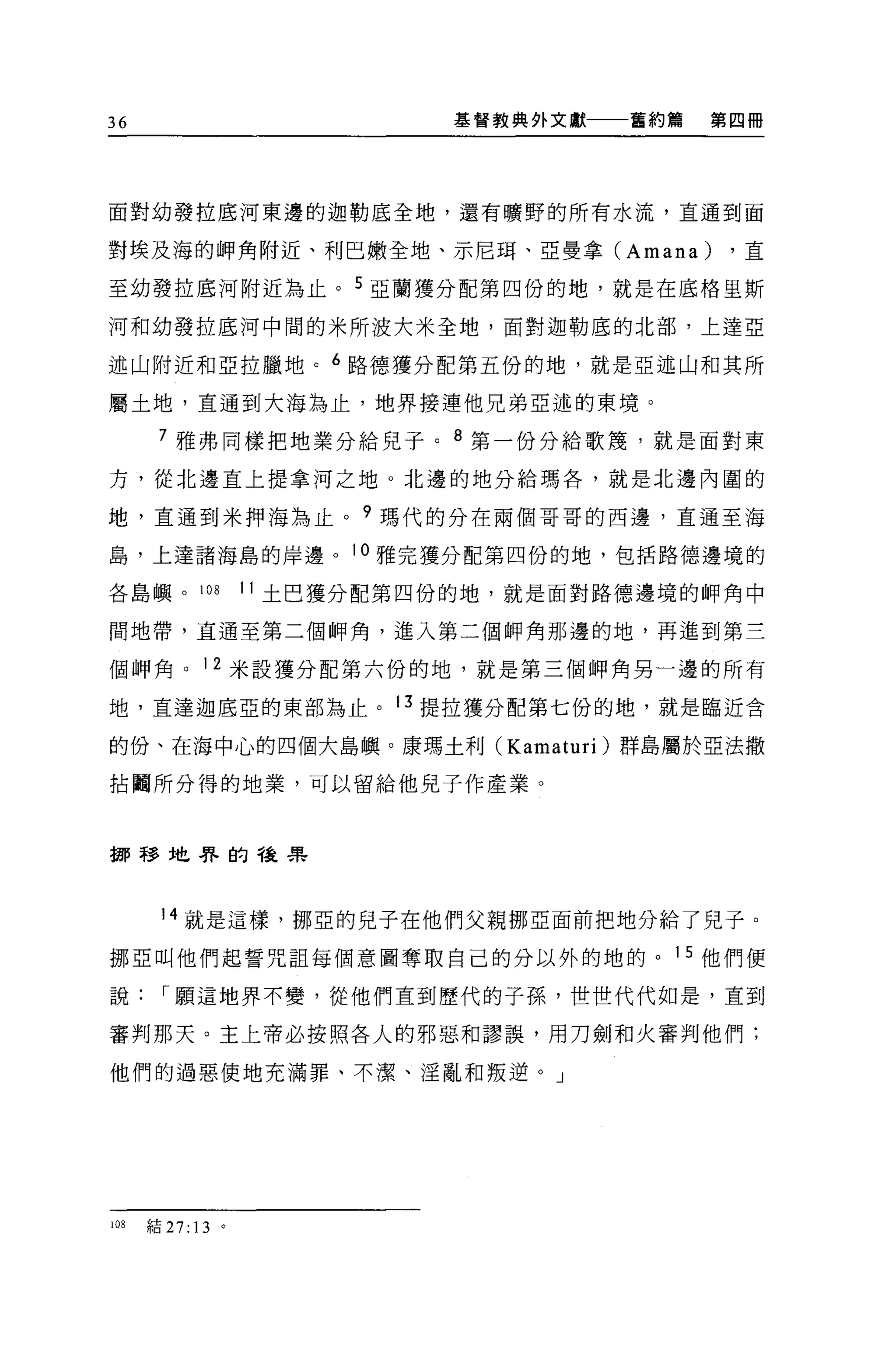 36                           基督教典外文獻一一一舊約篇   第四冊




面對幼發拉底河東邊的迦勒底全地，還有曠野的所有水流，直通到面

對埃及海的押角附近、利巴嫩全地、示尼耳、亞曼拿 (Amana)               ，直

至幼發拉底河附近為止。 5 亞蘭獲分配第四份的地，就是在底格里斯

河和幼發拉底河中間的米所波大米全地，面對迦勒底的北部，上達亞

述山附近和亞拉臘地。 6 路德獲分配第五份的地，就是亞述山和其所

屬土地，直通到大海為止，地界接連他兄弟亞述的東境。

       7 雅弗同樣把地業分給兒子。 8 第一份分給歌蔑，就是面對東

方，從北邊直上提拿河之地。北邊的地分給瑪各，就是北邊內圓的

地，直通到米押海為止。 9 瑪代的分在兩個哥哥的西邊，直通至海

島，上達諸海島的岸邊。 10 雅完獲分配第四份的地，包括路德邊境的

各島嶼。 108           11 土巴獲分配第四份的地，就是面對路德邊境的腳角中

問地帶，直通至第二個自甲角，進入第三個師角那邊的地，再進到第三

個師角。 12 米設獲分配第六份的地，就是第三個師角另一邊的所有

地，直達迦底亞的東部為止。 13 提拉獲分配第七份的地，就是臨近含

的份、在海中心的四個大島嶼。康瑪土利 (Kamaturi) 群島屬於亞法撒

拈闢所分得的地業，可以留給他見子作產業。



挪移地界的種果



       14 就是這樣，挪亞的兒子在他們父親挪亞面前把地分給了兒子。

挪亞叫他們起誓咒詛每個意圖奪取自己的分以外的地的。 15 他們便

說       r 願這地界不變，從他們直到歷代的子孫，世世代代如是，直到

審判那天。主上帝必按照各人的邪惡和謬誤，用刀劍和火審判他們;

他們的過惡使地充滿罪、不潔、淫亂和叛逆。」




108   結 27: 13 。
 