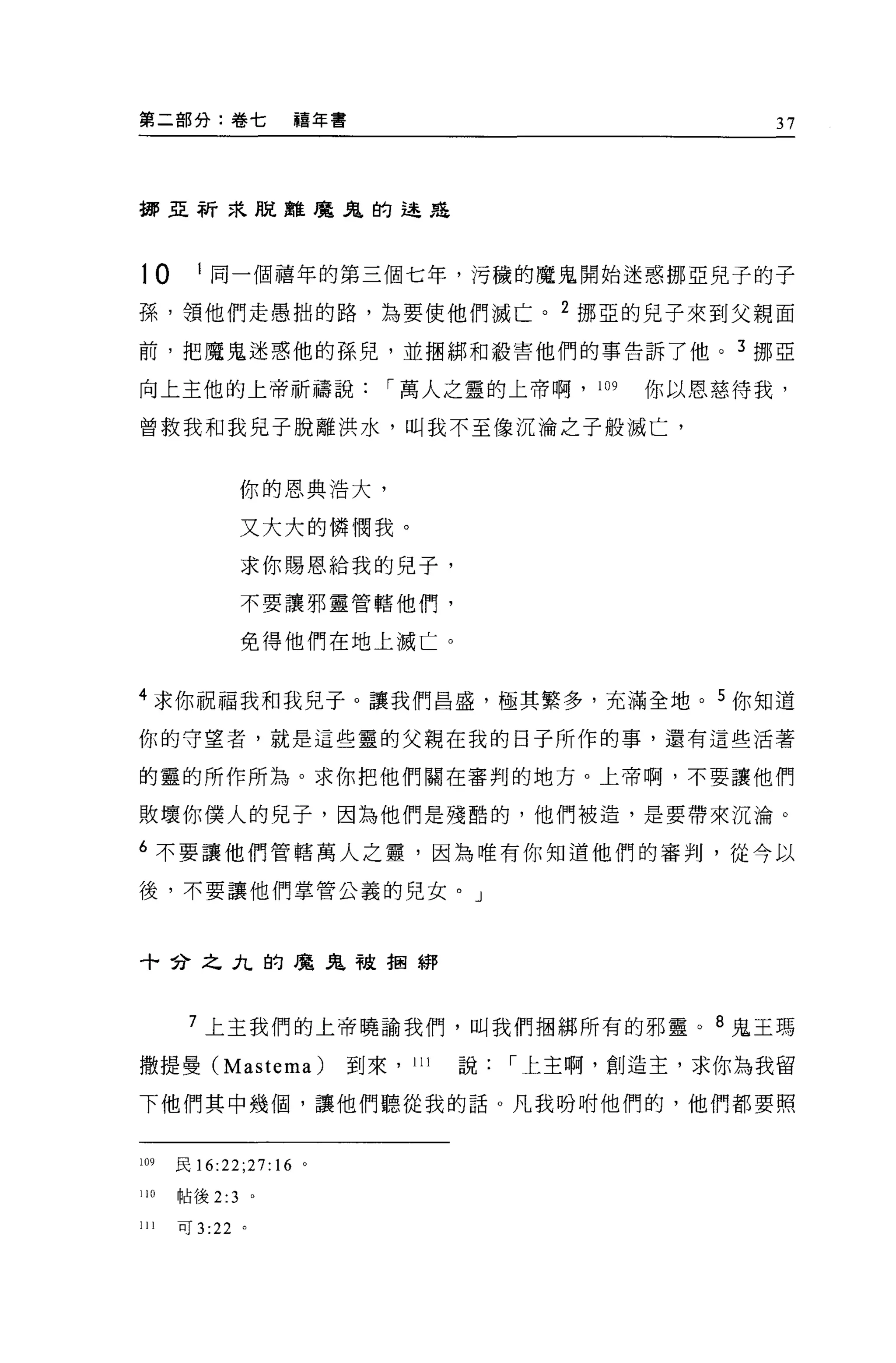 第二部分:卷七            禧年書                               37



挪亞祈求脫離魔鬼的途是




10      I 同一個禧年的第三個七年，污穢的魔鬼開始迷惑挪亞兒子的子

孫，讀他們走愚拙的路，為要使他們滅亡。 2 挪亞的兒子來到父親面

前，把魔鬼迷惑他的孫兒，並擱綁和殺害他們的事告訴了他。 3 挪亞

向上主他的上帝祈禱說                  I 萬人之靈的上帝啊， 109   你以恩慈待我，

曾救我和我兒子脫離洪水，叫我不至像沉淪之子般滅亡，


               你的恩典浩大，

               又大大的憐憫我。

               求你賜恩給我的兒子，

               不要讓邪靈管轄他們，

               免得他們在地上滅亡。


4 求你祝福我和我見子。讓我們昌盛，極其繁多，充滿全地。 5 你知道

你的守望者，就是這些靈的父親在我的日子所作的事，還有這些活著

的靈的所作所為。求你把他們關在審判的地方。上帝啊，不要讓他們

敗壞你僕人的見子，因為他們是殘酷的，他們被造，是要帶來沉淪。

6 不要讓他們管轄萬人之靈，因為唯有你知道他們的審判，從今以

後，不要讓他們掌管公義的兒女。」



十合之九的魔鬼被抽綁




       7 上主我們的上帝曉諭我們，叫我們抽綁所有的邪靈。 8 鬼王瑪

撒提曼 (Mastema)            到來， 111   說   I 上主啊，創造主，求你為我留

下他們其中幾個，讓他們聽從我的話 O 凡我吩咐他們的，他們都要照


109   民 16:22;27:16 。

110   帖後 2:3   。

川可 3 :22 。
 
