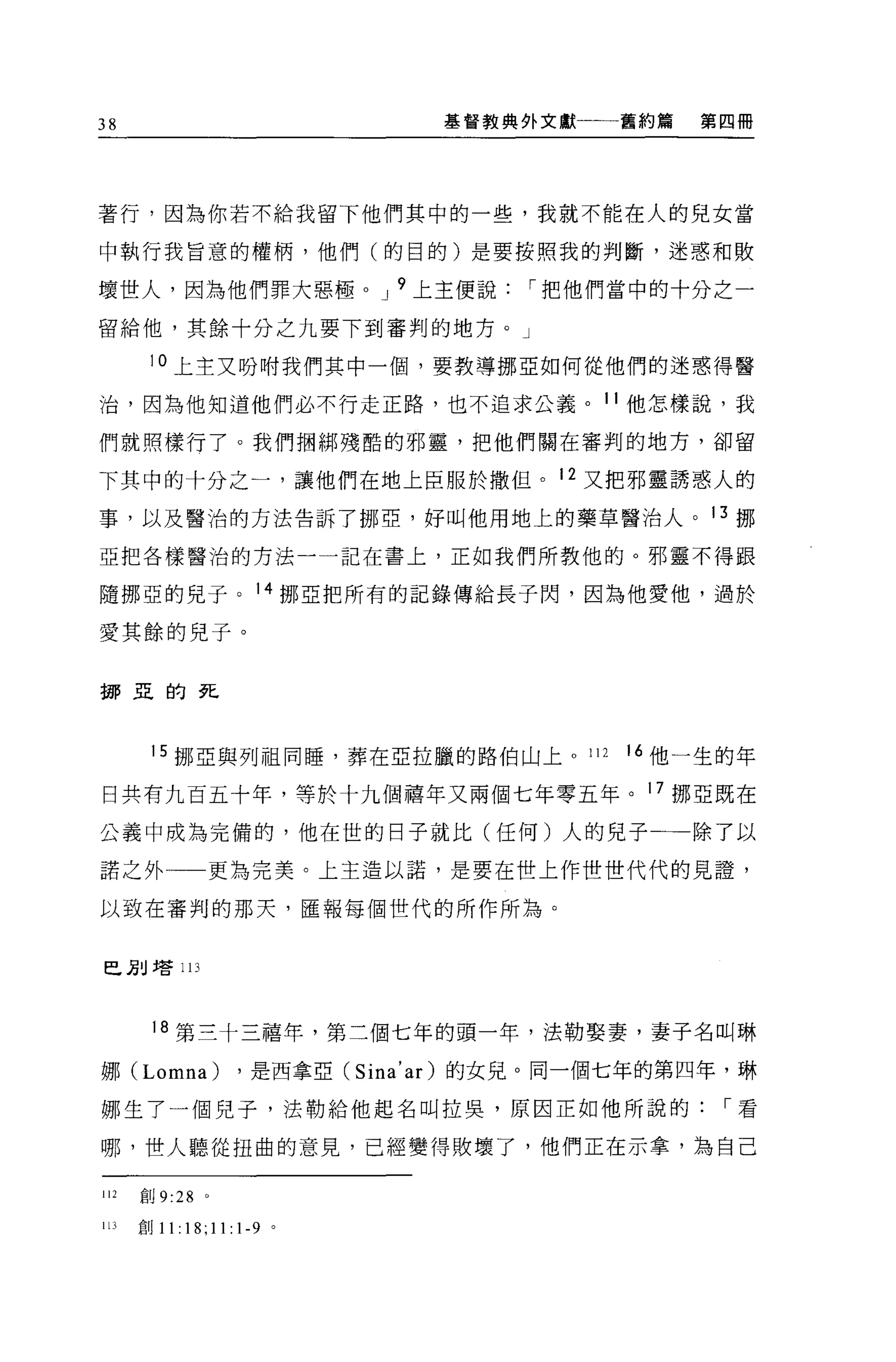 38                               基督教典外文獻一一一舊約篇   第四冊




著行，因為你若不給我留下他們其中的一些，我就不能在人的兒女當

中執行我旨意的權柄，他們(的目的)是要按照我的判斷，迷惑和敗

壞世人，因為他們罪大惡極。 J 9 上主便說                 I 把他們當中的十分之一

留給他，其餘十分之九要下到審判的地方。」

       10 上主又吩咐我們其中一個，要教導挪亞如何從他們的迷惑得醫

治，因為他知道他們必不行走正路，也不追求公義。 11 他怎樣說，我

們就照樣行了。我們擱綁殘酷的邪靈，把他們關在審判的地方，卻留

下其中的十分之一，讓他們在地上臣服於撒但。 12 又把邪靈誘惑人的

事，以及醫治的方法告訴了挪亞，好叫他用地上的藥草醫治人。 13 挪

亞把各樣醫治的方法一一記在書上，正如我們所教他的。邪靈不得跟

隨挪亞的見子。 14 挪亞把所有的記錄傳給長子閃，因為他愛他，過於

愛其餘的兒子。


挪亞的死




       15 挪亞與列祖同睡，葬在 E 拉臘的路伯山上。 112          16 他一生的年

日共有九百五十年，等於十九個禧年又兩個七年零五年。 17 挪亞既在

公義中成為完備的，他在世的日子就比(任何)人的兒子一一除了以

諾之外              更為完美。上主造以諾，是要在世上作世世代代的見證，

以致在審判的那天，匯報每個世代的所作所為。


巴別增 113



       18 第三十三禧年，第三個七年的頭一年，法勒娶妻，妻子名叫琳

娜 (Lomna)            ，是西拿亞 (Sina' ar )的女見。同一個七年的第四年，琳

娜生了一個兒子，法勒給他起名叫拉臭，原因正如他所說的                         I 看

哪，世人聽從扭曲的意見，已經變得敗壞了，他們正在示拿，為自己

112   創 9:28 。

IJJ   創 11:   18; 11: 1-9   。
 