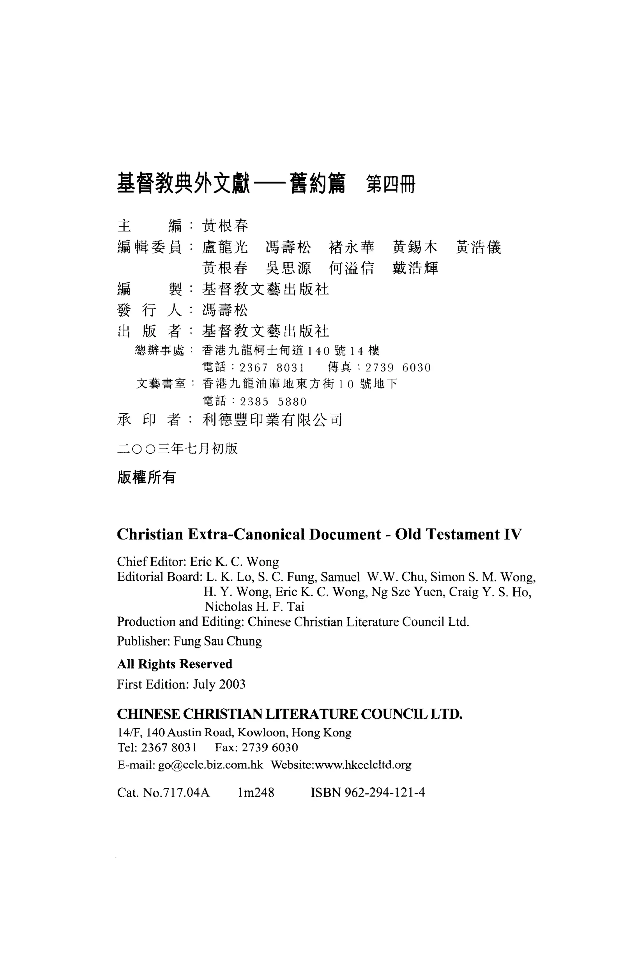 基督教典外文獻一舊約篇第四冊

主        編:黃根春

編輯委員:盧龍光馮壽松褚永華黃錫木黃浩儀

               黃根春吳思源、何溢信戴浩輝
編        製:基督教文藝出版社

發行人:馮壽松
出版者:基督教文藝出版社
    總辦事處       香港九龍柯士甸道 140 號 14 樓

               電話: 2367 日 031         傳真:    2739 6030
    文藝書室       香港九龍油麻地東方街 10 號地下

                電話     2385 5880
承印者:利德豐印業有限公司

二 00 三年七月初版

版權所有




Christian Extra國Canonical Document - Old Testament IV
Chief Editor: Eric K. C. W ong
Editorial Board: L. K. Lo, S. C. Fung, Samuel W.W. Chu , Simon S. M. Wong ,
                H. Y. Wong , Eric K. C. Wong , Ng Sze Yuen, Craig Y. S. Ho ,
                 Nicholas H. F. Tai
Production and Editing: Chinese Christian Literature Council Ltd.
Publisher: Fung Sau Chung
A lI Rights Reserved
First Edition: July 2003

CHINESE CHRISTIAN LITERATURE COUNCIL L TD.
141F, 140 Austin Road, Kowloon , Hong Kong
Tel: 2367 8031 Fax: 2739 6030
E-mail: go@cclc.biz.com.hk Website:www.hkcclcltd.org

Cat. No.717.04A        lm248       ISBN 962-294-121-4
 