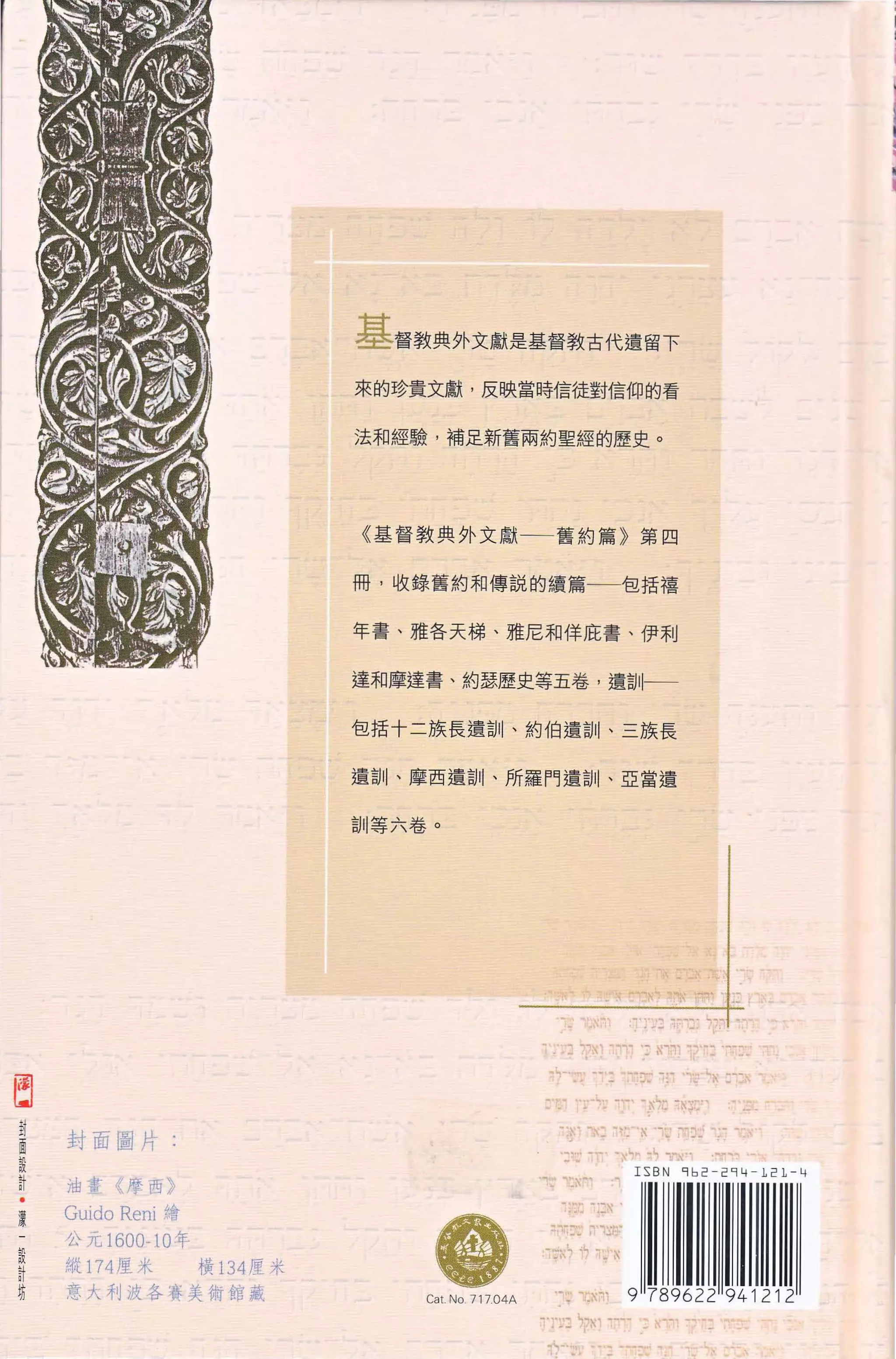 基督教典外文獻是基督教古代遺留下
                                 來的珍貴文獻 ， 反映當時信徒對信仰的看


                                 法和經驗，補足新舊兩約聖經的歷史。




                                 《 基管教典外文獻 一一 舊約篇 》 第四


                                 冊，收錄舊約和傳說的績篇一一包括禧


                                 年書、雄各天梯、雅尼和佯庇書、伊利


                                 達和摩達書、約瑟歷史等五卷 ， 遣詞l←一

                                 包括十二族長遺訓、約伯遺訓、三族長


                                 遺訓、摩西遣詞 11 、所羅門遺自 11 、 E 富遺


                                 訓等六卷。




                                                                                  "t   ... .，...~、、"".    '.‘-
                                                                                       ""    "
自
i1   封面圖片:
話
                                                               悶.、~   ."-                   ..,   --:-明問




.
員
     油畫 《 摩西 》

     Guído   Rení 繪
                                                         、"1!.." '~iI呵




~
     公元 1600-10 年
     縱 174 廈米
                                        體會                  再「句 ~~ I n守主l

                                                         佇立，"       i? ;:'.   N
計                     橫 134 度米
自    意大利波各麥美衛館藏                        Ca t. No 71704A
 