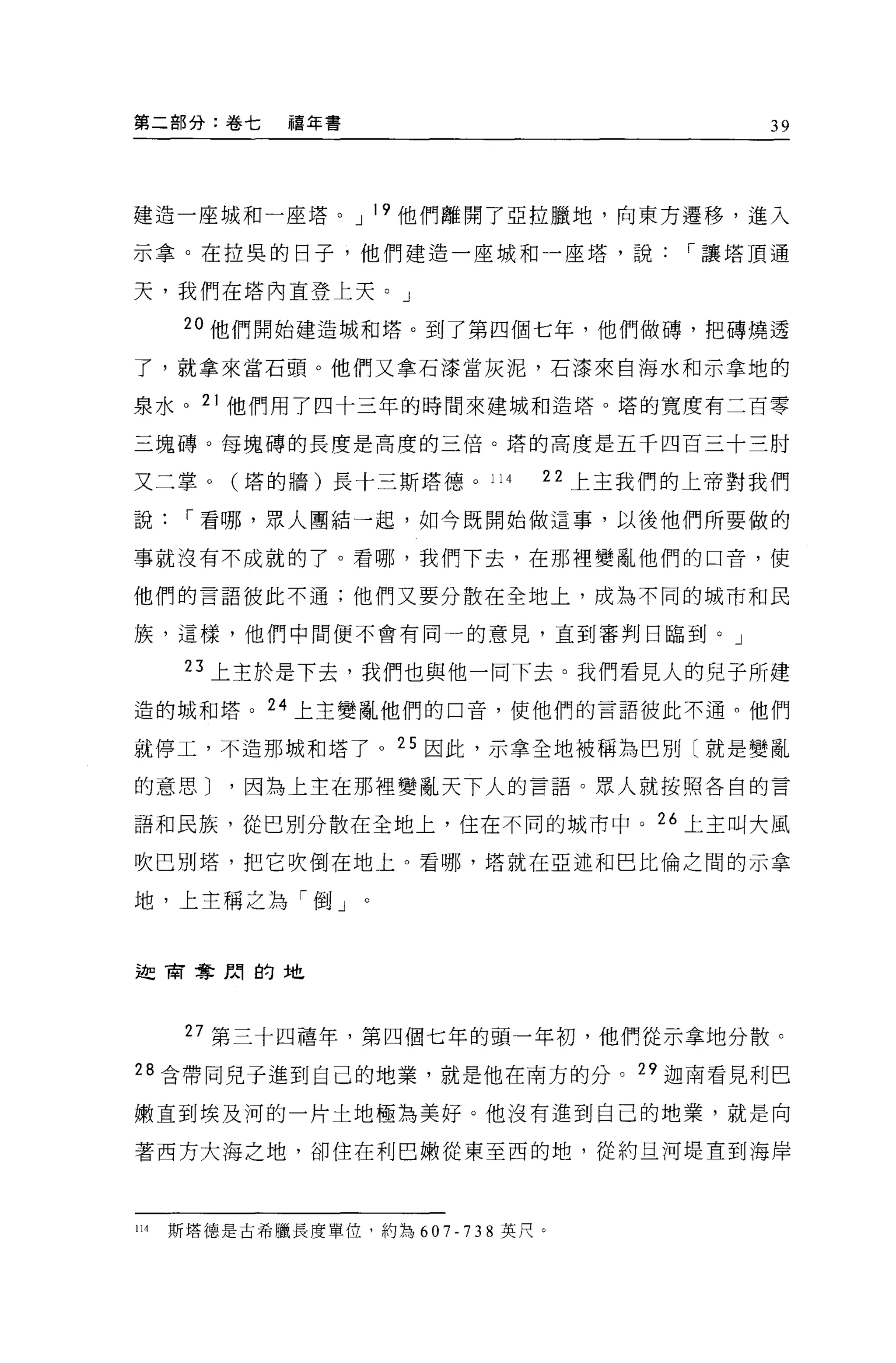第二部分:卷七       禧年書                          39




建造一座城和一座塔。 J 19 他們離開了亞拉臘地，向東方遷移，進入

示拿。在拉異的日子，他們建造一座城和一座塔，說               I 讓塔頂通

天，我們在塔內直登上天。」

       2 。他們開始建造城和塔。到了第四個七年，他們做磚，把磚燒透

了，就拿來當石頭。他們又拿石漆當灰泥，石漆來自海水和示拿地的

泉水。 21 他們用了四十三年的時間來建域和造塔。塔的寬度有二百零

三塊磚。每塊磚的長度是高度的三倍。塔的高度是五千四百三十三肘

又二掌。(塔的牆)長十三斯塔德。 114           22 上主我們的上帝對我們

說      I 看哪，眾人團結一起，如今既開始做這事，以後他們所要做的

事就沒有不成就的了。看哪，我們下去，在那裡變亂他們的口音，使

他們的言語彼此不通;他們又要分散在全地上，成為不同的城市和民

族，這樣，他們中間便不會有同一的意見，直到審判日臨到。」

       23 上主於是下去，我們也與他一同下去。我們看見人的兒子所建
造的城和塔。 24 上主變亂他們的口音，使他們的言語彼此不通。他們

就停工，不造那城和塔了。 25 因此，示拿全地被稱為巴別〔就是變亂

的意思 J     '因為上主在那裡變亂天下人的言語。眾人就按照各自的言

語和民族，從巴別分散在全地上，住在不同的城市中。 26 上主叫大風

吹巴別塔，把它吹倒在地上。看哪，塔就在亞述和巴比倫之間的示拿

地，上主稱之為「倒」


迦商奪間的地




       27 第三十四禧年，第四個七年的頭一年初，他們從示拿地分散。
28 含帶同兒于進到自己的地業，就是他在南方的分 o 29 迦南看見利巴

嫩直到埃及河的一片土地極為美好。他沒有進到自己的地業，就是向

著西方大海之地，卻住在利巴嫩從東至西的地，從約且河堤直到海岸



114   斯塔德是古希臘長度單位，約為 607-738 英尺。
 