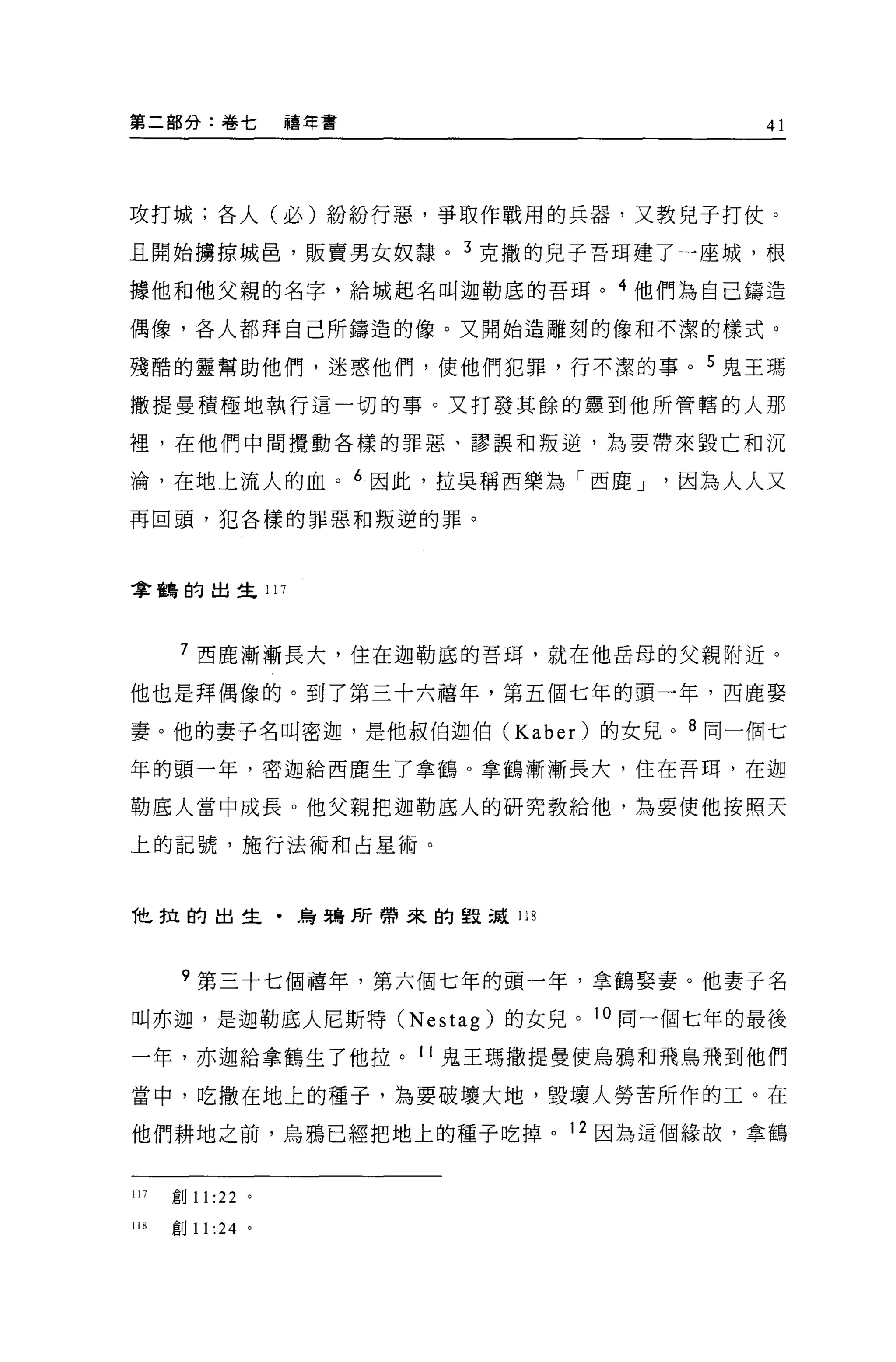 第二部分:卷七            禧年書              41



攻打城;各人(必)紛紛行惡，爭取作戰用的兵器，又教兒子打仗。

且開始擴掠城昌，販賣男女奴隸。 3 克撒的兒子吾 E耳建了一座城，根

據他和他父親的名字，給城起名叫迦勒底的吾耳。 4 他們為自己鑄造

偶像，各人都拜自己所鑄造的像。叉開始造雕刻的像和不潔的樣式。

殘酷的靈幫助他們，迷惑他們，使他們犯罪，行不潔的事。 5 鬼王瑪

撒提曼積極地執行這一切的事。又打發其餘的靈到他所管轄的人那

裡，在他們中間攪動各樣的罪惡、謬誤和叛逆，為要帶來毀亡和沉

淪，在地上流人的血。 6 因此，拉吳稱西樂為「西鹿 J    因為人人又
再回頭，犯各樣的罪惡和叛逆的罪。




拿鶴的出生 117



       7 西鹿漸漸長大，住在迦勒底的吾甜，就在他岳母的父親附近。

他也是拜偶像的。到了第三十六禧年，第五個七年的頭一年，西鹿娶

妻。他的妻子名叫密迦，是他叔伯迦伯 (Kaber) 的女兒。 8 同一個七

年的頭一年，密迦給西鹿生了拿鶴。拿鶴漸漸長大，住在吾間，在迦

勒底人當中成長。他父親把迦勒底人的研究教給他，為要使他按照天

上的記號，施行法術和占星術。



他拉的出生﹒烏鴉所帶來的監視 118




       9 第三十七個禧年，第六個七年的頭一年，拿鶴娶妻。他妻子名
叫亦迦'是迦勒底人尼斯特 (Nestag) 的女兒。 10 同一個七年的最後
一年，亦迦給拿鶴生了他拉。 11 鬼王瑪撒提曼使烏鴉和飛鳥飛到他們

當中，吃撒在地上的種子，為要破壞大地，毀壞人勞苦所作的工。在

他們耕地之前，烏鴉已經把地上的種子吃掉。 12 因為這個緣故，拿鶴


117   創 11 :22 。

118   創 11 :24 。
 