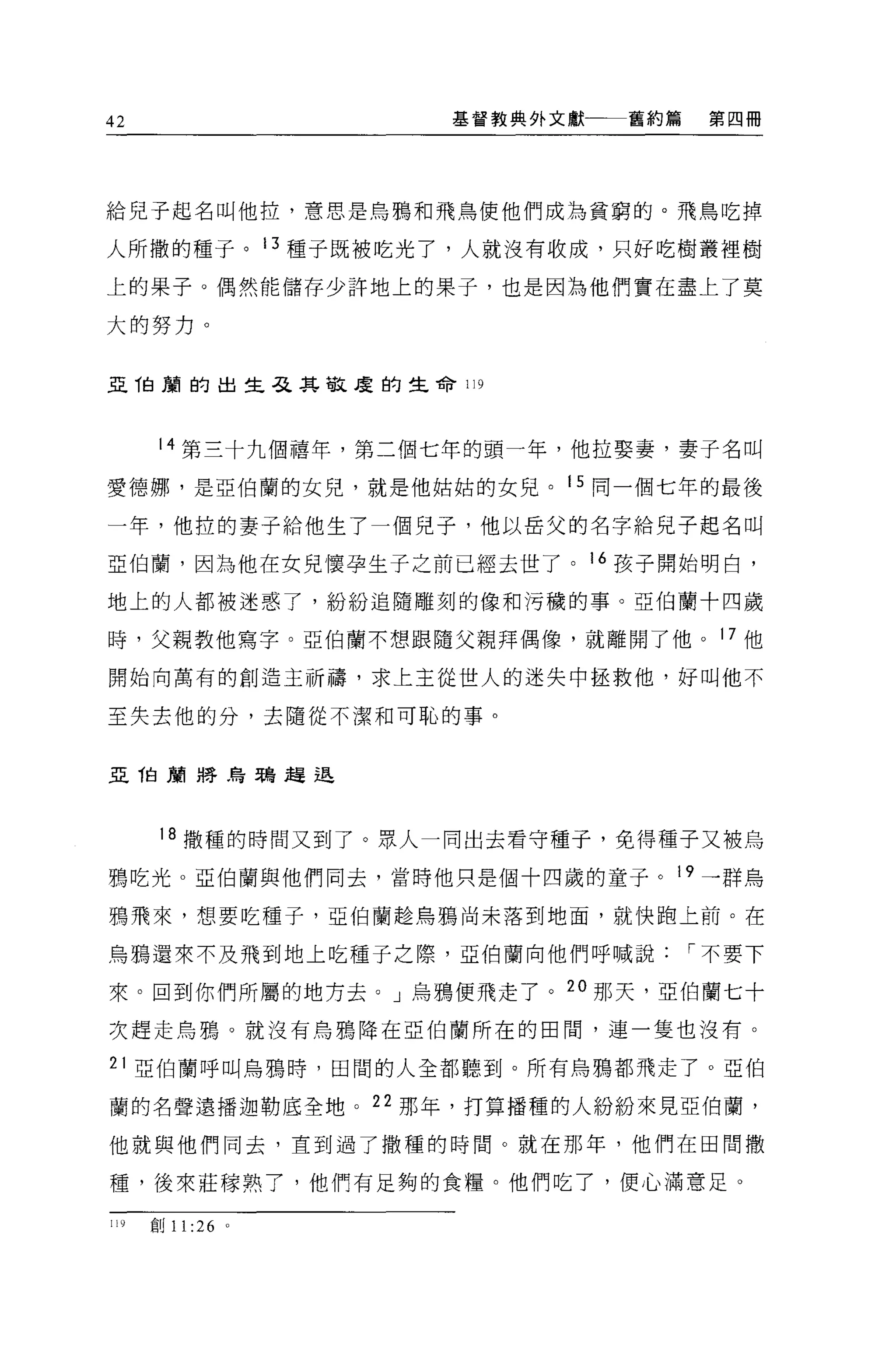 42                   基督教典外文獻   舊約篇   第四冊




給兒子起名叫他拉，意思是烏鴉和飛鳥使他們成為貧窮的。飛鳥吃掉

人所撒的種子。 13 種子既被吃光了，人就沒有收成，只好吃樹叢裡樹

上的果子。偶然能儲存少許地上的果子，也是因為他們實在盡上了莫

大的努力。


且他蘭的出生在其敬度的生命 119




       14 第三十九個禧年，第二個七年的頭一年，他拉娶妻，妻子名叫

愛德娜，是亞伯蘭的女兒，就是他姑姑的女見。 15 同一個七年的最後

一年，他拉的妻子給他生了一個兒子，他以岳父的名字給見子起名叫

亞伯蘭，因為他在女見懷孕生子之前已經去世了。 16 孩子開始明白，

地上的人都被迷惑了，紛紛追隨雕刻的像和污穢的事。亞伯蘭十四歲

時，父親教他寫字。亞伯蘭不想跟隨父親拜偶像，就離開了他。 17 他

開始向萬有的創造主祈禱，求上主從世人的迷失中拯救他，好叫他不

至失去他的分，去隨從不潔和可恥的事 o


亞 T白蘭將烏鴉趕退




       18 撒種的時間又到了。眾人一同出去看守種子，免得種子又被烏
鴉吃光。亞伯蘭與他們同去，當時他只是值十四歲的童子。 19 一群烏

鴉飛來，想要吃種子，亞伯蘭趁烏鴉尚未落到地面，就快跑上前。在

烏鴉還來不及飛到地上吃種子之際，亞伯蘭向他們呼喊說，-不要下

來。回到你們所屬的地方去。」烏鴉便飛走了。 2 。那天，亞伯蘭七十

次趕走烏鴉。就沒有烏鴉降在亞伯蘭所在的田間，連一隻也沒有。

21 亞伯蘭呼叫烏鴉時，田間的人全都聽到。所有烏鴉都飛走了。亞伯

蘭的名聲遠播迦勒底全地。 22 那年，打算播種的人紛紛來見亞伯蘭，

他就與他們同去，直到過了撒種的時間。就在那年，他們在田間撒

種，後來莊朦熟了，他們有足夠的食糧。他們吃了，便心滿意足。

119   創 11 :26 。
 