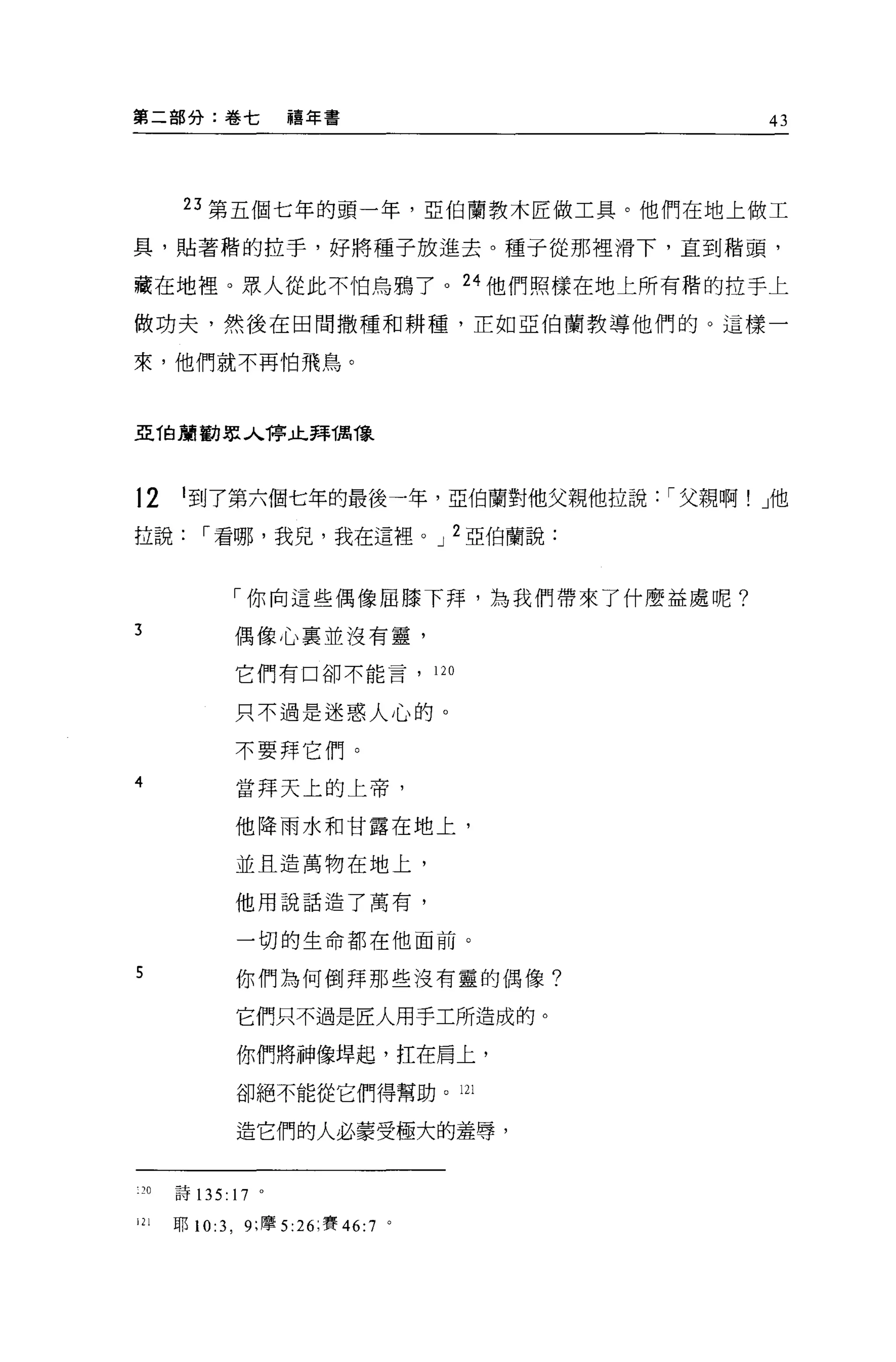 第二部分:卷七             禧年書                    43




       23 第五個七年的頭一年，亞伯蘭教木匠做工具。他們在地上做工

具，貼著楷的拉手，好將種子放進去。種子從那裡滑下，直到楷頭，

藏在地裡。眾人從此不怕烏鴉了。 24 他們照樣在地上所有楷的拉手上

做功夫，然後在田間撒種和耕種，正如亞伯蘭教導他們的。這樣一

來，他們就不再怕飛鳥。



亞 T白頭勸眾人1亭止拜偶像



12     I 到了第六個七年的最後一年，亞伯蘭對他父親他拉說: í 父親啊! J他
拉說       í 看哪，我兒，我在這裡。 J 2 亞伯蘭說:


             「你向這些偶像屈膝下拜，為我們帶來了什麼益處呢?

3            偶像心裹並沒有靈，

             它們有口卻不能言，               120


             只不過是迷惑人心的。

             不要拜它們。
4             當拜天上的上帝，

             他降雨水和甘露在地上，

              並且造萬物在地上，

             他用說話造了萬有，


              一切的生命都在他面前。

5             你們為何倒拜那些沒有靈的偶像?

              它們只不過是匠人用手工所造成的。

              你們將神像埠起，扛在肩上，

              卻絕不能從它們得幫助。山

              造它們的人必蒙受極大的羞辱，


 20   詩 135: 17 。

121   耶 10:3 ， 9; 摩 5:26; 賽 46:7 。
 