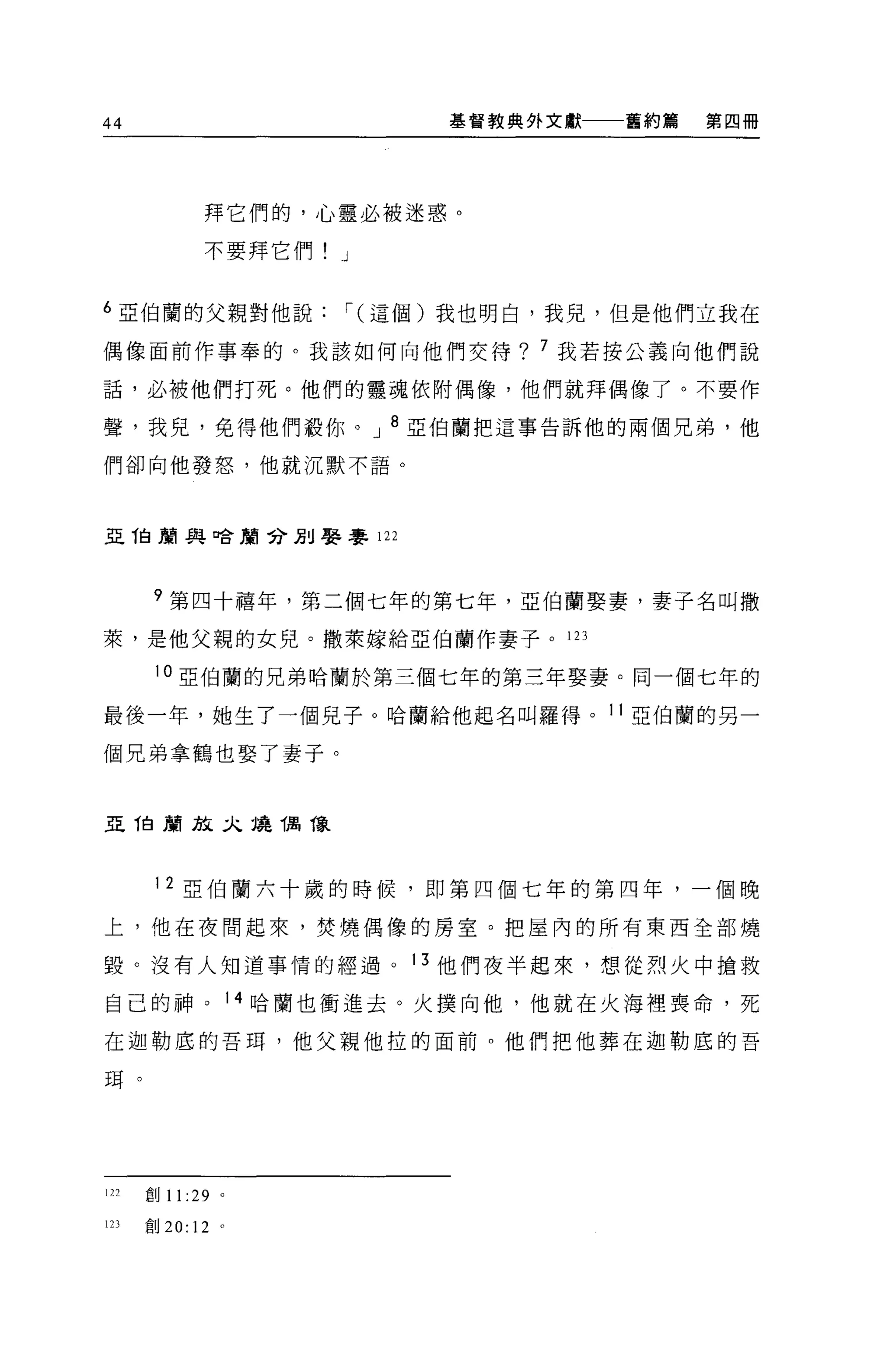 44                           基督教典外文獻一一一舊約篇   第四冊




             拜它們的，心靈必被迷惑。

             不要拜它們! J


6 亞伯蘭的父親對他說             i( 這個)我也明白，我兒，但是他們立我在

偶像面前作事奉的。我該如何向他們交待? 7 我若按公義向他們說

話，必被他們打死。他們的靈魂依附偶像，他們就拜偶像了。不要作

聲，我兒，免得他們骰你。 J 8 亞伯蘭把這事告訴他的兩個兄弟，他

們卻向他發怒，他就沉默不語。




亞 T白蘭與口合蔚兮別娶賽 122




       ?第四十禧年，第二個七年的第七年，亞伯蘭娶妻，妻子名叫撒
萊，是他父親的女兒。撒萊嫁給亞伯蘭作妻子。 123

       10 亞伯蘭的兄弟哈蘭於第三個七年的第三年娶妻。同一個七年的

最後一年，她生了一個見子。哈蘭給他起名叫羅得。 11 亞伯蘭的另一

個兄弟拿鶴也娶了妻子。


亞 1白商店文二九燒偶像




       1 2 亞伯蘭六十歲的時候，即第四個七年的第四年，一個晚

上，他在夜間起來，焚燒偶像的房室。把屋內的所有東西全部燒

毀。沒有人知道事情的經過。 13 他們夜半起來，想從烈火中搶救

自己的神。              14 哈蘭也衝進去。火撲向他，他就在火海裡喪命，死

在迦勒底的吾耳，他父親他拉的面前。他們把他葬在迦勒底的吾

現。




122   創 11 :29 。

123   創 20: 12 。
 
