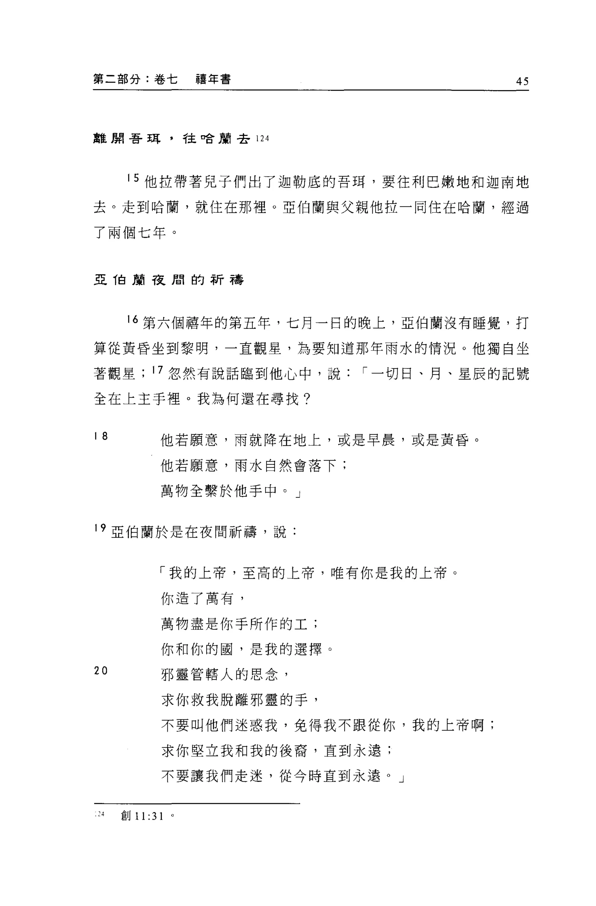 第二部分:卷七             禧年書                45



離聞吾耳，龍口合頭去 124




     15 他拉帶著兒子們出了迦勒底的吾耳，要往利巴嫩地和迦南地

去。走到哈蘭，就住在那裡。亞伯蘭與父親他拉一同住在哈蘭，經過

了兩個七年。


亞 T自聞改閣的祈禱



     16 第六個禧年的第五年，七月 -8 的晚上，亞伯蘭沒有睡覺，打

算從黃昏坐到黎明，一直觀星，為要知道那年雨水的情況。他獨自坐

著觀星       17 忽然有說話臨到他心中，說   í 一切日、月、星辰的記號

全在上主手裡。我為何還在尋找?


18          他若願意，雨就降在地上，或是早晨，或是黃昏。

            他若願意，雨水自然會落下;

            萬物全繫於他手中。」


19 亞伯蘭於是在夜間祈禱，說:


            「我的上帝，至高的上帝，唯有你是我的上帝。

            你造了萬有，

            萬物盡是你手所作的工;

            你和你的圓，是我的選擇 O

20          邪靈管轄人的思念，

            求你救我脫離邪靈的手，

            不要叫他們迷惑我，免得我不跟從你，我的上帝啊;

            求你堅立我和我的後裔，直到永遺;

            不要讓我們走迷，從今時直到永遣。」



:4會U   11: 31   0
 