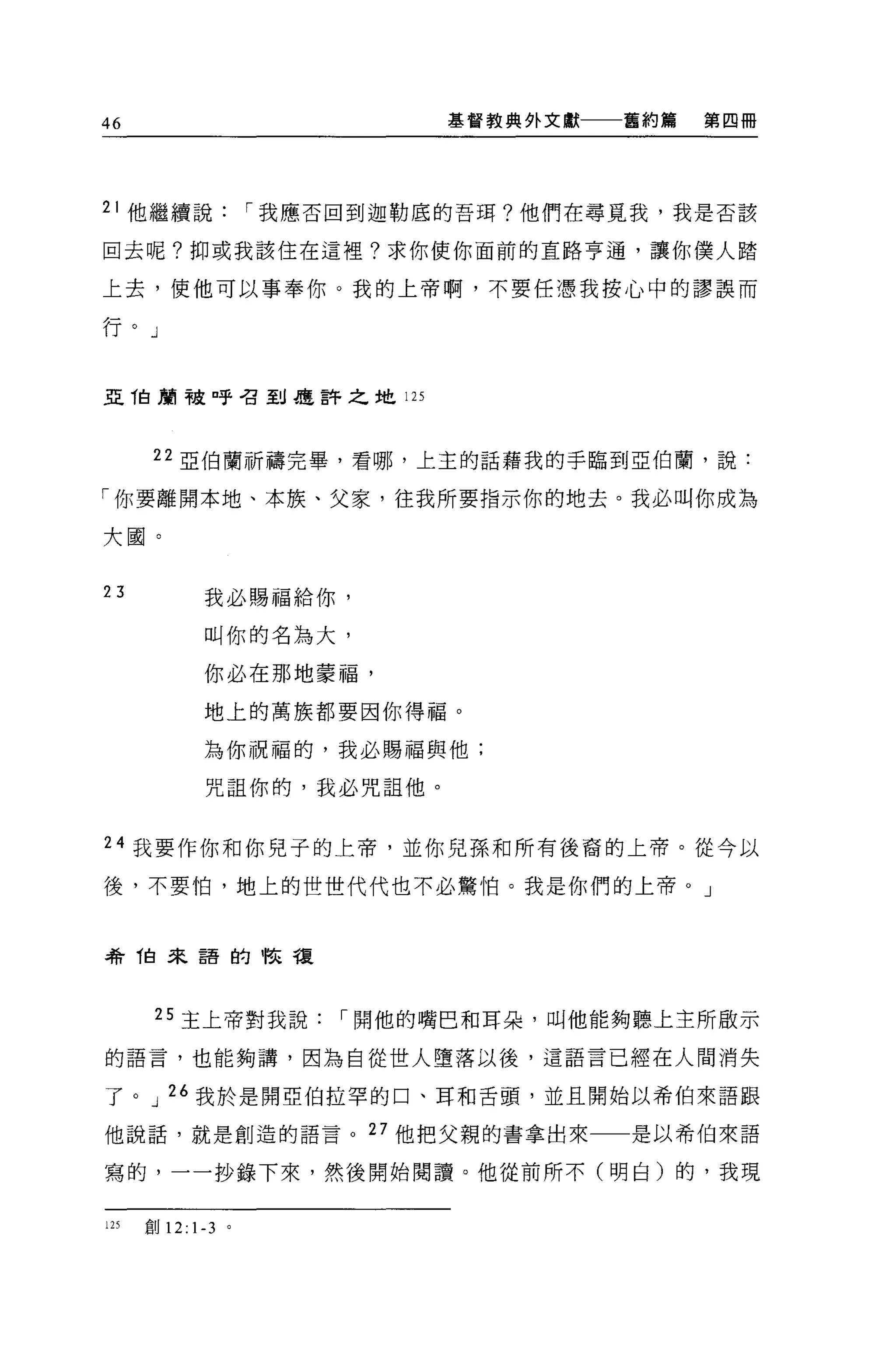 46                           基督教典外文獻一一一舊約篇   第四冊




21 他繼續說             I 我應否回到迦勒底的吾現?他們在尋覓我，我是否該

回去呢?抑或我該住在這裡?求你使你面前的直路亨通，讓你僕人踏

上去，使他可以事奉你。我的上帝啊，不要任憑我按心中的謬誤而

行。」


亞 T白蘭被口乎召到是許之地 125




       22 52: 1白蘭祈禱完畢，看哪，上主的話藉我的手臨到亞伯蘭，說:

「你要離開本地、本族、父家，住我所要指示你的地去。我必叫你成為

大圓。


23           我必賜福給你，

             叫你的名為大，

             你必在那地蒙福，
             地上的萬族都要因你得福。

             為你祝福的，我必賜福與他;

             咒詛你的，我必咒詛他。


24 我要作你和你見子的上帝，並你兒孫和所有後裔的上帝。從今以

後，不要怕，地上的世世代代也不必驚怕。我是你們的上帝。」



希 T自來語的怯種




       25 主上帝對我說        I 開他的嘴巴和耳朵，叫他能夠聽上主所敵示

的語言，也能夠講，因為自從世人墮落以後，這語言已經在人間消失

了。 J 26 我於是開亞伯拉罕的口、耳和舌頭，並且開始以希伯來語跟

他說話，就是創造的語言。 27 他把父親的書拿出來              是以希伯來語

寫的，一一抄錄下來，然後開始閱讀。他從前所不(明白)的，我現


125   創 12: 1-3 。
 