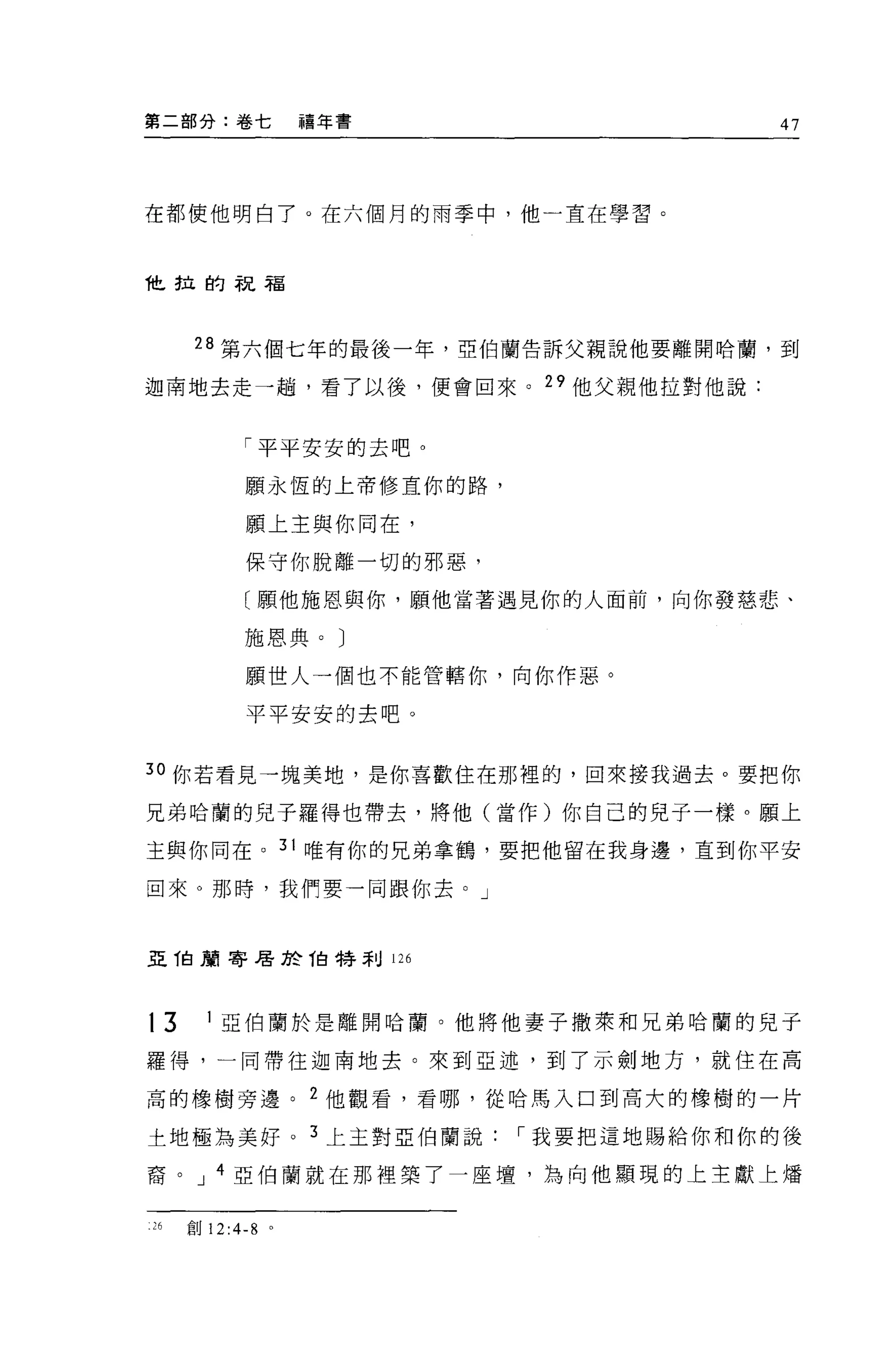 第二部分:卷七           禧年書               47



在都使他明白了。在六個月的雨季中，他一直在學習。



他拉的祝福




     28 第六個七年的最後一年，亞伯蘭告訴父親說他要離開哈蘭，到

迦南地去走一趟，看了以後，便會回來。 29 他父親他拉對他說:


           「平平安安的去吧。
           願永恆的上帝修車你的路，

           願上主與你同在，

           保守你脫離一切的邪惡，

           〔願他施恩與你，願他當著遇見你的人面前，向你發慈悲、

           施恩典。〕

           願世人一個也不能管轄你，向你作惡。

           平平安安的去吧。


30 你若看見一塊美地，是你喜歡住在那裡的，回來接我過去。要把你

兄弟哈蘭的兒子羅得也帶去，將他(當作)你自己的兒子一樣。願上

主與你同在。 31 唯有你的兄弟拿鶴，要把他留在我身邊，直到你平安

回來。那時，我們要一同跟你去。」



亞 T白頭寄居於 1白特利 126




t3     1 亞伯蘭於是離開哈蘭。他將他妻子撒萊和兄弟哈蘭的見于

羅得，一同帶往迦南地去。來到亞述，到了示劍地方，就住在高

高的橡樹旁邊。 2 他觀看，看哪，從哈馬入口到高大的橡樹的一片

土地極為美好。 3 上主對亞伯蘭說，-我要把這地賜給你和你的後

裔。 J 4 亞伯蘭就在那裡築了一座壇，為向他顯現的上主獻上矯


26   創 12:4-8 。
 