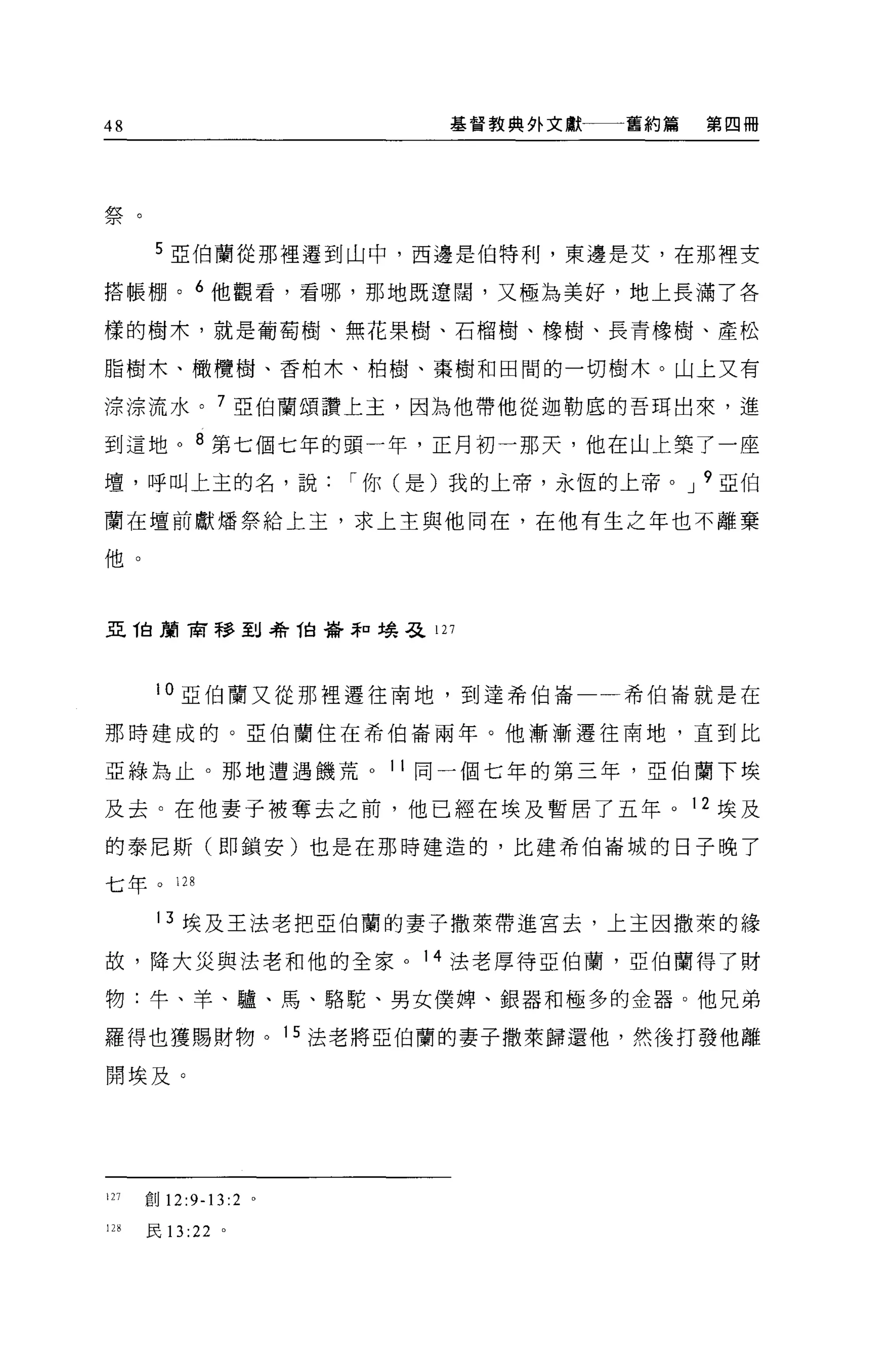 48                     基督教典外文獻一一一舊約篇   第四冊




:盡艾
/T文




       5 51:{白蘭從那裡遷到山中，西邊是伯特利，東邊是艾，在那裡支

搭帳棚。 6 他觀看，看哪，那地既遼闊，又極為美好，地上長滿了各

樣的樹木，就是葡萄樹、無花果樹、石榴樹、橡樹、長青橡樹、產松

脂樹木、橄欖樹、香柏木、柏樹、秦樹和田間的一切樹木。山上又有

涼涼流水。 7 亞伯蘭頌讚上主，因為他帶他從迦勒底的吾耳出來，進

到這地。 8 第七個七年的頭一年，正月初一那天，他在山上築了一座
壇，呼叫上主的名，說["你(是)我的上帝，永恆的上帝。 J 9 亞伯

蘭在壇前獻矯祭給上主，求上主與他同在，在他有生之年也不離棄

他。



且他扇窗移到希他帶菲口場.& 127




       10 亞伯蘭又從那裡遷往南地，到達希伯崙一一希伯崙就是在

那時建成的。亞伯蘭住在希伯崙兩年。他漸漸遷往南地，直到比

亞綠為止。那地遭遇饑荒 o 1 1 同一個七年的第三年，亞伯蘭下埃

及去。在他妻子被奪去之前，他已經在埃及暫居了五年。 12 埃及

的泰尼斯(即鎖安)也是在那時建造的，比建希伯崙城的日子晚了

七年。 128

       13 埃及王法老把亞伯蘭的妻子撒萊帶進宮去，上主因撒萊的緣

故，降大災與法老和他的全家。 14 法老厚待亞伯蘭，亞伯蘭得了財

物:牛、羊、驢、馬、駱駝、男女僕牌、銀器和極多的金器。他兄弟

羅得也獲賜財物。 15 法老將亞伯蘭的妻子撒萊歸還他，然後打發他離

開埃及。




127   創 12:9-13 :2 。

128   民 13 :22 。
 