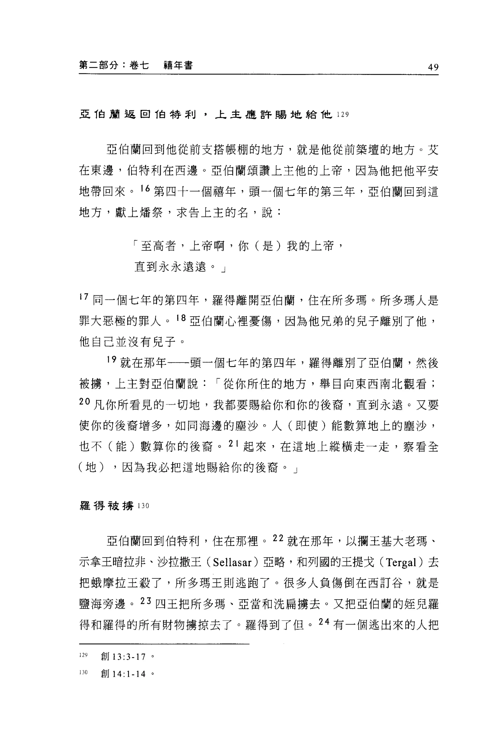 第二部分:卷七                禧年書                                  49



亞 T白頭返回 1自特利，上主是許賜地給他 129



       亞伯蘭回到他從前支搭帳棚的地方，就是他從前築壇的地方。艾

在東邊，伯特利在西邊。亞伯蘭頌讚上主他的上帝，因為他把他平安

地帶回來。 16 第四十一個禧年，頭一個七年的第三年，亞伯蘭回到這

地方，獻上;擂祭，求告上主的名，說:



               「至高者，上帝啊，你(是)我的上帝，

               直到永永遠遠。」



17 同一個七年的第四年，羅得離開亞伯蘭，住在所多瑪。所多瑪人是
罪大惡極的罪人。 18 亞伯蘭心裡憂傷，因為他兄弟的兒子離別了他，

他自己並沒有見子。

       19 就在那年一一-頭一個七年的第四年，羅得離別了亞伯蘭，然後
被構，上主對亞伯蘭說                   í 從你所住的地方，舉目向東西南北觀看;

20 凡你所看見的一切地，我都要賜給你和你的後裔，直到永遠。又要

使你的後裔增多，如同海邊的塵沙。人(即使)能數算地上的塵沙，

也不(能)數算你的後裔。 21 起來，在這地上縱橫走一走，察看全

(地)        ，因為我必把這地賜給你的後裔。」



握得被搏 130




       亞伯蘭回到伯特利，住在那裡。 22 就在那年，以攔王基大老瑪、

示拿王暗拉非、沙拉撒王(                 Sellasar )亞略，和列國的王提戈   (Tergal) 去

把蛾摩拉王殺了，所多瑪王則逃跑了。很多人負傷倒在西訂谷，就是

鹽海旁邊。 23 四玉把所多瑪、亞當和洗扁擴去。又把亞伯蘭的妞兒羅

得和羅得的所有財物擴掠去了。羅得到了但。 24 有一個逃出來的人把


129   創 13:3-17    0




130   iU   14:1-14 。
 