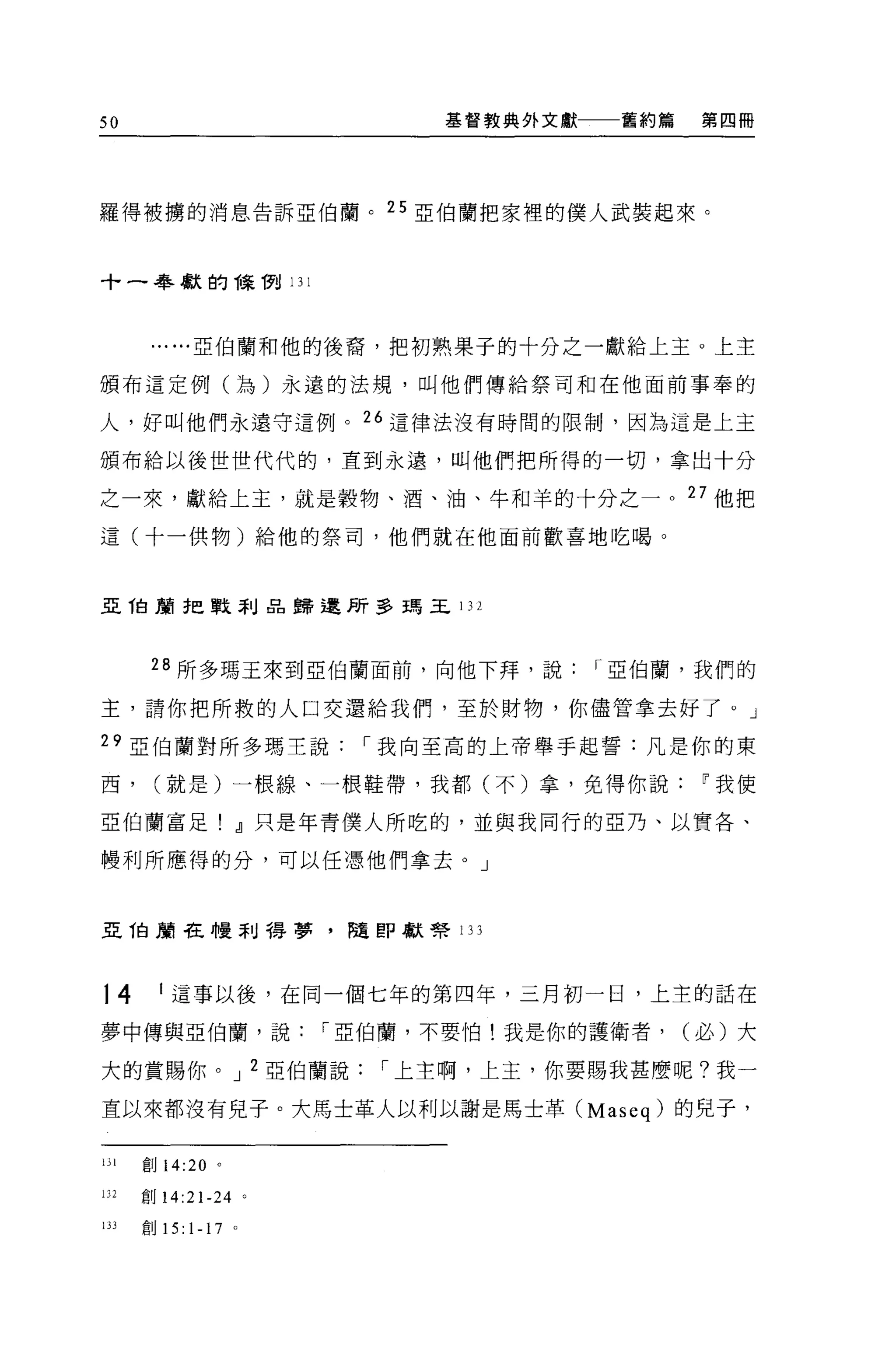 50                              基督教典外文獻一一一舊約篇    第四冊




羅得被榜的消息告訴亞伯蘭。 25 亞伯蘭把家裡的僕人武裝起來。



十一春獻的棵樹 131




        ......亞伯蘭和他的後裔，把初熟果子的十分之一獻給上主。上主

頒布這定例(~ )永遠的法規，叫他們傳給祭司和在他面前事奉的

人，好叫他們永遠守這例。 26 這律法沒有時間的限制，因為這是上主

頒布給以後世世代代的，直到永遠，叫他們把所得的一切，拿出十分

之一來，獻給上主，就是穀物、酒、油、牛和羊的十分之一。 27 他把

這(十一供物)給他的祭司，他們就在他面前歡喜地吃喝。



亞 T自蔚把戰菲Ij品歸還所多瑪王 132



        28 所多瑪王來到亞伯蘭面前，向他下拜，說           r 亞伯蘭，我們的

主，請你把所救的人口交還給我們，至於財物，你儘管拿去好了。」

29 亞伯蘭對所多瑪主說                r 我向至高的上帝舉于起誓:凡是你的東

西，      (就是)一根線、一根鞋帶，我都(不)拿，免得你說~我使

亞伯蘭富足! dl 只是年青僕人所吃的，並與我同行的亞乃、以實各、

體利所應得的分，可以任憑他們拿去。」



亞 1自身車在幢刮得夢，隨即獻腎 133




14       I 這事以後，在同一個七年的第四年，三月初一日，上主的話在

夢中傳與亞伯蘭，說                 r 亞伯蘭，不要怕!我是你的護衛者，    (必)大

大的賞賜你。 J 2 亞伯蘭說              r 上主啊，上主，你要賜我甚麼呢?我一

直以來都沒有兒子。大馬士革人以利以謝是馬士革 (Maseq) 的兒子，


lJ l   創 14:20 。

132    創 14:21-24 。

lJ J   創 15:   1-17   0
 