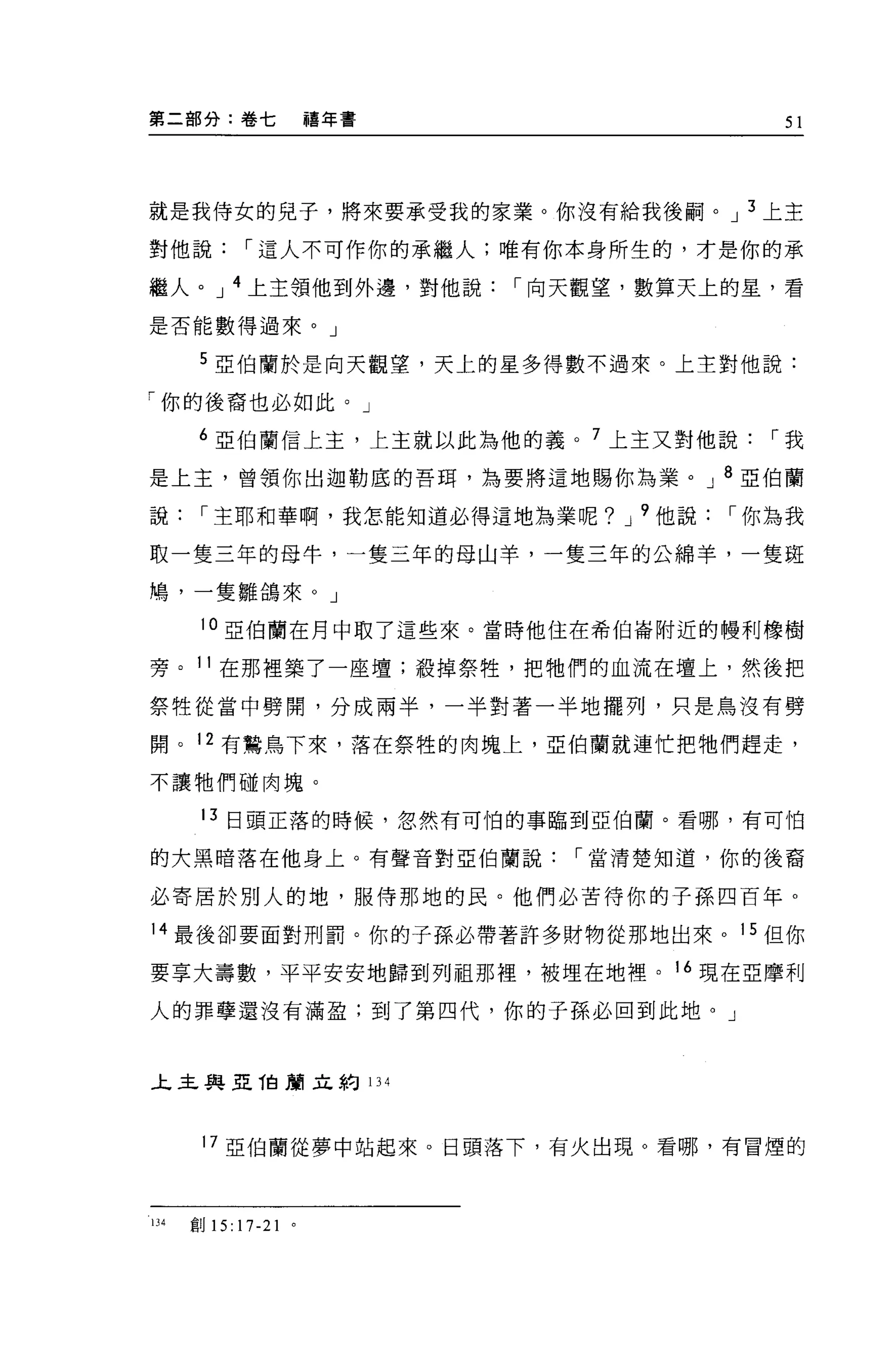 第二部分:卷七                    禧年書                 51




就是我侍女的兒子，將來要承受我的家業。你沒有給我後鬧。 J 3 上主

對他說            r 這人不可作你的承繼人;唯有你本身所生的，才是你的承

繼人。 J 4 上主領他到外邊，對他說              r 向天觀望，數算天上的星，看

是否能數得過來。」

       5 亞伯蘭於是向天觀望，天上的星多得數不過來。上主對他說:

「你的後裔也必如此。」

       6 亞伯蘭信上主，上主就以此為他的義。 7 上主又對他說           r我

是上主，曾領你出迦勒底的吾間，為要將這地賜你為業。 J 8 亞伯蘭

說      r 主耶和華啊，我怎能知道必得這地為業呢? J 9 他說         r 你為我

取一隻三年的母牛，一隻三年的母山羊，一隻三年的公綿羊，一隻斑

鳩'一隻雛鴿來。」

       10 亞伯蘭在月中取了這些來。當時他住在希伯崙附近的體利橡樹

旁。 11 在那裡築了一座壇;殺掉祭牲，把牠們的血流在壇上，然後把

祭牲從當中劈開，分成兩半，一半對著一半地擺列，只是鳥沒有劈

開。 12 有鷺鳥下來，落在祭牲的肉塊上，亞伯蘭就連忙把牠們趕走，

不讓牠們碰肉塊。

       13 日頭正落的時候，忽然有可怕的事臨到亞伯蘭。看哪，有可怕

的大黑暗落在他身上。有聲音對亞伯蘭說                  r 當清楚知道，你的後裔

必寄居於別人的地，服侍那地的民。他們必苦待你的子孫四百年。

14 最後卻要面對刑罰。你的子孫必帶著許多財物從那地出來。 15 但你

要享大壽數，平平安安地歸到列祖那裡，被埋在地裡。 16 現在亞摩利

人的罪孽還沒有滿盈;到了第四代，你的子孫必回到此地。」



上主與亞 T白蘭立約 134



       17 亞伯蘭從夢中站起來。日頭落下，有火出現。看哪，有冒煙的



lJ4   自目 15:   17-21   0
 