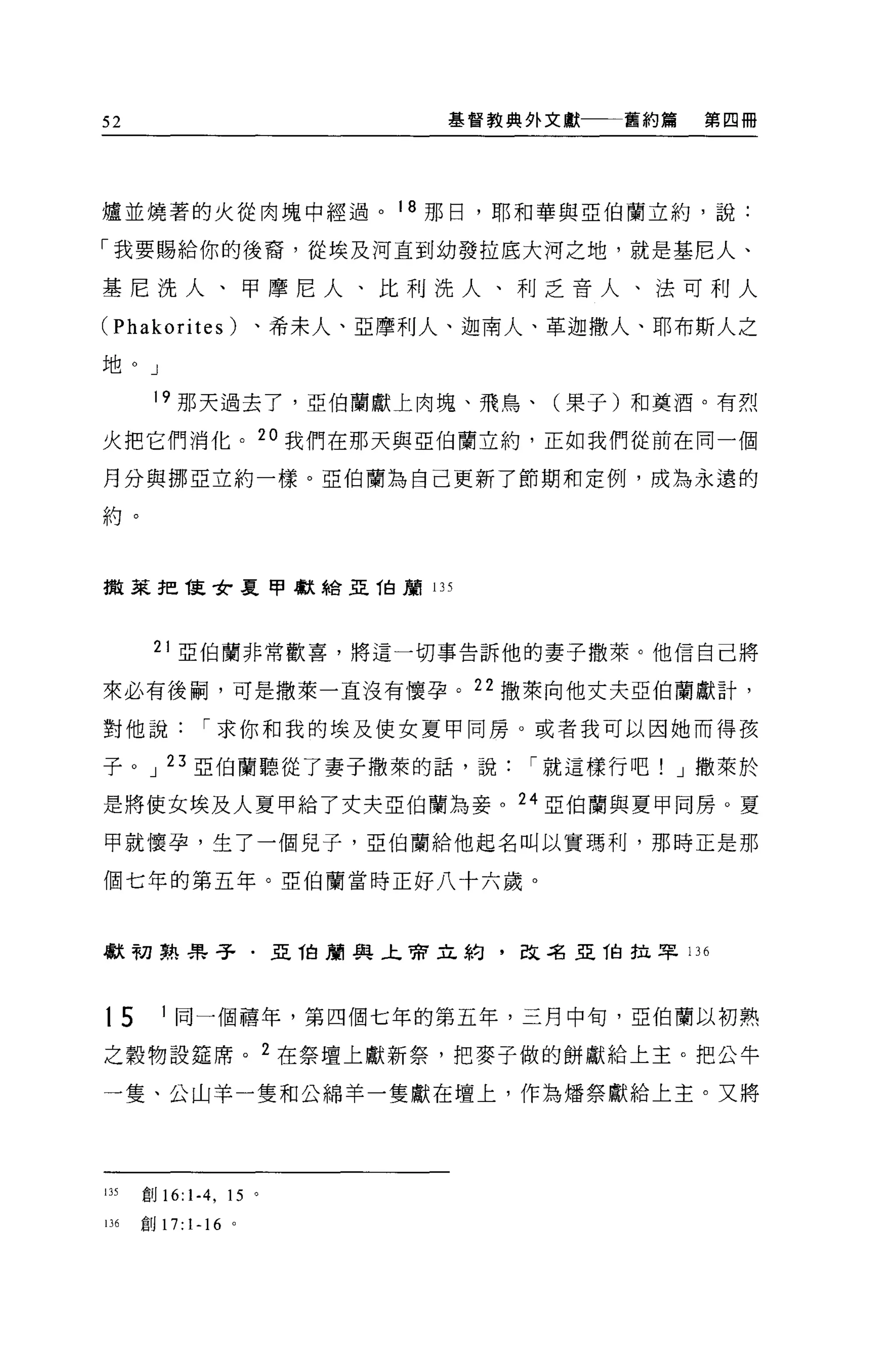 52                                基督教典外文獻一一一舊約篇   第四冊




爐並燒著的火從肉塊中經過。 18 那日，耶和華與亞伯蘭立約，說:

「我要賜給你的後裔，從埃及河直到幼發拉底大河之地，就是基尼人、

基尼洗人、甲摩尼人、比利洗人、利乏音人、法可利人
(Phakorites)             、希末人、亞摩利人、迦南人、革迦撒人、耶布斯人之

地。」

       19 那天過去了，亞伯蘭獻上肉塊、飛鳥、(果子)和莫酒。有烈

火把它們消化。 2 。我們在那天與亞伯蘭立約，正如我們從前在同一個

月分與挪亞立約一樣。亞伯蘭為自己更新了節期和定例，成為永遠的

約。


撤萊把佳女夏甲獻給亞 T自顧 135




       21 亞伯蘭非常歡喜，將這一切事告訴他的妻子撒萊。他信自己將

來必有後桐，可是撒萊一直沒有懷孕。 22 撒萊向他丈夫亞伯蘭獻計，

對他說             I 求你和我的埃及使女夏甲同房。或者我可以因她而得孩

子 oJ23 .5:2{白蘭聽從了妻子撒萊的話，說             I 就這樣行吧! J 撒萊於

是將使女埃及人夏甲給了丈夫亞伯蘭為妾。 24 .5:2伯蘭與夏甲向房。夏

甲就懷孕，生了一個見子，亞伯蘭給他起名叫以實瑪利，那時正是那

個七年的第五年。亞伯蘭當時正好八十六歲。



獻初熟呆子﹒亞 1白蘭典上亨佇立約，改名亞 T自拉罕 136



t5      1 同一個禧年，第四個七年的第五年，三月中旬，亞伯蘭以初熟

之穀物設廷席。 2 在祭壇上獻新祭，把麥子做的餅獻給上主。把公牛

一隻、公山羊一隻和公綿羊一隻獻在壇上，作為矯祭獻給上主。又將




135   創 16:   1-4 ,   15 。

IJ6   創刊卜 16 。
 