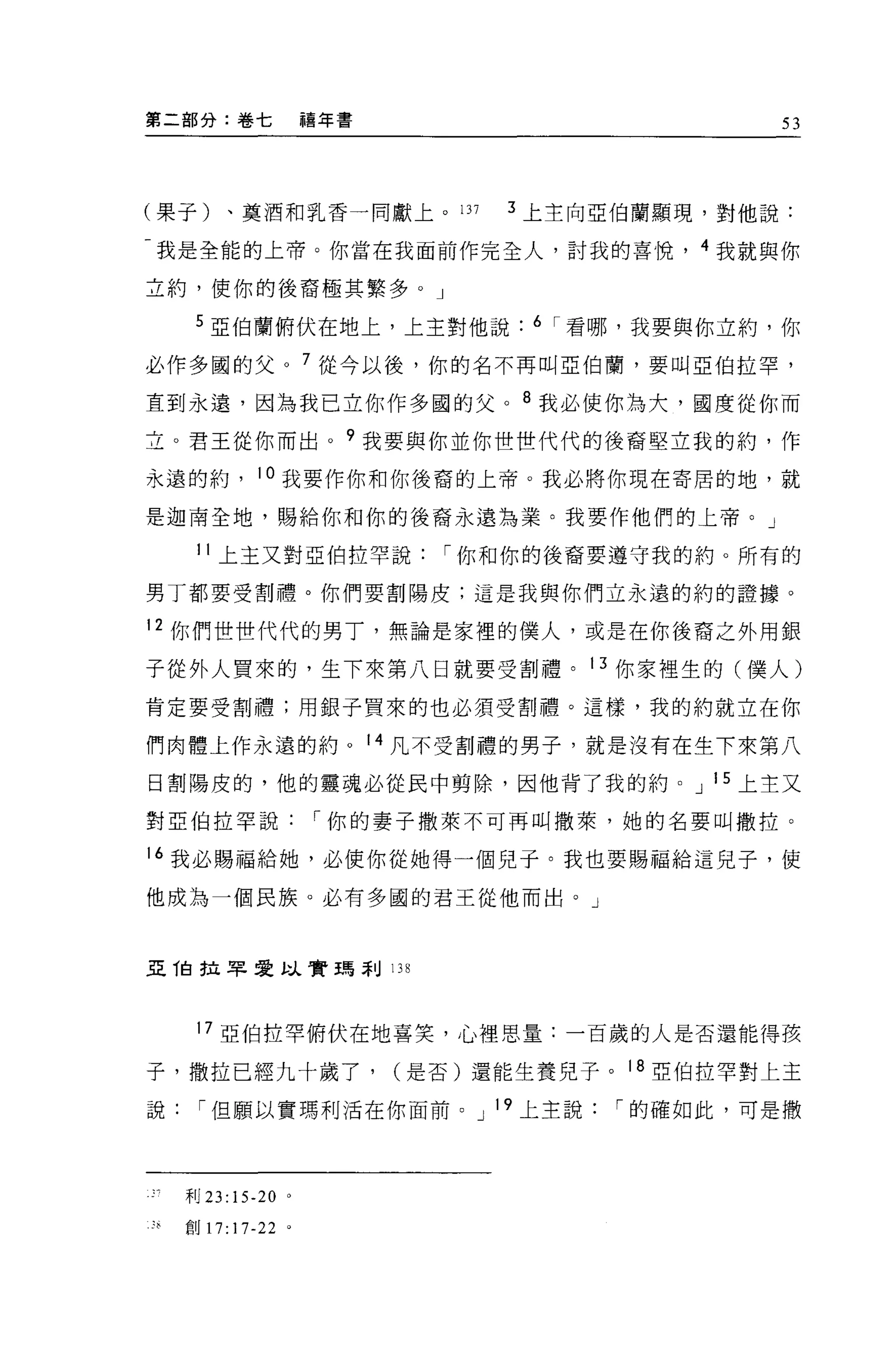 第二部分:卷七                禧年書                       53




(果子)、莫酒和乳香一同獻上。 137                3 上主向亞伯蘭顯現，對他說:

-我是全能的上帝。你當在我面前作完全人，討我的喜悅， 4 我就與你

立約，使你的後裔極其繁多。」

     5 亞伯蘭俯伏在地上，上主對他說               6 I 看哪，我要與你立約，你

必作多國的父。 7 從今以後，你的名不再叫亞伯蘭，要叫亞伯拉罕，

直到永遠，因為我已立你作多國的父。 8 我必使你為大，國度從你而
立。君王從你而出 o 9 我要與你並你世世代代的後裔堅立我的約，作

永遠的約          。我要作你和你後裔的上帝。我必將你現在寄居的地，就

是迦南全地，賜給你和你的後裔永遠為業。我要作他們的上帝。」

     11 上玉又對亞伯拉罕說              I 你和你的後裔要遵守我的約。所有的

男丁都要受割禮。你們要割陽皮;這是我與你們立永遠的約的證據。

12 你們世世代代的男丁，無論是家裡的僕人，或是在你後裔之外用銀

子從外人買來的，生下來第八日就要受割禮。 13 你家裡生的(僕人)
肯定要受割禮;用銀子買來的也必須受割禮。這樣，我的約就立在你

們肉體上作永遠的約。 14 凡不受割禮的男子，就是沒有在生下來第八

日割陽皮的，他的靈魂必從民中剪除，因他背了我的約。 J 15 上主又

對 E 伯拉罕說               I 你的妻子撒萊不可再叫撒萊，她的名要叫撒拉。

16 我必賜福給她，必使你從她得一個兒子。我也要賜福給這見子，使

他成為一個民族。必有多國的君王從他而出。」



亞 T自拉罕愛蚓、實現刮 13 日



     17 亞伯拉罕俯伏在地喜笑，心裡思量:一百歲的人是否還能得孩

子，撒拉已經九十歲了，                  (是否)還能生養兒子。 18 亞伯拉罕對上玉

說    I 但願以實瑪利活在你面前。 J 19 上主說             I 的確如此，可是撒




    干1J 23:15-20   0




8   官U17:17-22 。
 