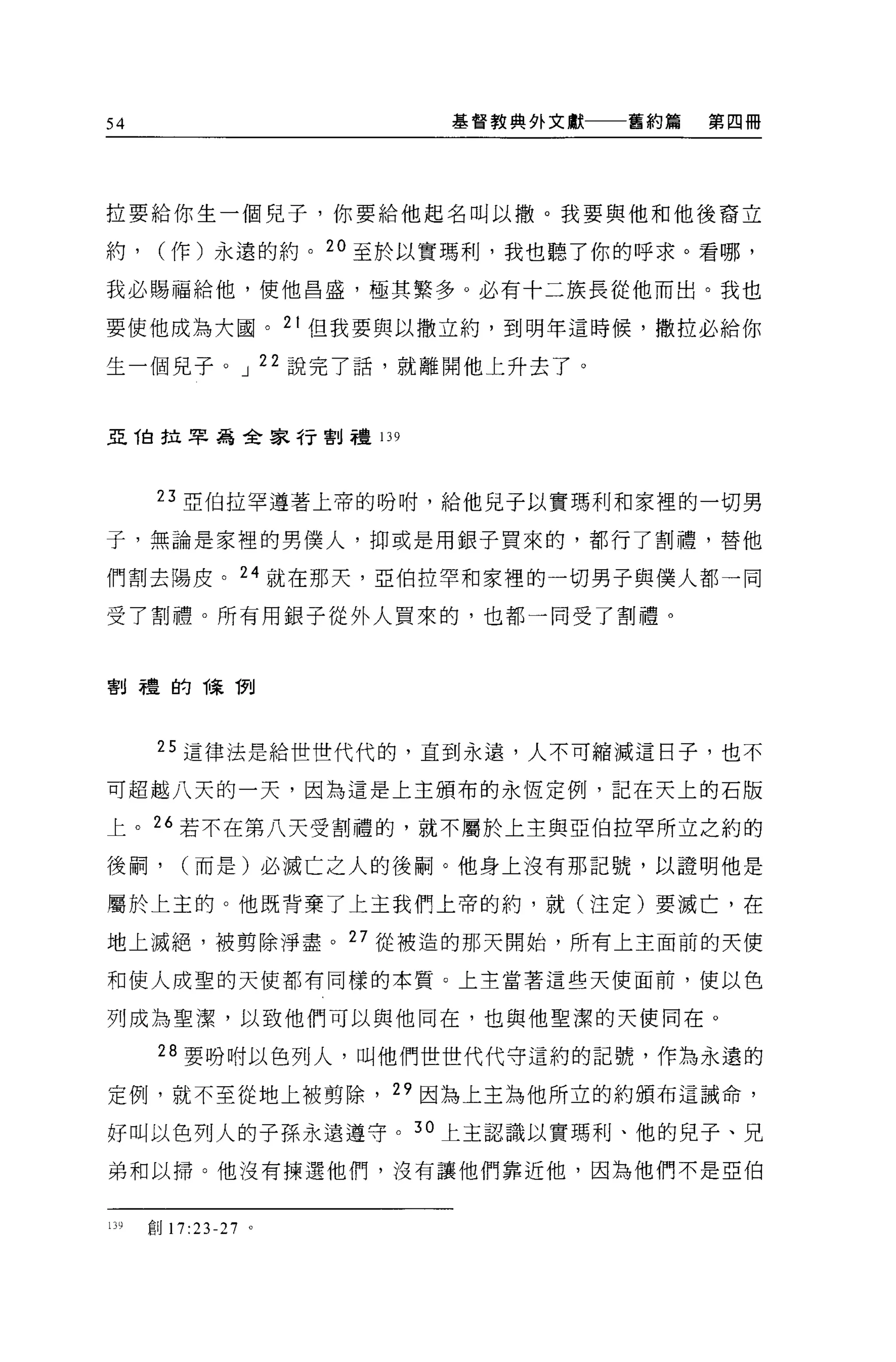 54                    基督教典外文獻   舊約篇   第四冊




拉要給你生一個兒子，你要給他起名叫以撤。我要與他和他後裔立

約，     (作)永遠的約。 20 至於以實瑪利，我也聽了你的呼求。看哪，

我必賜福給他，使他昌盛，極其繁多。必有十二族長從他而出。我也

要使他成為大國。 2 t 但我要與以撒立約，到明年這時候，撒拉必給你

生一個見子。 J 22 說完了話，就離開他上升去了。


亞 T自拉早為全家行割禮 139



       23 亞伯拉罕遵著上帝的吩咐，給他兒子以實瑪利和家裡的一切男

子，無論是家裡的男僕人，抑或是用銀子買來的，都行了割禮，替他

們割去陽皮。 24 就在那天 '2 伯拉罕和家裡的一切男子與僕人都一同

受了割禮。所有用銀子從外人買來的，也都一同受了割禮。



割禮的陳 1列




       25 這律法是給世世代代的，直到永遠，人不可縮減這日子，也不

可超越八天的一天，因為這是上主頒布的永恆定例，記在天上的石版

上。 26 若不在第八天受割禮的，就不屬於上主與亞伯拉罕所立之約的

後桐，      (而是)必滅亡之人的後鬧。他身上沒有那記號，以證明他是

屬於上主的。他既背棄了上主我們上帝的約，就(注定)要滅亡，在

地上滅絕，被剪除淨盡。 27 從被造的那天開始，所有上主面前的天使

和使人成聖的天使都有同樣的本質。上主當著這些天使面前，使以色

列成為聖潔，以致他們可以與他同在，也與他聖潔的天使同在。

       28 要吩咐以色列人，叫他們世世代代守這約的記號，作為永遠的

定例，就不至從地上被剪除， 29 因為上主為他所立的約頒布這誡命，

好叫以色列人的子孫永遠遵守。 30 上主認識以實瑪利、他的兒子、兄

弟和以掃。他沒有揀選他們，沒有讓他們靠近他，因為他們不是亞伯


139   創 17:23-27 。
 