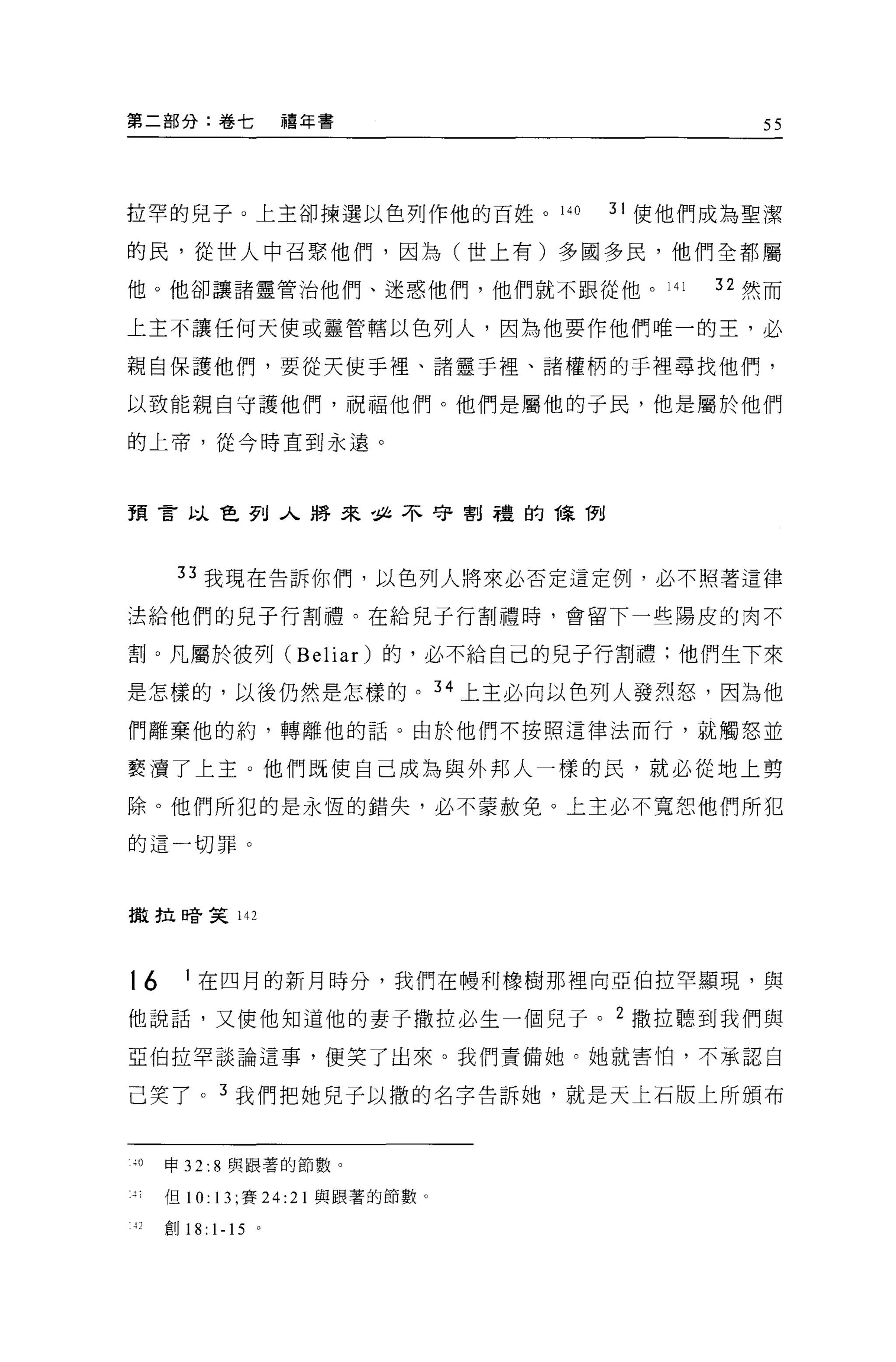 第二部分:卷七               禧年書                   55




拉罕的兒子 O 上主卻揀選以色列作他的百姓。 140         31 使他們成為聖潔

的民，從世人中召緊他們，因為(世上有)多國多民，他們全都屬

他。他卻讓諸靈管治他們、迷惑他們，他們就不跟從他。 141            32 然而

上主不讓任何天使或靈管轄以色列人，因為他要作他們唯一的王，必

親自保護他們，要從天使手裡、諸靈于裡、諸權柄的于裡尋找他們，

以致能親自守護他們，祝福他們。他們是屬他的子民，他是屬於他們

的上帝，從今時直到永遠。




預言以色列入將來，且不守割禮的課間




        33 我現在告訴你們，以色列人將來必否定這定例，必不照著這律

;去給他們的兒子行割禮。在給兒子行割禮時，會留下一些陽皮的肉不

割。凡屬於彼列 (Beliar) 的，必不給自己的兒子行割禮:他們生下來

是怎樣的，以後仍然是怎樣的。 34 上主必向以色列人發烈怒，因為他

們離棄他的約，轉離他的話。由於他們不按照這律法而行，就觸怒並

褻 j賣了上主。他們既使自己成為與外邦人一樣的民，就必從地上剪

除 O 他們所犯的是永恆的錯失，必不蒙赦免。上主必不寬恕他們所犯

的這一切罪。




撒拉啼笑 142




16       1 在四月的新月時分，我們在體利橡樹那裡向亞伯拉罕顯現，與

他說話，又使他知道他的妻子撒拉必生一個兒子。 2 撒拉聽到我們與
亞伯拉罕談論這事，便笑了出來。我們責備她。她就害怕，不承認自

己笑了。 3 我們把她兒子以撒的名字告訴她，就是天上石版上所頒布


峙。     申 32: 8 與跟薯的節數。

       但 10: 13; 賽 24:21 與跟著的節數。

-1 2   創 18: 1-15 。
 