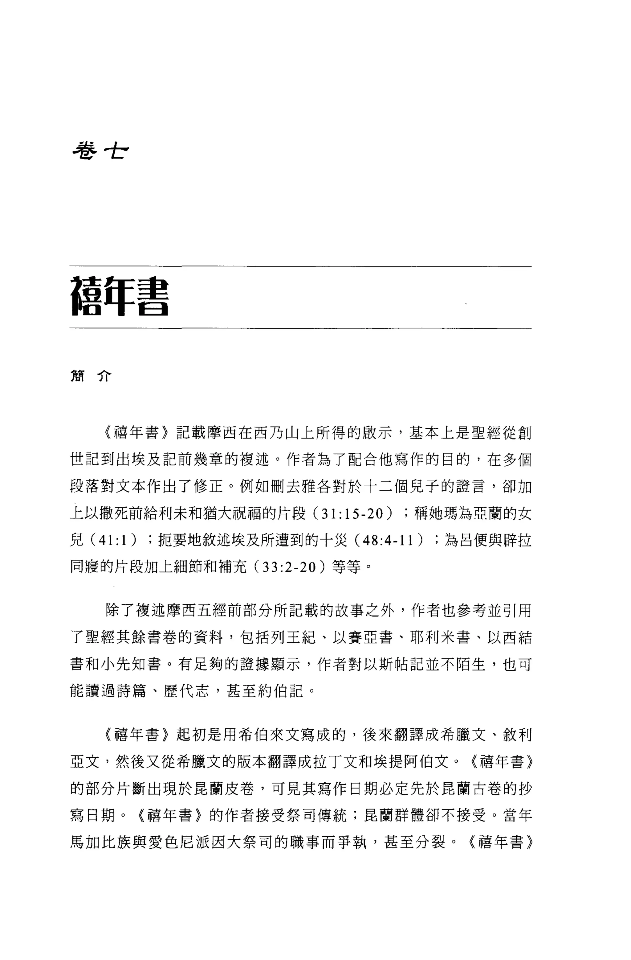 卷世7




種年書

簡介




   (禧年書〉記載摩西在西乃山上所得的做示，基本上是聖經從創

世記到出埃及記前幾章的複述。作者為了配合他寫作的目的，在多個

段落對文本作出了修正。例如刪去雅各對於十二個見于的證言，卻加

上以撒死前給利未和猶大祝福的片段 (31:15-20)    稱她瑪為亞蘭的女

兒 (41:1 )扼要地敘述埃及所遭到的十災 (48:4-11)   為呂便與辟拉

同寢的片段加上細節和補充(3 3:2-20 )等等。


   除了複述摩西五經前部分所記載的故事之外，作者也參考並引用

了聖經其餘書卷的資料，包括列王紀、以賽亞書、耶利米書、以西結

書和小先知書。有足夠的證據顯示，作者對以斯帖記並不陌生，也可

能讀過詩篇、歷代志，甚至約伯記。



   (禧年書〉起初是用希伯來文寫成的，後來翻譯成希臘文、敘利

亞文，然後又從希臘文的版本翻譯成拉丁文和埃提阿伯文。〈禧年書〉

的部分片斷出現於昆蘭皮卷，可見其寫作日期必定先於昆蘭古卷的抄

寫日期。(禧年書〉的作者接受祭司傳統;昆蘭群體卻不接受。當年

馬加比族與愛色尼派因大祭司的職事而爭執，甚至分裂。〈禧年書〉
 