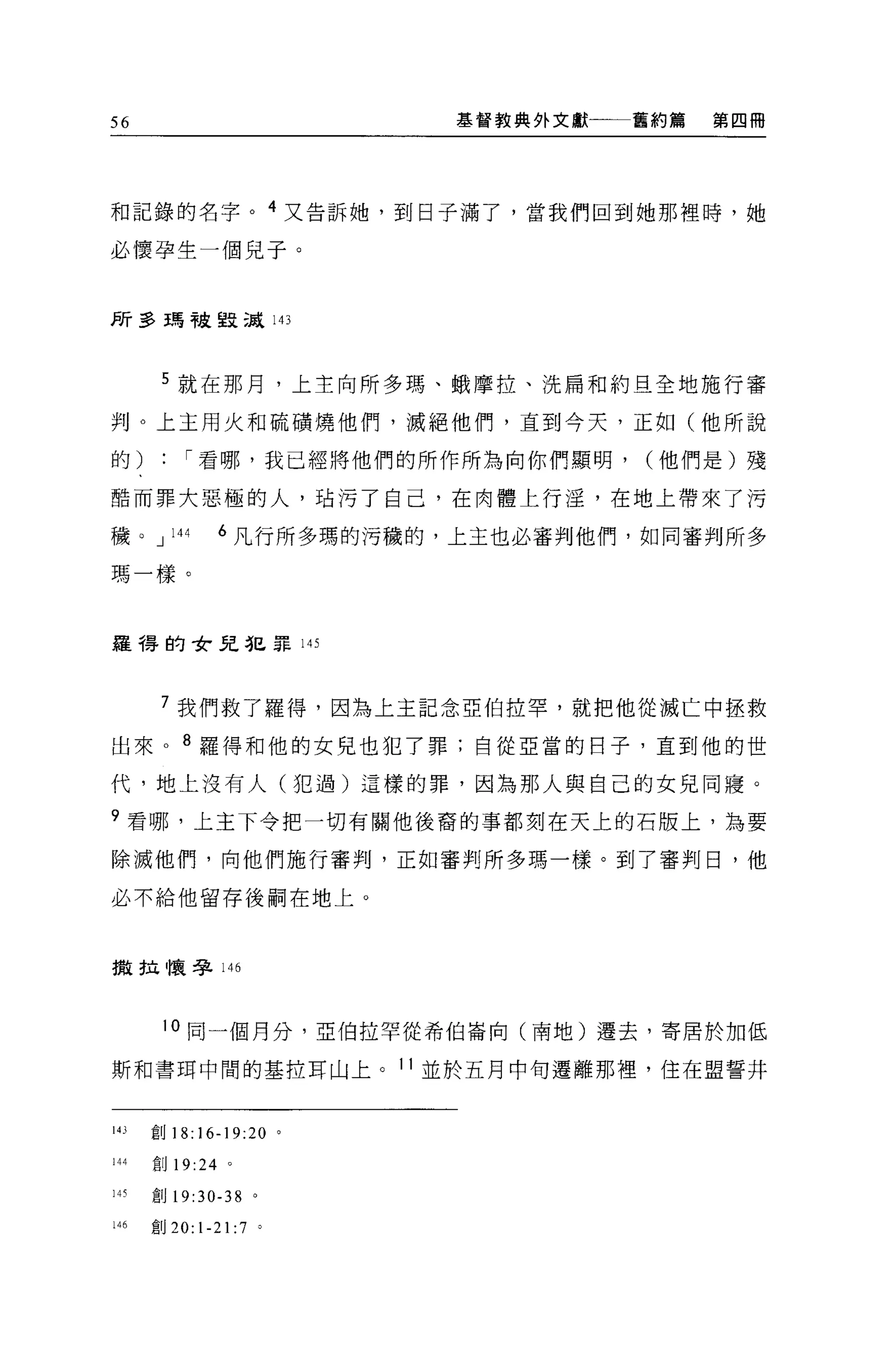 56                        基督教典外文獻   舊約篇   第四冊




和記錄的名字。 4 又告訴她，到日子滿了，當我們回到她那裡時，她

必懷孕生一個兒子。


F斤至3 王青干皮里支 ;JÅ 143



       5 就在那月，上主向所多瑪、蛾摩拉、洗扁和約旦全地施行審

判。上主用火和硫積燒他們，滅絕他們，直到今天，正如(他所說

的:        í 看哪，我已經將他們的所作所為向你們顯明，    (他們是)殘

酷而罪大惡極的人，站污了自己，在肉體上行淫，在地上帶來了污

穢。 J    144    6 凡行所多瑪的污穢的，上主也必審判他們，如同審判所多

瑪一樣。



羅得的女兒犯罪的



       7 我們救了羅得，因為上主記念亞伯拉罕，就把他從滅亡中握救

出來。 8 羅得和他的女兒也犯了罪;自從亞當的日子，直到他的世

代，地上沒有人(犯過)這樣的罪，因為那人與自己的女見同寢。

9 看哪，上主下令把一切有關他後裔的事都刻在天上的石版上，為要

除滅他們，向他們施行審判，正如審判所多瑪一樣。到了審判日，他

必不給他留存後閑在地上。



撒拉懷孕 146



       10 同一個月分，亞伯拉罕從希伯崙向(南地)遷去，寄居於加低

斯和書耳中間的基拉耳山上。 11 並於五月中旬遷離那裡'住在盟誓井


143   宜。 18:16-19:20 。

144   創 19:24 。

]呵創 19:30-38        0




146   宜。 20: 1-21:7 '
 
