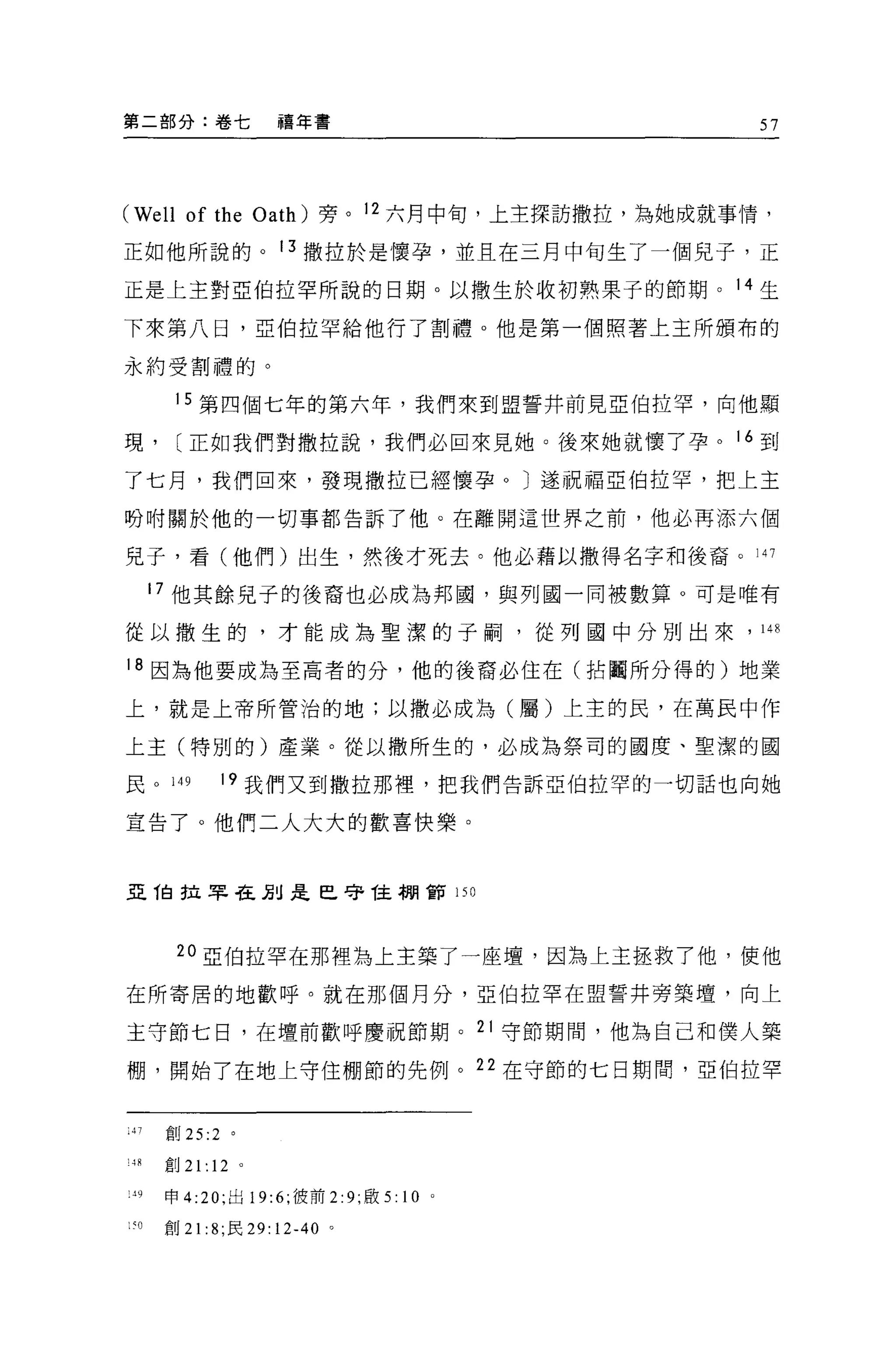 第二部分:卷七              禧年書                         57




(We l1 of the      Oath) 旁。 12 六月中旬，上主探訪撒拉，為她成就事情，

正如他所說的。 13 撒拉於是懷孕，並且在三月中旬生了一個見子，正

正是上主對亞伯拉罕所說的日期。以撒生於收初熟果子的節期。 14 生

下來第八日，亞伯拉罕給他行了割禮。他是第一個照著上王所頒布的

永約受割禮的。

        15 第四個七年的第六年，我們來到盟誓井前見亞伯拉罕，向他顯

現，      [正如我們對撒拉說，我們必回來見她。後來她就懷了孕。 16 到

了七月，我們回來，發現撒拉已經懷孕 o J 遂祝福亞伯拉罕，把上主

吩咐關於他的一切事都告訴了他。在離開這世界之前，他必再添六個

見子，看(他們)出生，然後才死去。他必藉以撒得名字和後裔。 147

       17 他其餘見子的後裔也必成為邦國，與列國一同被數算。可是唯有

從以撒生的，才能成為聖潔的子桐，從列國中分別出來，                        148


18 因為他要成為至高者的分，他的後裔必住在(拈聞所分得的)地業

上，就是上帝所管治的地;以撒必成為(屬)上主的民，在萬民中作

上主(特別的)產業。從以撒所生的，必成為祭司的國度、聖潔的國

民 o     149   19 我們又到撒拉那裡，把我們告訴亞伯拉罕的一切話也向她

宣告了。他們二人大大的歡喜快樂。



亞 T自拉早在別是巳守 T主棚節 150




        20 亞伯拉罕在那裡為上主築了一座壇，因為上主拯救了他，使他

在所寄居的地歡呼。就在那個月分，亞伯拉罕在盟誓井旁築壇，向上

主守節七日，在壇前歡呼慶祝節期。 21 守節期間，他為自己和僕人築

棚，開始了在地上守住棚節的先例。 22 在守節的七日期間，亞伯拉罕


:47    宜。 25:2 。

!4R創 21 :12 。

 '9    申 4:20; 出 19:6; 彼前 2:9; 敢 5:   10   0




: ~O   創 21: 8; 民 29: 12-40 。
 