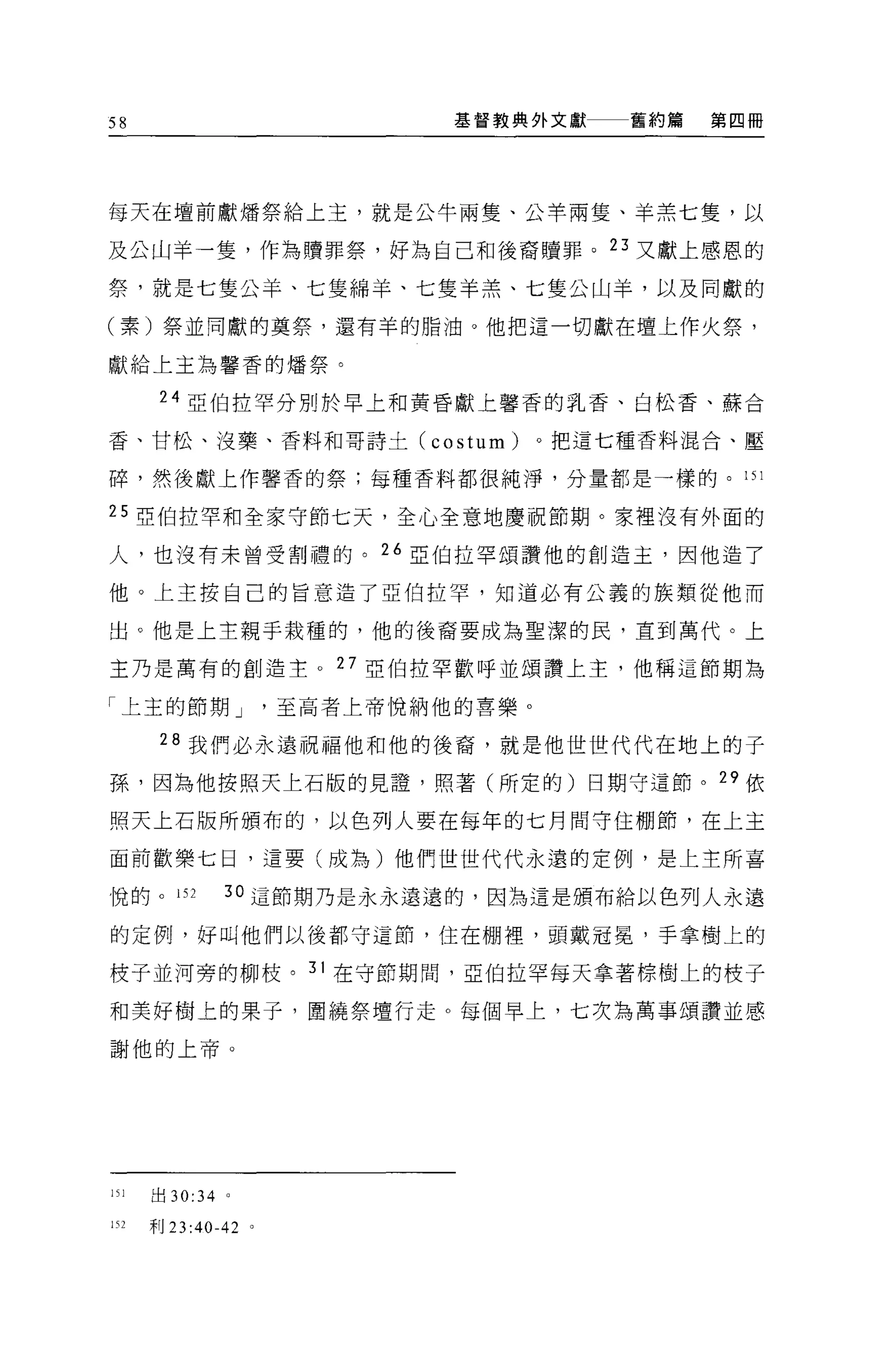 58                            基督教典外文獻    舊約篇   第四冊




每天在壇前獻矯祭給上主，就是公牛兩隻、公羊兩隻、羊羔七隻，以

及公山羊一隻，作為贖罪祭，好為自己和後裔贖罪。 23 又獻上感恩的

祭，就是七隻公羊、七隻綿羊、七隻羊羔、七隻公山羊，以及同獻的

(素)祭並同獻的莫祭，還有羊的脂油。他把這一切獻在壇上作火祭，

獻給上主為馨香的爐祭。

       24 亞伯拉罕分別於早上和黃昏獻上馨香的乳香、白松香、蘇合

香、甘松、沒藥、香料和哥詩土 (costum)              。把這七種香料混合、壓

碎，然後獻上作馨香的祭;每種香料都很純淨，分量都是一樣的。的 1

25 亞伯拉罕和全家守節七天，全心全意地慶祝節期。家裡沒有外面的

人，也沒有末曾受割禮的。 26 亞伯拉罕頌讚他的創造主，因他造了

他。上主按自己的旨意造了亞伯拉罕，知道必有公義的族類從他而

出。他是上主親于栽種的，他的後裔要成為聖潔的民，直到萬代。上

主乃是萬有的創造主 o 27 亞伯拉罕歡呼並頌讚上主，他稱這節期為

「上主的節期 J              至高者上帝悅納他的喜樂。

       28 我們必永遠祝福他和他的後裔，就是他世世代代在地上的子

孫，因為他按照天上石版的見證'照著(所定的)日期守這節。 29 依

照天上石版所頒布的，以色列人要在每年的七月間守住棚節，在上主

面前歡樂七日，這要(成為)他們世世代代永遠的定例，是上主所喜

悅的。 152        3 。這節期乃是永永遠遠的，因為這是頒布給以色列人永遠

的定例，好叫他們以後都守這節，住在棚裡，頭戴冠冕'手拿樹上的

枝子並河旁的柳枝。 31 在守節期間，亞伯拉罕每天拿著棕樹上的枝子

和美好樹上的果子，圍繞祭壇行走。每個早上，七次為萬事頌讚並感

謝他的上帝。




151   出 30:34 。

1日    干目 23:40-42 。
 