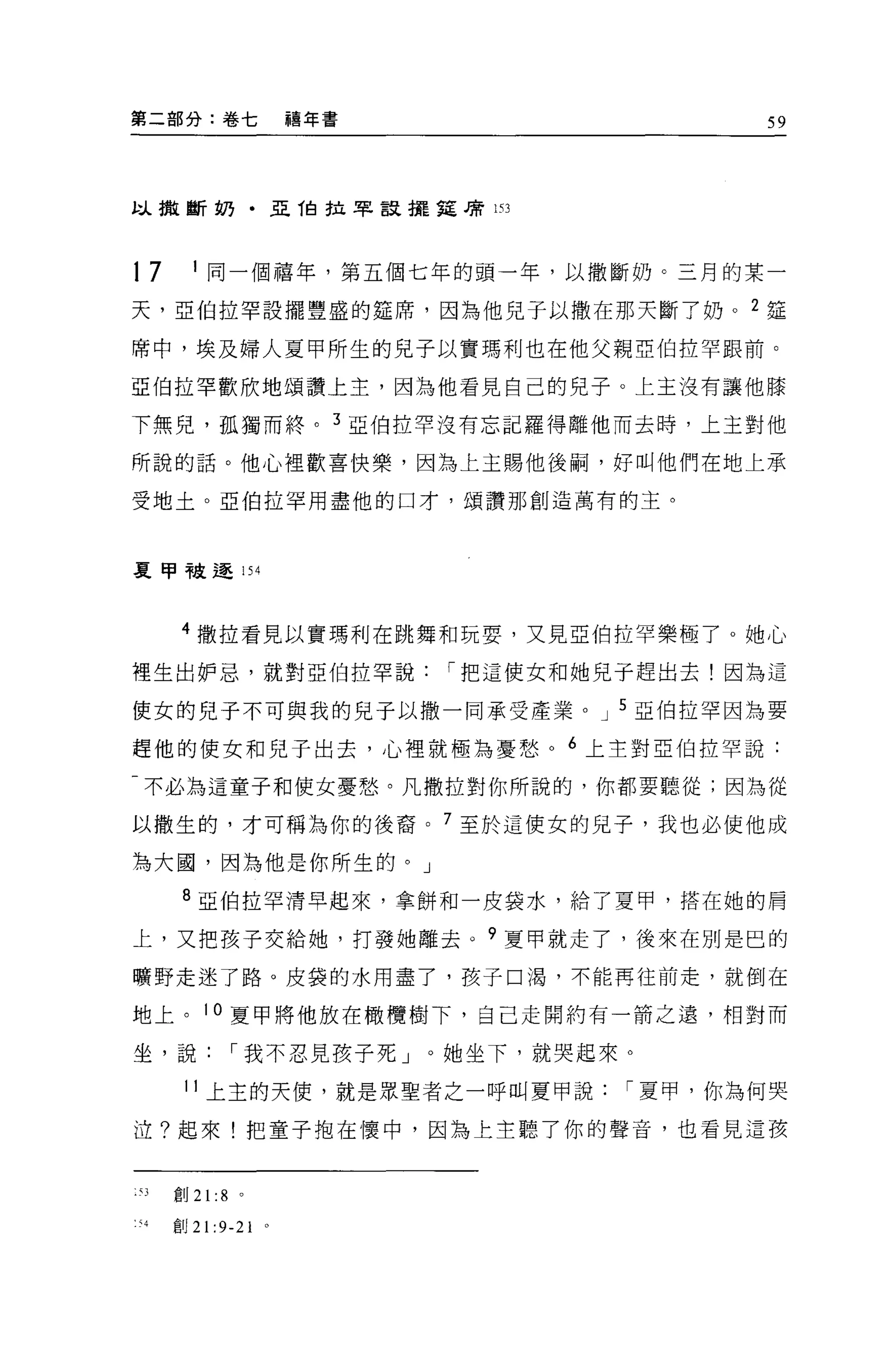 第二部分:卷七                    禧年書                          59




以撤斷奶﹒亞 1自拉罕竄擺廷棟 153




17       1
             同一個禧年，第五個七年的頭一年，以撒斷奶。三月的某一

天，亞伯拉罕設擺豐盛的建席，因為他兒子以撒在那天斷了奶。                        2   廷

席中，埃及婦人夏甲所生的見子以實瑪利也在他父親亞伯拉罕跟前。

亞伯拉罕歡欣地頌讚上主，因為他看見自己的兒子。上主沒有讓他膝

下無兒，孤獨而終。                    3   亞伯拉罕沒有忘記羅得離他而去時，上主對他

所說的話。他心裡歡喜快樂，因為上主賜他後桐，好叫他們在地上承

受地土。亞伯拉罕用盡他的口才，頌讚那創造萬有的主。



夏甲干皮 ~ 154


        4 撒拉看見以實瑪利在跳舞和玩耍，又見亞伯拉罕樂極了 o 她心

裡生出妒忌，就對亞伯拉罕說                        í 把這使女和她見于趕出去!因為這

使女的兒子不可與我的見子以撒一同承受產業。 J 5 亞伯拉罕因為要

趕他的使女和兒子出去，心裡就極為憂愁。 6 上主對亞伯拉罕說:

-不必為這童子和使女憂愁。凡撒拉對你所說的，你都要聽從;因為從

以撒生的，才可稱為你的後裔。 7 至於這使女的見子，我也必使他成

為大圓，因為他是你所生的。」

        8 亞伯拉罕清早起來，拿餅和一皮袋水，給了夏甲，搭在她的肩

上，又把孩子交給她，打發她離去。 9 夏甲就走了，後來在別是巴的

曠野走迷了路。皮袋的水用盡了，孩子口渴，不能再往前走，就倒在

地上。 10 夏甲將他放在橄欖樹下，自己走開約有一箭之遠，相對而

坐，說              í 我不忍見孩子死」。她坐下，就哭起來。

        11 上主的天便，就是眾聖者之一呼叫夏甲說                í 夏甲，你為何哭

泣?起來!把童子抱在懷中，因為上主聽了你的聲音，也看見這孩


:'J    宜。 21 :8 。

1 、4   宜。 21   :9-21   0
 