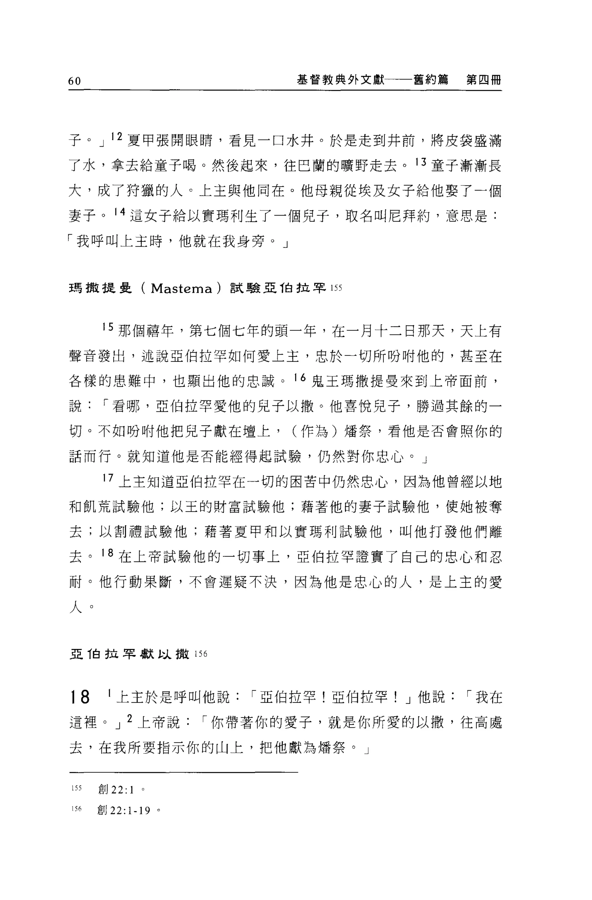 60                             基督教典外文獻一一舊約篇     第四冊




子。 J 12 夏甲張開眼睛，看見一口水井。於是走到井前，將皮袋盛滿

了水，拿去給童子喝。然後起來，往巴蘭的曠野走去。 13 童子漸漸長

大，成了持獵的人。上主與他同在。他母親從埃及女子給他娶了一個

妻子。 14 這女子給以實瑪利生了一個兒子，取名叫尼拜約，意思是:

「我呼叫上主時，他就在我身旁。」



王馬撤提壘( Masìema)           試驗亞伯拉罕 155



       15 那個禧年，第七個七年的頭一年，在一月十二日那天，天上有

聲音發出，述說亞伯拉罕如何愛上主，忠於一切所吩咐他的，甚至在

各樣的患難中，也顯出他的忠誠。                16 鬼王瑪撒提曼來到上帝面前，

說      I 看哪，亞伯拉罕愛他的兒子以撤。他喜悅兒子，勝過其餘的一

切。不如吩咐他把兒子獻在壇上，                (作為)爐祭，看他是否會照你的

話而行。就知道他是否能經得起試驗，仍然對你忠心。」

       17 上主知道亞伯拉罕在一切的困苦中仍然忠心，因為他曾經以地

和飢荒試驗他;以玉的財富試驗他;藉著他的妻子試驗他，使她被奪

去;以割禮試驗他;藉著夏甲和以實瑪利試驗他，叫他打發他們離

去。 18 在上帝試驗他的一切事上，亞伯拉罕證實了自己的忠心和忍

耐。他行動果斷，不會遲疑不決，因為他是忠心的人，是上主的愛

人。


亞 T自拉罕獻以撒 156




18      1 上主於是呼叫他說          I 亞伯拉罕!亞伯拉罕! J 他說   I 我在

這裡。 J 2 上帝說              I 你帶著你的愛子，就是你所愛的以撤，往高處

去，在我所要指示你的山上，把他獻為矯祭。」



155   創 22:1    0




156   創 22:   1-19   0
 