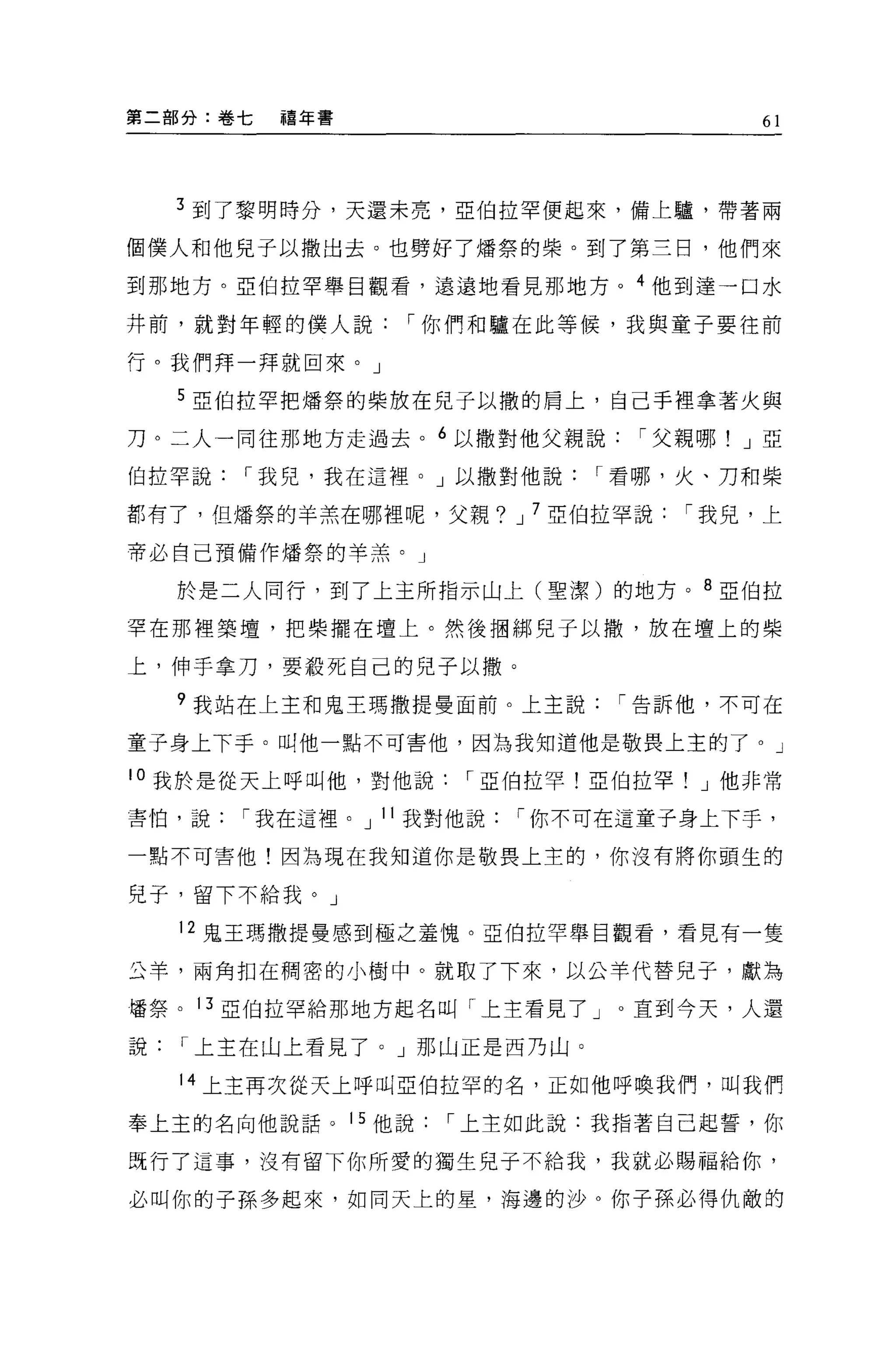 第二部分:卷七   禧年書                            61




    3 到了黎明時分，天還未亮，亞伯拉罕便起來，備上驢，帶著兩

個僕人和他見于以撒出去。也劈好了矯祭的柴。到了第三日，他們來

到那地方。亞伯拉罕舉目觀看，遠遠地看見那地方。 4 他到達一口水

井前，就對年輕的僕人說       I 你們和驢在此等候，我與童子要往前

行。我們拜一拜就回來。」

    5 巨伯拉罕把矯祭的柴放在兒子以撒的肩上，自己手裡拿著火與

刀。二人一同往那地方走過去。 6 以撒對他父親說         I 父親哪! J 亞

伯拉罕說   I 我見，我在這裡。」以撒對他說        I 看哪，火、刀和柴

都有了，但矯祭的羊羔在哪裡呢，父親? J 7 亞伯拉罕說        I 我見，上

帝必自己預備作爐祭的羊羔。」

    於是二人同行，到了上主所指示山上(聖潔)的地方。 8 亞伯拉

罕在那裡築壇，把柴擺在壇上。然後咽綁兒子以撤，放在壇上的柴

上，伸手拿刀，要敢死自己的兒子以撤。

    ?我站在上主和鬼王瑪撒提曼面前。上主說         I 告訴他，不可在

童子身上下于。叫他一點不可害他，因為我知道他是敬畏上主的了。」

l 。我於是從天上呼叫他，對他說      I 亞伯拉罕!亞伯拉罕    J 他非常

害怕，說   I 我在這裡。 J 11 我對他說   I 你不可在這童子身上下手，

一點不可害他!因為現在我知道你是敬畏上主的，你沒有將你頭生的

兒子，留下不給我。」

    12 鬼王瑪撒提曼感到極之羞愧。亞伯拉罕舉目觀看，看見有一隻

丘羊，兩角扣在開密的小樹中。就取了下來，以公羊代替兒子，獻為

擂祭。 13 5.2:{白拉罕給那地方起名叫「上主看見了」。直到今天，人還

說   I 上主在山上看見了。」那山正是西乃山。

    14 上主再次從天上呼叫亞伯拉罕的名，正如他呼喚我們，叫我們

奉上主的名向他說話。 15 他說     I 上主如此說:我指著自己起誓，你

既行了這事，沒有留下你所愛的獨生兒子不給我，我就必賜福給你，

必叫你的子孫多起來，如同天上的星，海邊的 j 少。你子孫必得仇敵的
 
