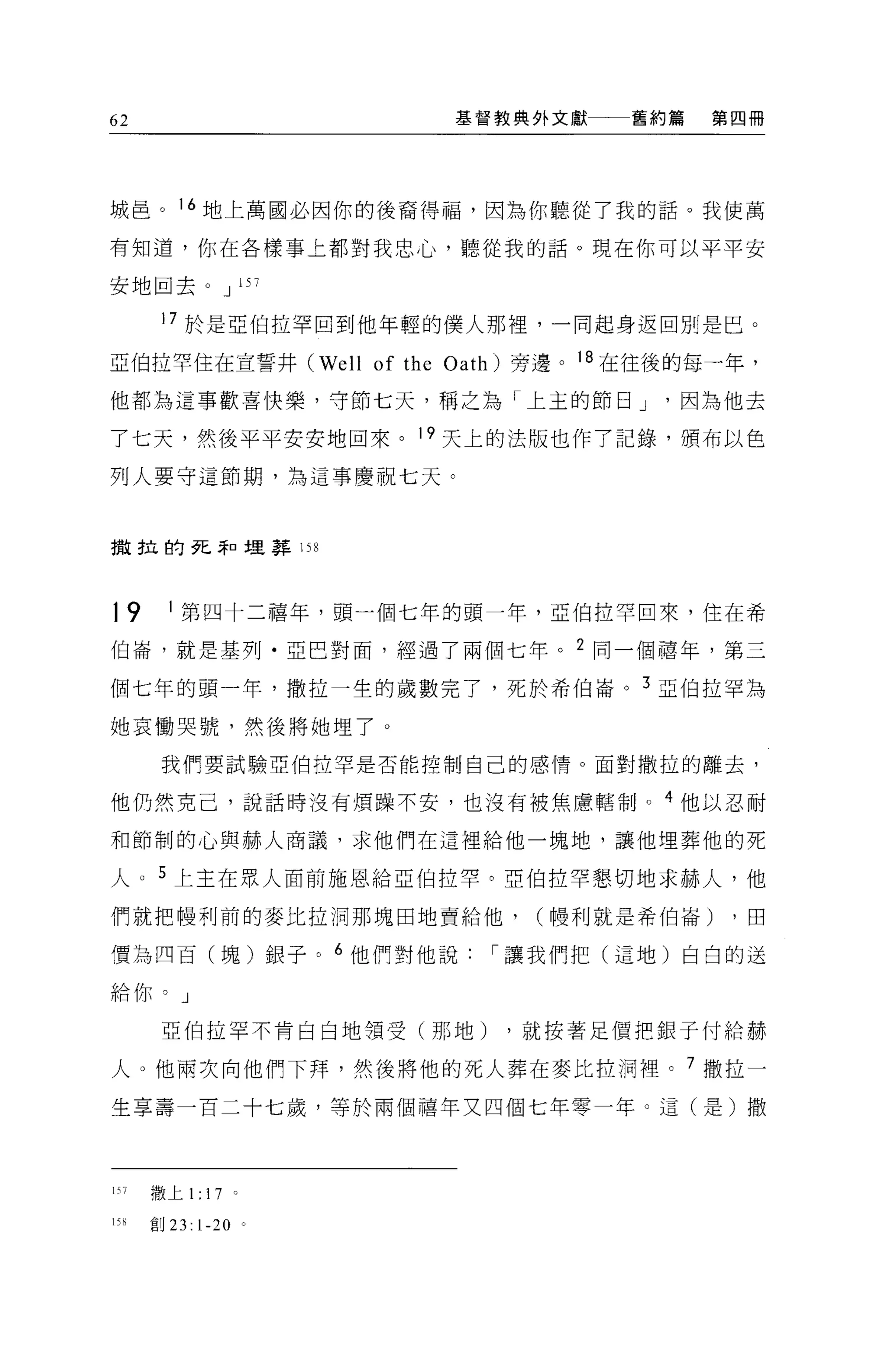 62                            基督教典外文獻   舊約篇   第四冊




城臣。 16 地上萬國必因你的後裔得福，因為你聽從了我的話。我使萬

有知道，你在各樣事上都對我忠心，聽從我的話。現在你可以平平安

安地回去。 J 157

       17 於是亞伯拉罕回到他年輕的僕人那裡，一同起身返回別是巴。

亞伯拉罕住在宣誓井 (Well of the Oath) 旁邊。 18 在往後的每一年，

他都為這事歡喜快樂，守節七天，稱之為「上主的節日 J                因為他去

了七天，然後平平安安地回來。 19 天上的法版也作了記錄，頒布以色

列人要守這節期，為這事慶祝七天 c



撤拉的死~口埋葬 158




19      1 第四十二禧年，頭一個七年的頭一年，亞伯拉罕回來，住在希

伯崙，就是基列﹒亞巴對面，經過了兩個七年。 2 同一個禧年，第三

個七年的頭一年，撒拉一生的歲數完了，死於希伯崙。 3 亞伯拉罕為

她哀慟哭號，然後將她埋了 O

       我們要試驗亞伯拉罕是否能控制自己的感情。面對撒拉的離去，

他仍然克己，說話時沒有煩躁不安，也沒有被焦慮轄制。 4 他以忍耐

和節制的心與赫人商議，求他們在這裡給他一塊地，讓他埋葬他的死

人 o 5 上主在眾人面前施恩給亞伯拉罕。亞伯拉罕懇切地求赫人，他

們就把中曼利前的麥比拉洞那塊田地賣給他，              (幢利就是希伯崙)    ，由

價為四百(塊)銀子。 6 他們對他說             í 讓我們把(這地)白白的送

給你。」

       亞伯拉罕不肯白白地領受(那地)          ，就按著足價把銀子付給赫

人。他兩次向他們下拜，然後將他的死人葬在麥比拉洞裡。 7 撒拉一

生享壽一百二十七歲，等於兩個禧年文四個七年零一年。這(是)撒




157   散上 1:17         。

15H   會目 23:   1-20       。
 