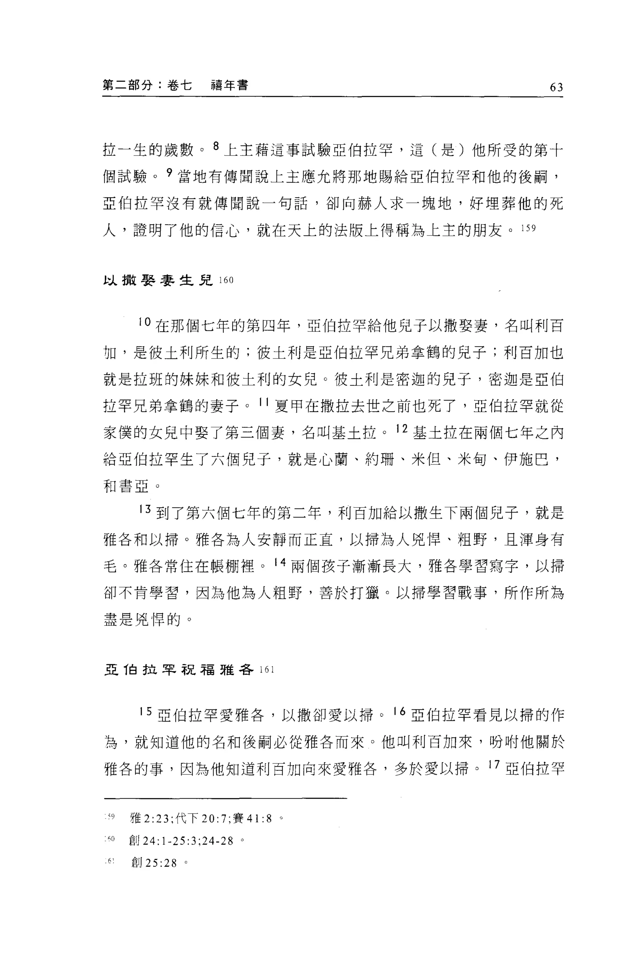 第二部分:卷七            禧年書                         63




拉一生的歲數。 8 上主藉這事試驗亞伯拉罕，這(是)他所受的第十

個試驗。?當地有傳聞說上主應允將那地賜給亞伯拉罕和他的後繭，

亞伯拉罕沒有就傳聞說一句話，卻向赫人求一塊地，好埋葬他的死

人，證明了他的信心，就在天上的法版上得稱為上主的朋友。 159



以撤娶麥生兒 160



      i 。在那個七年的第四年，亞伯拉罕給他兒子以撒娶妻，名叫利百

切，是彼土利所生的;彼士利是亞伯拉罕兄弟拿鶴的兒子;利百加也

就是拉班的妹妹和彼土利的女兒。彼土利是密迦的兒子，密迦是亞伯

拉罕兄弟拿鶴的妻子。 11 夏甲在撒拉去世之前也死了，亞伯拉罕就從

家(冀的女兒中娶了第三個妻，名叫基土拉。 12 基土拉在兩個七年之內

給亞伯拉罕生了六個兒子，就是心蘭、約珊、米但、米甸、伊施巴，

和書亞。


      13 到了第六個七年的第二年，利百加給以撒生下兩個兒子，就是
雅各和以掃。雅各為人安靜而正宜，以掃為人兇悍、粗野，且渾身有

毛。雅各常住在帳棚裡。 14 兩個孩子漸漸長大，雅各學習寫字，以掃

卻不肯學習，因為他為人粗野，善於打獵。以掃學習戰事，所作所為

盡是兇悍的。



亞 T自拉罕祝福雅各 161




      15 亞伯拉罕愛雅各，以撒卻愛以掃。            16 亞伯拉罕看見以掃的作

為，就知道他的名和後制必從雅各而來。他叫利百加來，吩咐他關於

雅各的事，因為他知道利百加向來愛雅各，多於愛以掃。 17 亞伯拉罕



ζ9   雅 2 :23; 代下 20: 7; 賽 41: 8 。

吋創 24:1-25:3;24-28 。

6    創 25:28   0
 