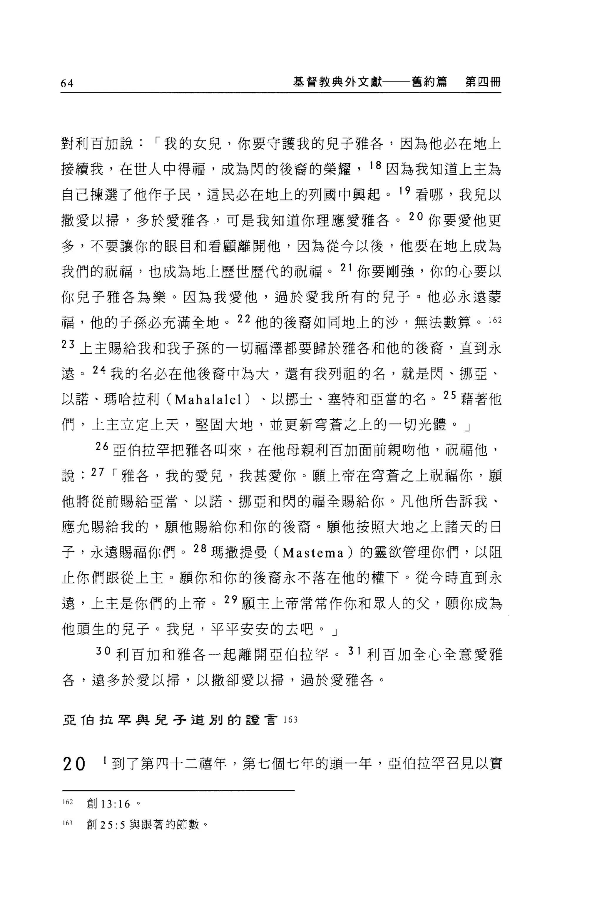 64                      基督教典外文獻   舊約篇   第四冊




對利百加說，-我的女兒，你要守護我的兒子雅各，因為他必在地上

接續我，在世人中得福，成為閃的後裔的榮耀， 18 因為我知道上主為

自己揀選了他作子民，這民必在地上的列國中興起。 19 看哪，我見以

撒愛以掃，多於愛雅各，可是我知道你理應愛雅各。 20 你要愛他更

多，不要讓你的眼目和看顧離開他，因為從今以後，他要在地上成為

我們的祝福，也成為地上歷世歷代的祝福。 21 你要剛強，你的心要以

你兒子雅各為樂。因為我愛他，過於愛我所有的兒子。他必永遠要

福，他的于孫必充滿全地。 22 他的後裔如同地上的沙，無法數算。 162

日上主賜給我和我子孫的一切福澤都要歸於雅各和他的後裔，直到永

遠。叫我的名必在他後裔中為大，還有我列祖的名，就是閃、挪亞、

以諾、瑪哈拉利 (Mahalalel )、以挪士、塞特和亞當的名。 25 藉著他

們，上主立定上天，堅固大地，並更新穹蒼之上的一切光體。」

       26 亞伯拉罕把雅各叫來，在他母親利百加面前親吻他，祝福他，

說     27 ，-雅各，我的愛兒，我甚愛你。願上帝在穹蒼之上祝福你，願
他將從前賜給亞當、以諾、挪亞和閃的福全賜給你。凡他所告訴我、

應允賜給我的，願他賜給你和你的後裔。願他按照大地之上諸天的日

子，永遠賜福你們。 28 瑪撒提曼 (Mastema) 的靈欲管理你們，以阻

止你們跟從上主。願你和你的後裔永不落在他的權下。從今時直到永

遠，上主是你們的上帝。 29 願主上帝常常作你和眾人的父，願你成為

他頭生的兒子。我兒，平平安安的去吧。」

       30 利百加和雅各一起離開亞伯拉罕。 31 利百加全心全意愛雅

各，還多於愛以掃，以撒卻愛以掃，過於愛雅各。



亞 T白拉車與兒子道別的誼言 16 ]




20       1 到了第四十二禧年，第七個七年的頭一年，亞伯拉罕召見以實


162   創 13: 16 。

163   創 25: 5 與跟著的節數。
 