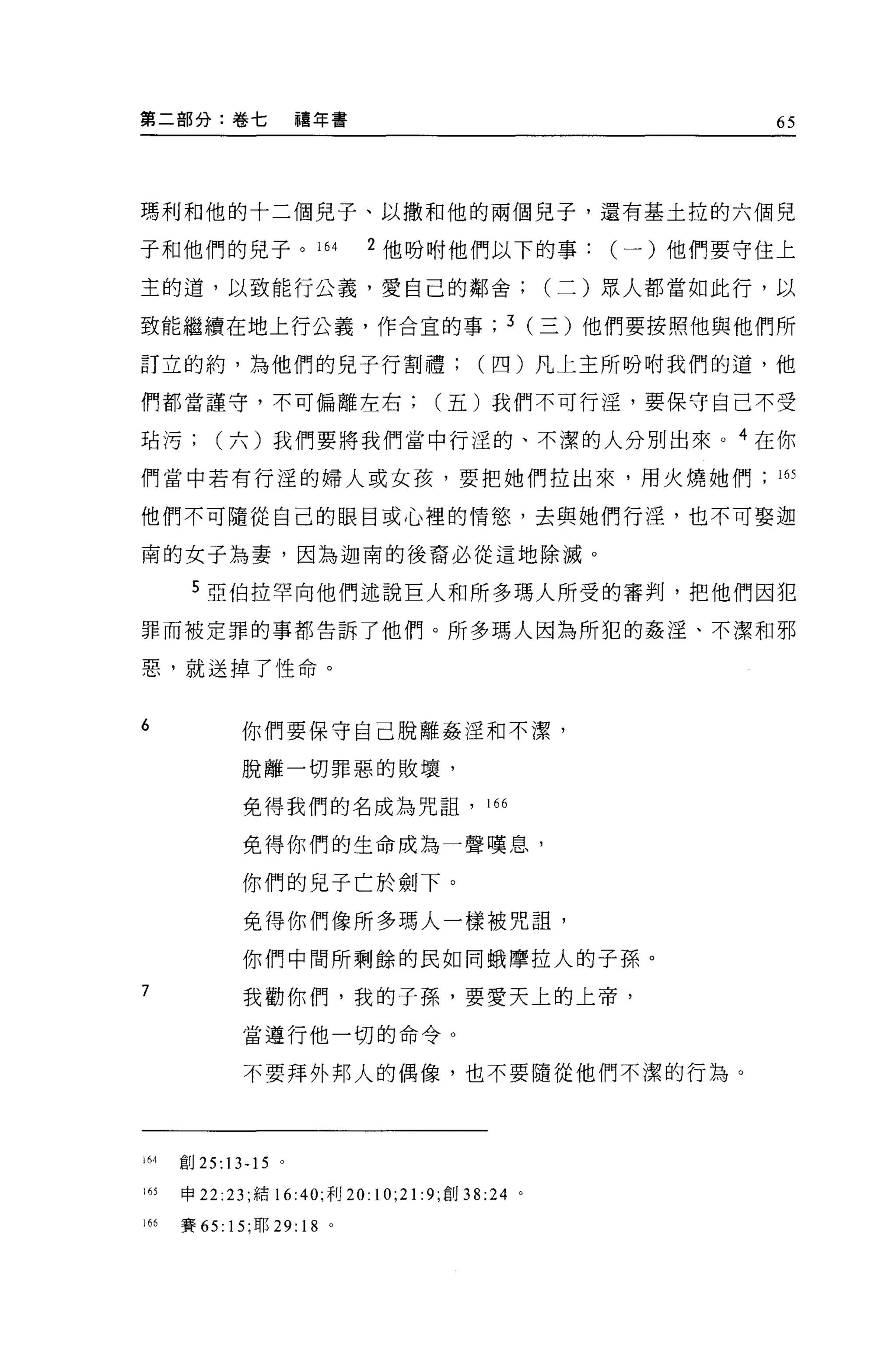 第二部分:卷七           禧年書                                 65




瑪利和他的十二個兒子、以撒和他的兩個見子，還有基土拉的六個兒

子和他們的兒子。 164                  2 他吩咐他們以下的事(一)他們要守住上

主的道，以致能行公義，愛自己的鄰舍(二)眾人都當如此行，以

致能繼續在地上行公義，作合宜的事; 3 (三)他們要按照他與他們所

訂立的約，為他們的見子行割禮四)凡上主所吩咐我們的道，他

們都當謹守，不可偏離左右五)我們不可行淫，要保守自己不受

站污六)我們要將我們當中行涅的、不潔的人分別出來。 4 在你

們當中若有行淫的婦人或女孩，要把她們拉出來，用火燒她們的

他們不可隨從自己的眼目或心裡的情慾，去與她們行淫，也不可娶迦

甫的女子為妻，因為迦南的後裔必從這地除滅。

       5 亞伯拉罕向他們述說巨人和所多瑪人所受的審判，把他們因犯
罪而被定罪的事都告訴了他們。所多瑪人因為所犯的姦淫、不潔和邪

惡，就送掉了性命。


6           你們要保守自己脫離姦涅和不潔，

            脫離一切罪惡的敗壞，

            免得我們的名成為咒詛， 166

            免得你們的生命成為一聲嘆息，

            你們的兒子亡於劍下。

            免得你們像所多瑪人一樣被咒詛'
            你們中間所剩餘的民如同蛾摩拉人的子孫。
7           我勸你們，我的子孫，要愛天上的上帝，

            當遵行他一切的命令。

            不要拜外邦人的偶像，也不要隨從他們不潔的行為。




山創 25:13-15 。

l 的申 22 :23; 結 16:40; 利 20:   10;21 :9; 創   38:24 。

166   賽的 15; 耶 29:   18   0
 