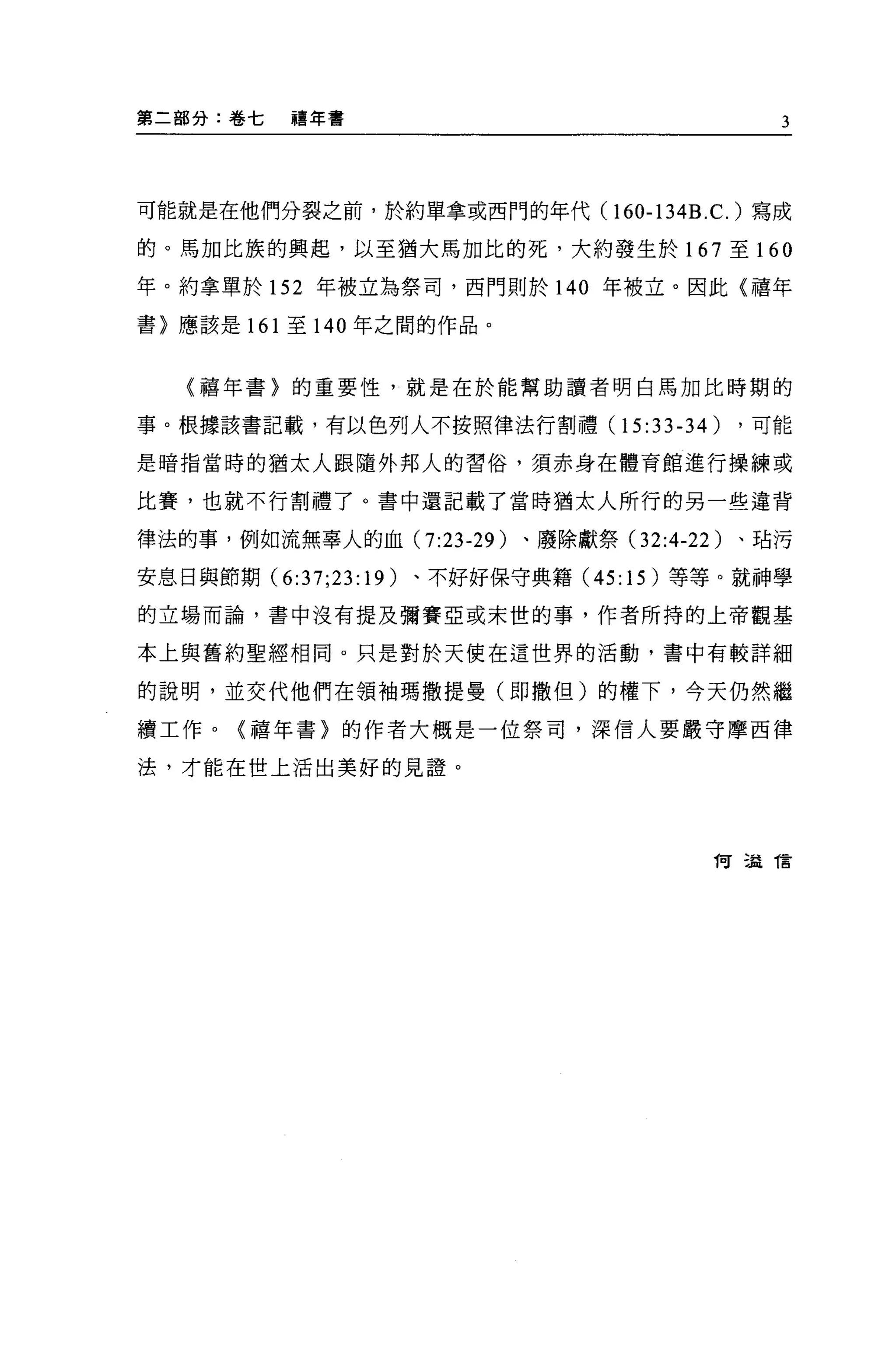第二部分:卷七    禧年書                                 3




可能就是在他們分裂之前，於約單拿或西門的年代 (160-134B.C. )寫成

的。馬加比族的興起，以至猶大馬加比的死，大約發生於 167 至 160

年。約拿單於 152 年被立為祭司，西門則於 140 年被立。因此〈禧年

書〉應該是 161 至 140 年之間的作品。



   〈禧年書〉的重要性，就是在於能幫助讀者明白馬加比時期的

事。根據該書記載，有以色列人不按照律法行割禮 (15:33-34)          ，可能

是暗指當時的猶太人跟隨外邦人的習俗，須赤身在體育館進行操練或

比賽，也就不行割禮了。書中還記載了當時猶太人所行的另一些違背

律法的事，例如流無辜人的血 (7:23-29 )、廢除獻祭 (32:4-22 )、站污

安息日與節期 (6:37;23: 19)   、不好好保守典籍 (45:15) 等等。就神學

的立場而論，書中沒有提及彌賽亞或末世的事，作者所持的上帝觀基

本上與舊約聖經相同。只是對於天使在這世界的活動，書中有較詳細

的說明，並交代他們在領袖瑪撒提曼(即撒但)的權下，今天仍然繼

續工作。(禧年書〉的作者大概是一位祭司，深信人要嚴守摩西律

法，才能在世上活出美好的見證。




                                         1可 5益 T言
 