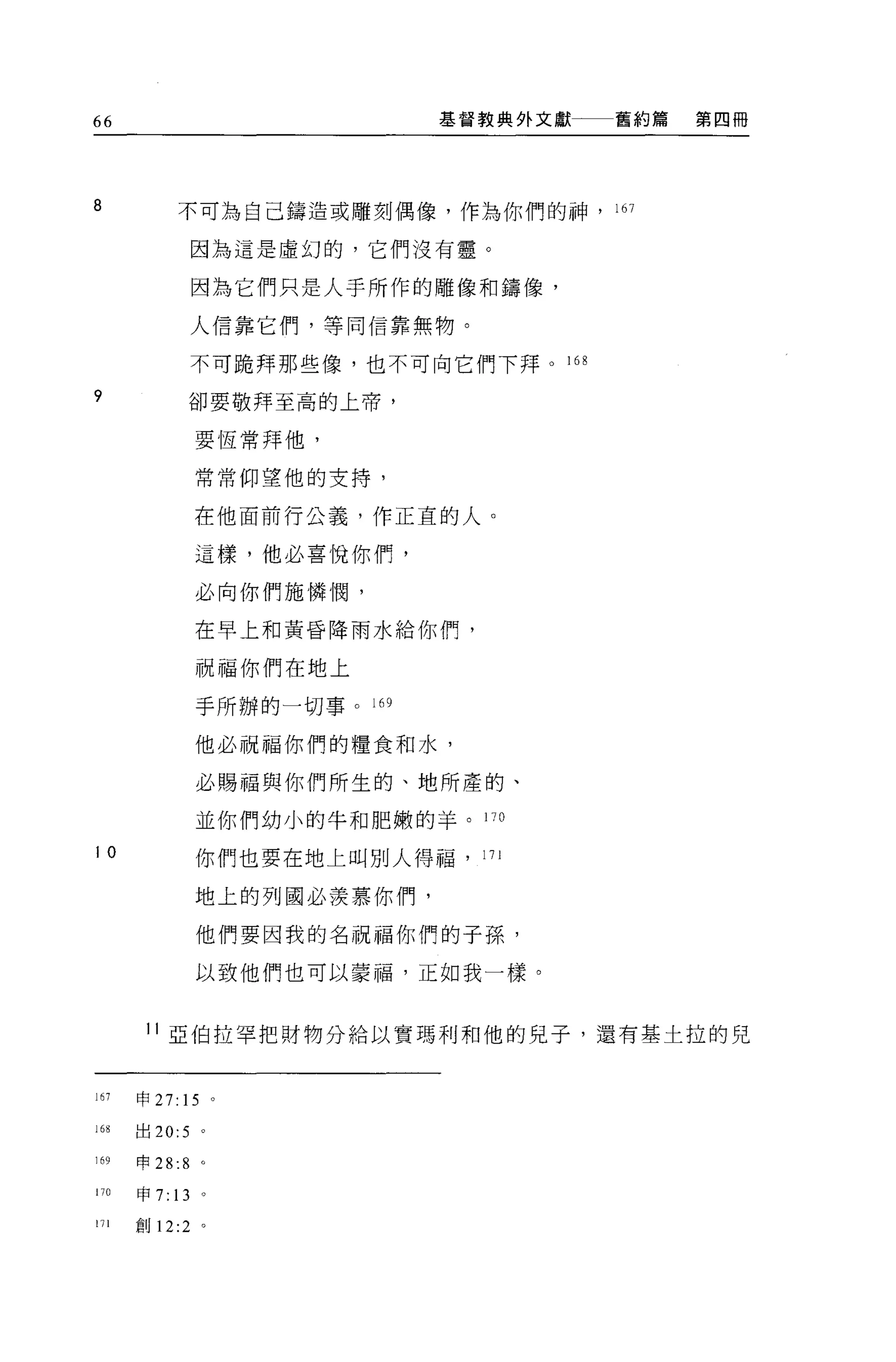 66                               基督教典外文獻   舊約篇   第四冊




8            不可為自己鑄造或雕刻偶像，作為你們的神， 167

                  因為這是虛幻的，它們沒有靈。

                  因為它們只是人手所作的雕像和鑄像，

                  人信靠它們，等同信靠無物。

                  不可脆拜那些像，也不可向它們下拜。 16 日

?             卻要敬拜至高的上帝，

                  要恆常拜他，

                  常常仰望他的支持，


                  在他面前行公義，作正宜的人。

                  這樣，他必喜悅你們，

                  必向你們施憐憫，

                  在早上和黃昏降雨水給你們，

                  祝福你們在地上

                  手所辦的一切事。 l 的

                  他必祝福你們的糧食和水，

                  必賜福與你們所生的、地所產的、

                  並你們幼小的牛和肥嫩的羊。 170

10                你們也要在地上叫別人得福，    171


                  地上的列國必羨慕你們，

                  他們要因我的名祝福你們的子孫，

                  以致他們也可以豪福，正如我一樣。


       11 亞伯拉罕把財物分給以實瑪利和他的見子，還有基土拉的兒



167   申 27: 15 。

168   出 20:5 。

169   申 28:8 。

170   申 7:   13   0




111   創 12:2 。
 