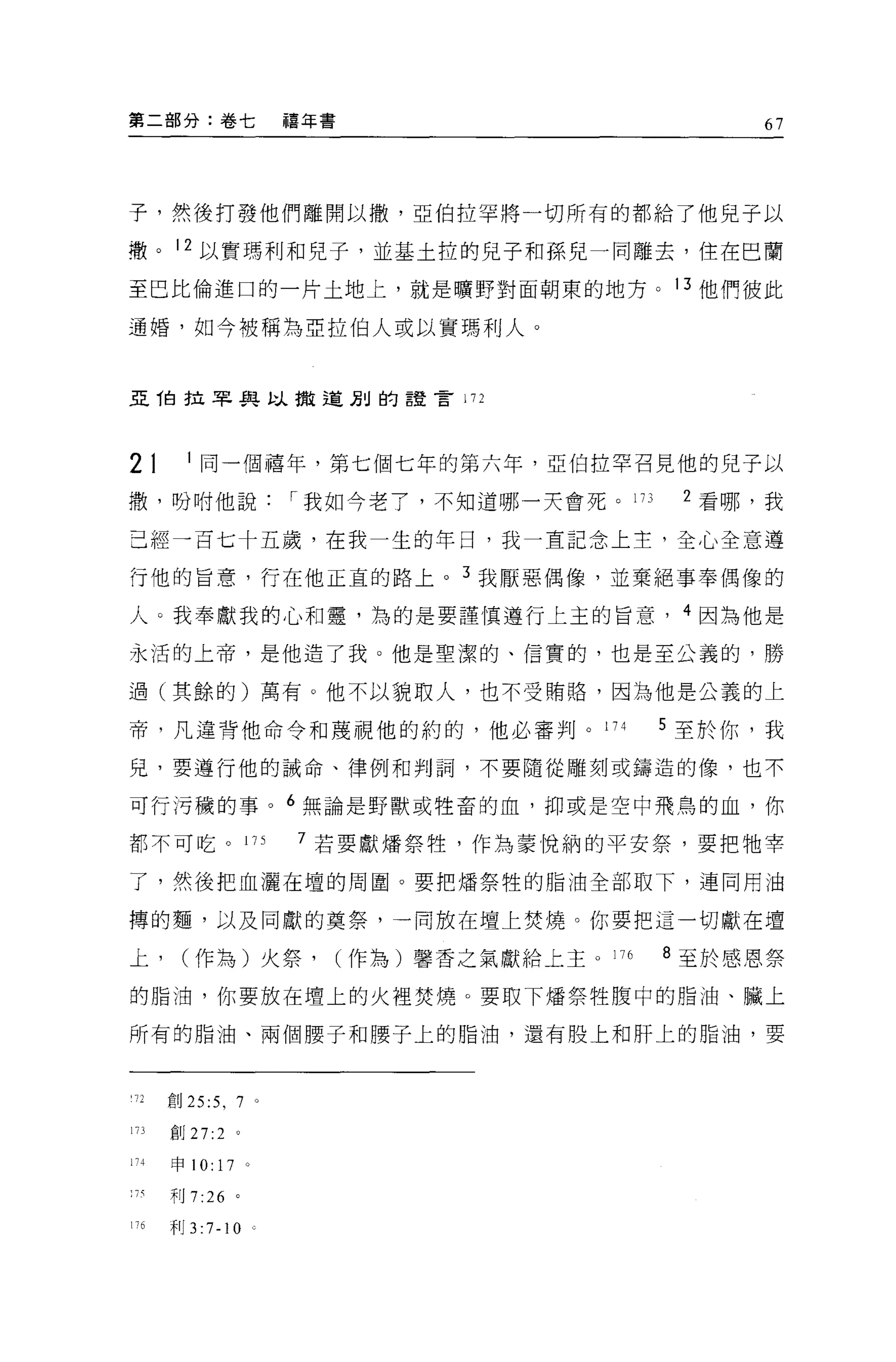 第二部分:卷七                          禧年書                            67




子，然後打發他們離開以撤，亞伯拉罕將一切所有的都給了他兒子以

轍。 12 以實瑪利和兒子，並基土拉的兒子和孫兒一同離去，住在巴蘭

至巴比倫進口的一片土地上，就是曠野對面朝東的地方。 13 他們彼此

通婚，如今被稱為亞拉伯人或以實瑪利人。



亞 T白拉罕與以撤道別的語言 172




21          1 同一個禧年，第七個七年的第六年，亞伯拉罕召見他的兒子以
撤，盼咐他說                           I 我如今老了，不知道哪一天會死。 173      2 看哪，我

己經一百七十五歲，在我一生的年日，我一直記念上主，全心全意遵

行他的旨意，行在他正宜的路上。 3 我厭惡偶像，並棄絕事奉偶像的

人。我奉獻我的心和靈，為的是要謹慎遵行上主的旨意， 4 因為他是

永活的上帝，是他造了我。他是聖潔的、信實的，也是至公義的，勝

過(其餘的)萬有。他不以貌取人，也不受賄路，因為他是公義的上

帝，凡違背他命令和蔑視他的約的，他必審判。 174                                  5 至於你，我

兒，要遵行他的誡命、律例和判詞，不要隨從雕刻或鑄造的像，也不

可行污穢的事。 6 無論是野獸或牲畜的血，抑或是空中飛鳥的血，你

都不可吃。 17 S                       7 若要獻;庸祭牲，作為要悅納的平安祭，要把牠宰

了，然後把血灑在壇的周圍。要把;擂祭牲的脂油全部取下，連同用油

搏的麵，以及同獻的真祭，一向放在壇上焚燒。你要把這一切獻在壇

上，      (作為)火祭，                        (作為)馨香之氣獻給上主。 176   8 至於感恩祭

的脂油，你要放在壇上的火裡焚燒。要取下;擂祭牲腹中的脂油、臟上

所有的脂油、兩個腰子和腰子上的脂油，還有股上和肝上的脂油，要



      創 25:5 ， 7 。
173   創 27:2         0




1' -1-申 10:     17       0




';有利 7:26            。

176   干Ij   3 :7-1 0         c
 