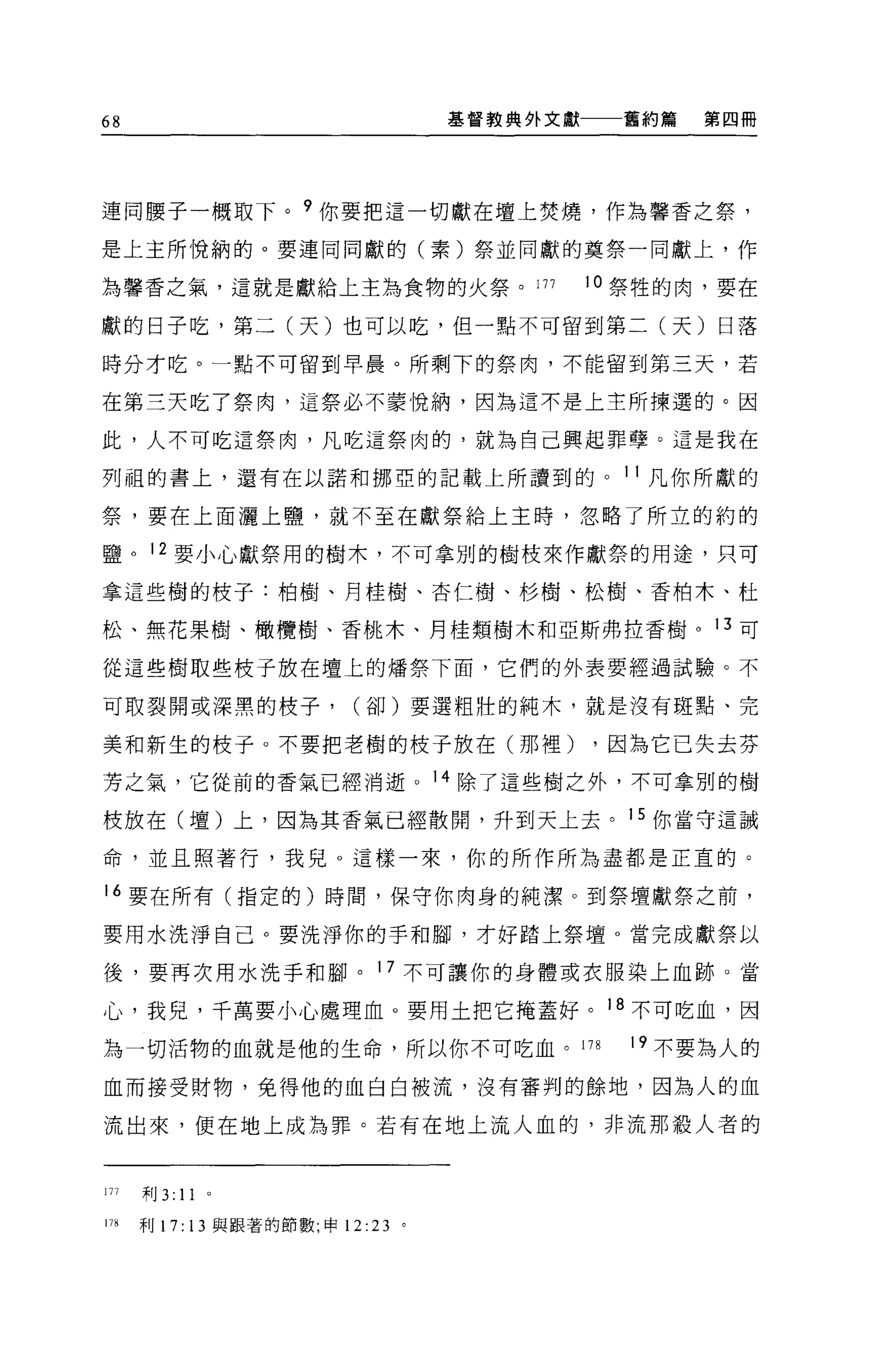 68                                 基督教典外文獻     舊約篇   第四冊




連同腰子一概取下。 9 你要把這一切獻在壇上焚燒，作為馨香之祭，

是上主所悅納的。要連同同獻的(素)祭並同獻的莫祭一同獻上，作

為馨香之氣，這就是獻給上主為食物的火祭。 177                     10 祭牲的肉，要在

獻的日子吃，第二(天)也可以吃，但一點不可留到第二(天)日落

時分才吃。一點不可留到早晨。所剩下的祭肉，不能留到第三天，若

在第三天吃了祭肉，這祭必不蒙悅納，因為這不是上主所揀選的。因

此，人不可吃這祭肉，凡吃這祭肉的，就為自己興起罪孽。這是我在

列祖的書上，還有在以諾和挪亞的記載上所讀到的。 11 凡你所獻的

祭，要在上面灑上鹽，就不至在獻祭給上主持，忽略了所立的約的

鹽。 12 要小心獻祭用的樹木，不可拿別的樹校來作獻祭的用途，只可

拿這些樹的枝子:柏樹、月桂樹、杏仁樹、杉樹、松樹、香柏木、杜

松、無花果樹、橄欖樹、香桃木、月桂類樹木和亞斯弗拉香樹。 13 可

從這些樹取些枝子放在壇上的矯祭下面，它們的外表要經過試驗。不

可取裂開或深黑的枝子，               (卻)要選粗壯的純木，就是沒有斑點、完

美和新生的枝子。不要把老樹的枝子放在(那裡)                       ，因為它已失去芬

芳之氣，它從前的香氣已經消逝。 14 除了這些樹之外，不可拿別的樹

投放在(壇)上，因為其香氣已經散開，升到天上去。 15 你當守這誡

命，並且照著行，我兒。這樣一來，你的所作所為盡都是正宜的。

16 要在所有(指定的)時間，保守你肉身的純潔。到祭壇獻祭之前，

要用水洗淨自己。要洗淨你的手和腳，才好踏上祭壇。當完成獻祭以

後，要再次用水洗手和腳。 17 不可讓你的身體或衣服染上血跡。當

心，我兒，千萬要小心處理血。要用土把它掩蓋好。 18 不可吃血，因

為一切活物的血就是他的生命，所以你不可吃血。 178                     19 不要為人的

血而接受財物，免得他的血白白被流，沒有審判的餘地，因為人的血

流出來，便在地上成為罪。若有在地上流人血的，非流那殺人者的


171   利 3:   11   0




m     利 17: 13 與跟著的節數，申 12 :23 。
 