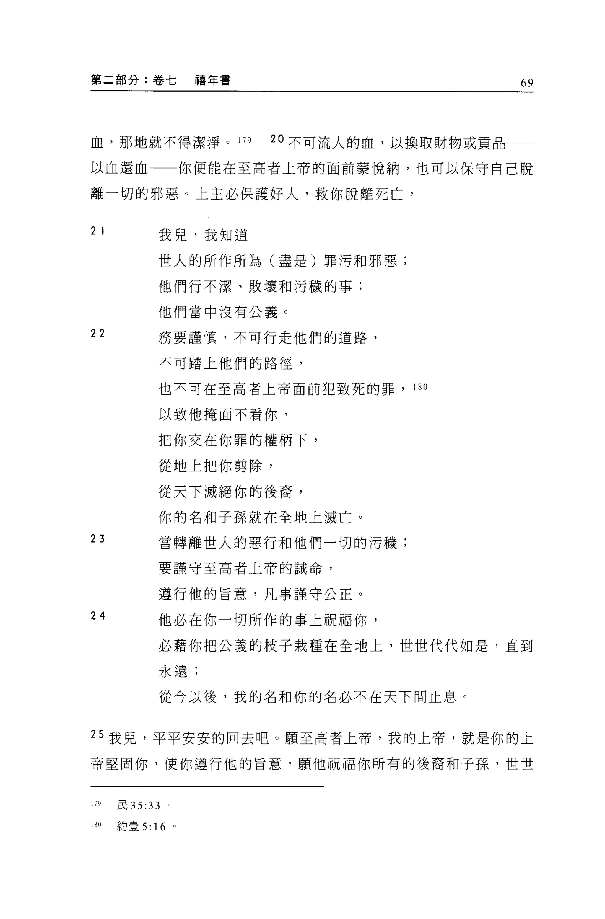 第二部分:卷七             禧年書                        69




血，那地就不得潔淨。 179            20 不可流人的血，以換取財物或貢品

以血還血一一你便能在至高者上帝的面前蒙悅納，也可以保守自己脫

離一切的邪惡。上主必保護好人，救你脫離死亡，

2 I          我兒，我知道

             世人的所作所為(盡是)罪污和邪惡;

             他們行不潔、敗壞和污穢的事;

             他們當中沒有公義。

22           務要謹慎，不可行走他們的道路，

             不可踏上他們的路徑，

             也不可在至高者上帝面前犯致死的罪，      180


             以致他掩面不看你，

             把你交在你罪的權柄下，

             從地上把你剪除，

             從天下滅絕你的後裔，

             你的名和子孫就在全地上滅亡。
23           當轉離世人的惡行和他們一切的污穢;

             要謹守至高者上帝的誡命，


             遵行他的旨意，凡事謹守公正。

24           他必在你一切所作的事上祝福你，

             必藉你把公義的枝子栽種在全地上，世世代代如是，直到

             永遠;

             從今以後，我的名和你的名必不在天下間止息。


25 我見，平平安安的回去吧。願至高者上帝，我的上帝，就是你的上

帝堅固你，使你遵行他的旨意，願他祝福你所有的後裔和子孫，世世


179   頁 35:33   。

1;0   約壹 5 ﹒ 16 。
 