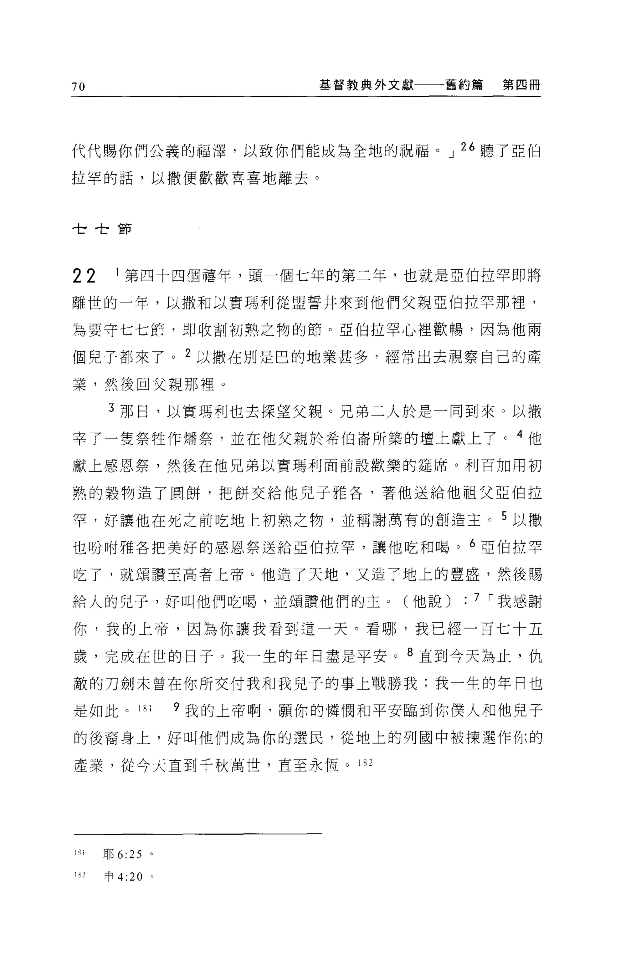 70                                基督教典外文獻一一一舊約篇    第四冊




代代賜你們公義的福澤，以致你們能成為全地的祝福。 J 26 聽了亞伯

拉罕的話，以撒便歡歡喜喜地離去。


 t       t   tE甘
                 -
                ­r




22           I 第四十四個禧年，頭一個七年的第二年，也就是亞伯拉罕即將

離世的一年，以撒和以實瑪利從盟誓井來到他們父親亞伯拉罕那裡，

為要守七七節，即收割初熟之物的節。亞伯拉罕心裡歡暢，因為他兩

個兒子都來了。 2 以撒在別是巴的地業甚多，經常出去視察自己的產

業，然後由父親那裡。

             3 那日，以實瑪利也去探望父親。兄弟二人於是一同到來。以撒

宰了一隻祭牲作矯祭，並在他父親於希伯崙所築的壇上獻上了。 4 他

獻上感恩祭，然後在他兄弟以實瑪利面前設歡樂的建席。利百加用初

熟的穀物造了圓餅，把餅交給他兒子雅各'著他送給他祖父亞伯拉

罕，好讓他在死之前吃地上初熟之物，並稱謝萬有的創造主。 5 以撒

也吩咐雅各把美好的感恩祭送給亞伯拉罕，讓他吃和喝。 6 亞伯拉罕

吃了，就頌讚至高者上帝 O 他造了天地，又造了地上的豐盛，然後賜

給人的兒子，好叫他們吃喝，並頌讚他們的主 o                  (他說)   : 7 í 我感謝
你，我的上帝，因為你讓我看到這一天。看哪，我已經一百七十五

歲，完成在世的日子。我一生的年日盡是平安 o 8 直到今天為止，仇

敵的刀劍未曾在你所交付我和我兒子的事上戰勝我:我一生的年目也

是如此。 1 ~ 1               9 我的上帝啊，願你的憐憫和平安臨到你僕人和他兒子

的後裔身上，好叫他們成為你的選民，從地上的列國中被揀選作你的

產業，從今天宜到千秋萬世，直至永恆。 182




1~   ì   耶 6:25      0




1 心申 4:20            0
 