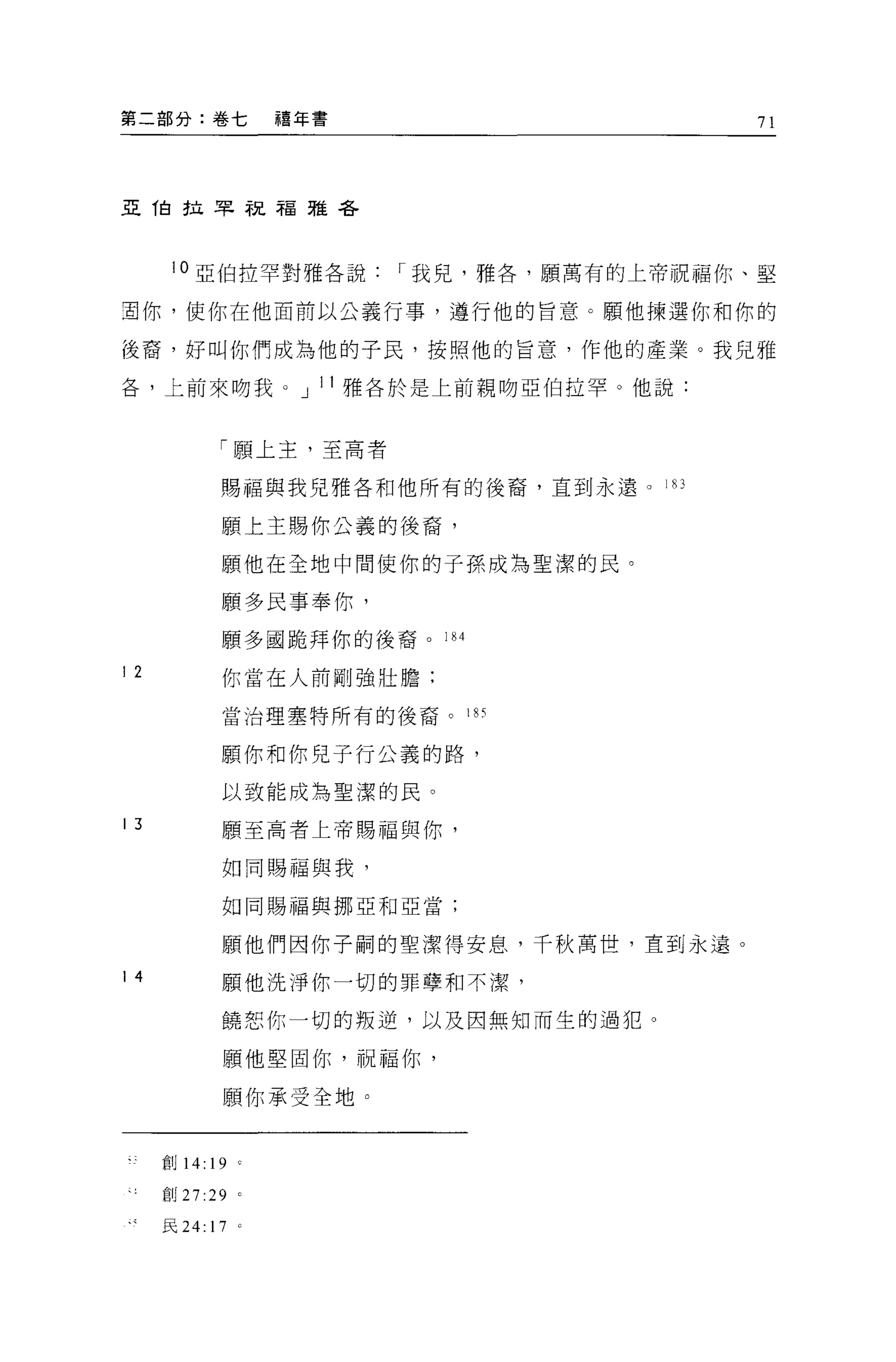 第二部分:卷七             禧年書                     71




亞伯拉早說福雅各




      10 亞伯拉罕對雅各說         I 我見，雅各'願萬有的上帝祝福你、堅

宜你，使你在他面前以公義行事，遵行他的旨意。願他揀選你和你的

後裔，好叫你們成為他的子民，按照他的旨意，作他的產業。我兒雅

各，上前來吻我 O 」 l l 雅各於是上前親吻亞伯拉罕。他說:


              「願上主，至高者

              賜福與我兒雅各和他所有的後裔，直到永遠。 183

              願上主賜你公義的後裔，

              願他在全地中間使你的子孫成為聖潔的民。

              願多民事奉你，
              願多國跪拜你的後裔。 184

12            你當在人前剛強壯膽:

              當治理塞特所有的後裔。      l們


              顧你和你兒子行公義的路，

              以致能成為聖潔的民。

13            願至高者上帝賜福與你，

              如同賜福與我，

              如同賜福與挪亞和亞當;


              願他們因你于自司的聖潔得安息，千秋萬世，直到永遠。

14            願他洗淨你一切的罪孽和不潔，

              饒恕你一切的叛逆，以及因無知而生的過犯。

              願他堅固你，祝福你，

              願你承受全地 O


     創 14: 19 '

     創 27 :29 '

     民 24:   17 '
 
