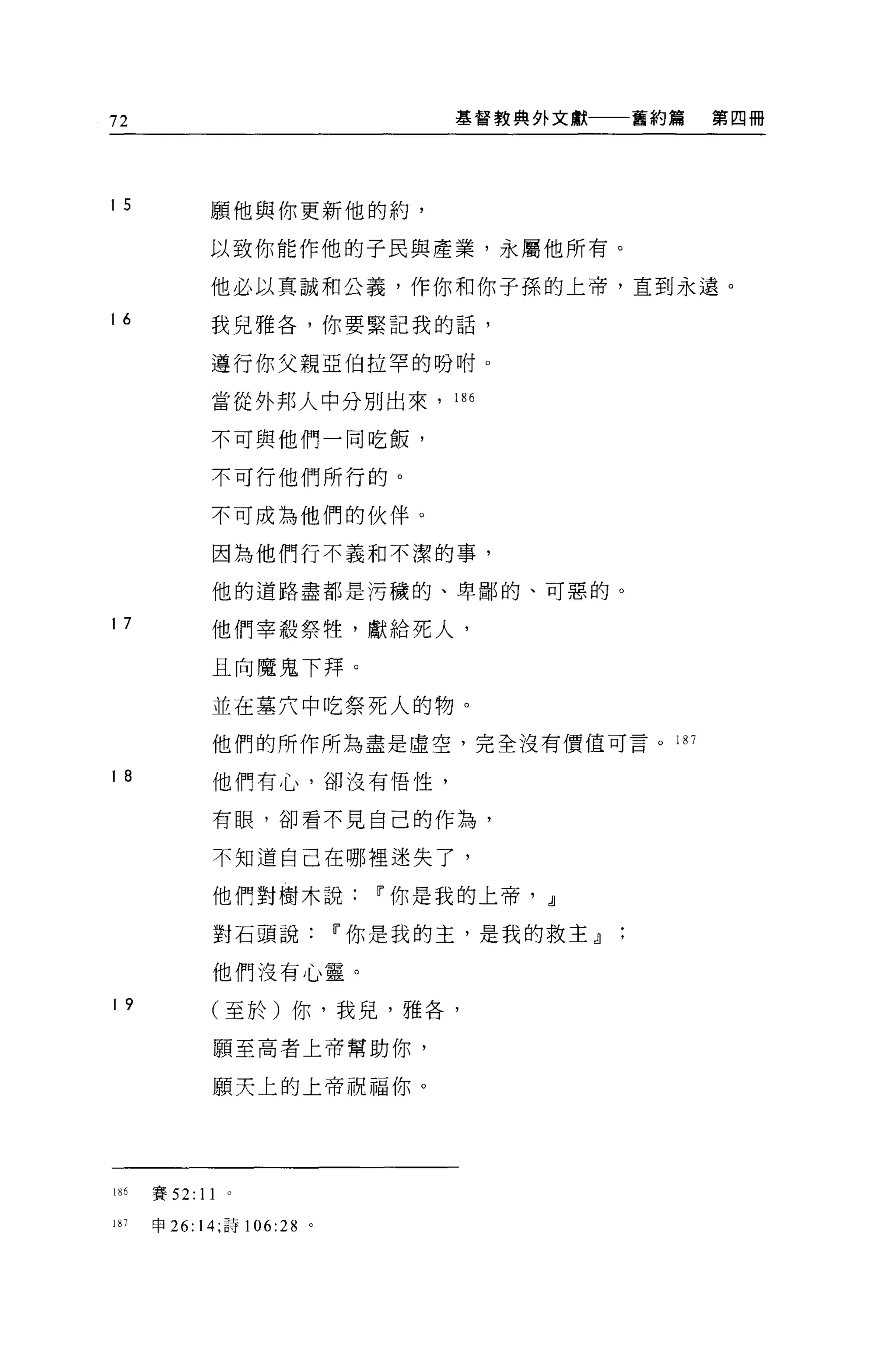 72                            基督教典外文獻   舊約篇   第四冊




I 5          願他與你更新他的約，

             以致你能作他的子民與產業，永屬他所有。

             他必以真誠和公義，作你和你子孫的上帝，直到永遠。

I 6          我兒雅各，你要緊記我的話，

             遵行你父親亞伯拉罕的吩咐。

             當從外邦人中分別出來，      186


             不可與他們一同吃飯，

             不可行他們所行的。

             不可成為他們的伙伴。

             因為他們行不義和不潔的事，

             他的道路盡都是污穢的、卑鄙的、可惡的。

I 7          他們宰殺祭牲，獻給死人，

             且向魔鬼下拜。

             並在墓穴中吃祭死人的物。

             他們的所作所為盡是虛空，完全沒有價值可言。川

I 8          他們有心，卻沒有悟性，

             有眼，卻看不見自己的作為，

              不知道自己在哪裡迷失了，

             他們對樹木說Ir你是我的上帝， dl

              對石頭說Ir你是我的主，是我的救主』

             他們沒有心靈。
I 9          (至於)你，我兒，雅各，

              願至高者上帝幫助你，

             願天上的上帝祝福你。




18 已賽 52:   11
187   申 26:14;iìif 106:28 。
 