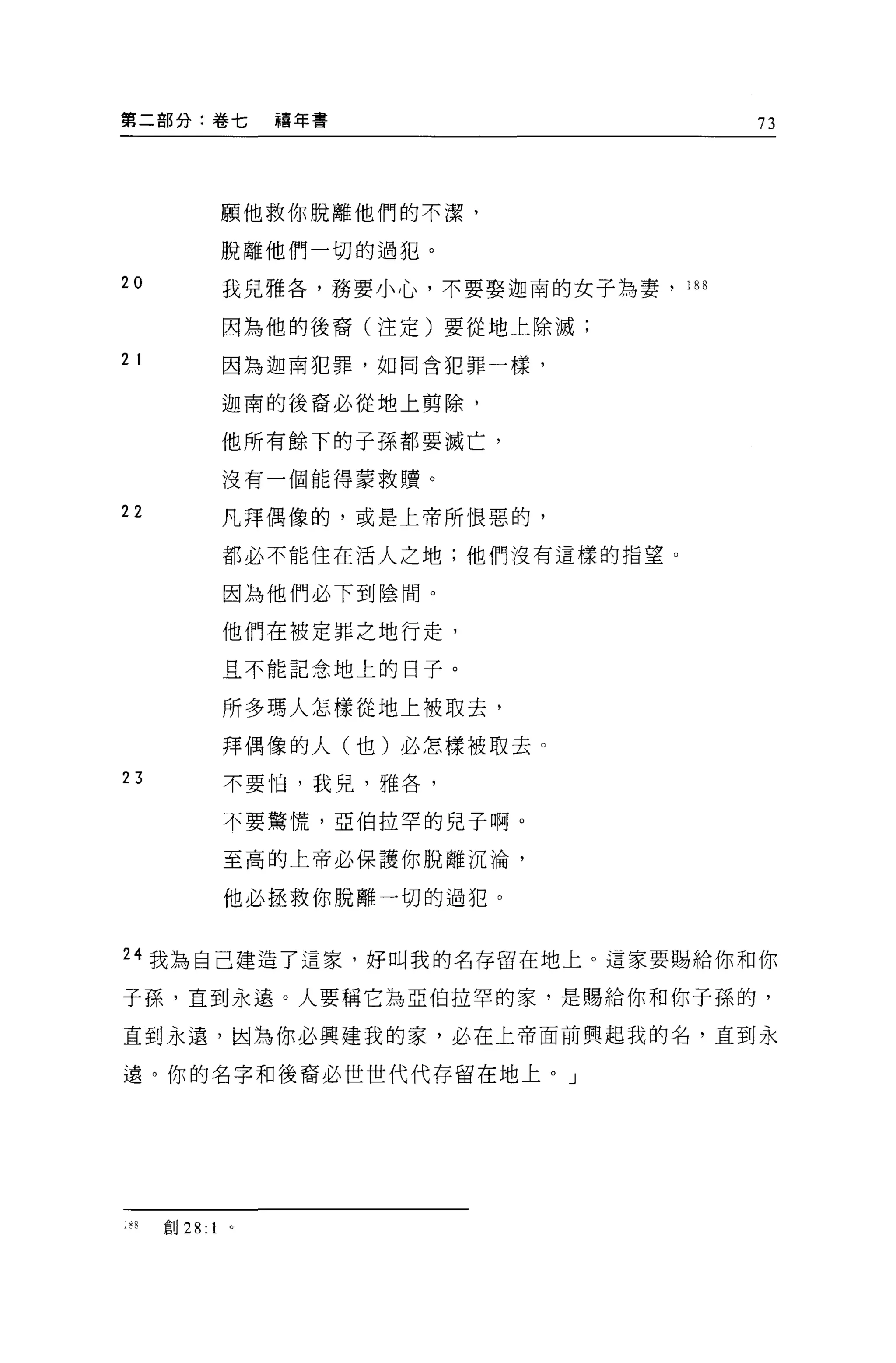 第二部分:卷七          禧年書                       73




               願他救你脫離他們的不潔，

               脫離他們一切的過犯。
20             我見雅各'務要小心，不要娶迦南的女子為妻， 188

               因為他的後裔(注定)要從地上除滅;

2 I            因為迦南犯罪，如同含犯罪一樣，

               迦南的後裔必從地上剪除，

               他所有餘下的子孫都要滅亡，

               沒有一個能得蒙救贖。

22             凡拜偶像的，或是上帝所恨惡的，

               都必不能住在活人之地;他們沒有這樣的指望。

               因為他們必下到陰間。

               他們在被定罪之地行走，

               且不能記念地上的日子。

               所多瑪人怎樣從地上被取去，
               拜偶像的人(也)必怎樣被取去。
23             不要怕，我兒，雅各，

               不要驚慌，亞伯拉罕的見子啊。

               至高的上帝必保護你脫離沉淪，

               他必拯救你脫離一切的過犯。


24 我為自己建造了這家，好叫我的名存留在地上。這家要賜給你和你

子孫，直到永遠。人要稱它為亞伯拉罕的家，是賜給你和你子孫的，

直到永遠，因為你必興建我的家，必在上帝面前興起我的名，直到永

遠。你的名字和後裔必世世代代存留在地上。」




 叫自U   28: 1
 